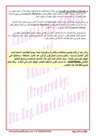 ♦♦♦♦
♦♦♦♦
‫من‬ ‫تتكون‬ ‫عمارة‬ ‫أو‬ ‫مثال‬ ‫سكنية‬ ‫فيال‬ً ) ‫االرتفاع‬ ‫قليل‬ ‫المنشأ‬ ‫أن‬ ‫حالة‬ ‫فى‬ : ‫الكمـرات‬ ‫حـل‬ ‫فى‬ ‫سابقـا‬ ‫ذكرنـا‬ ‫وكمــا‬ً
‫الحسابات‬ ‫جميع‬ ‫فى‬ (Load for Moment) ‫للعزوم‬ ‫المكافئ‬ ‫الحمل‬ ‫باستخدام‬ ‫االكتفاء‬ ‫يمكننا‬ ، (‫أدوار‬ ٤ ‫أو‬ ٣
. ‫الحل‬ ‫ومجھود‬ ‫خطوات‬ ‫وتقليل‬ ‫الحسابات‬ ‫لسھولة‬ ‫وذلك‬ ، ‫للكمرات‬ ‫كحمل‬
‫األحمال‬ ‫لزيادة‬ ‫معامل‬ ‫فى‬ ‫نضرب‬ ‫أال‬ ‫األعمدة‬ ‫لقطاعات‬ ‫المبدئية‬ ‫األبعاد‬ ‫حساب‬ ‫عند‬ ‫الحالة‬ ‫ھذه‬ ‫فى‬ ‫ويراعى‬
‫للقص‬ ‫المكافئ‬ ‫الحمل‬ ‫من‬ ‫أكبر‬ (Load for Moment) ‫للعزوم‬ ‫المكافئ‬ ‫الحمل‬ ‫ألن‬ ، ‫االنحناء‬ ‫عزوم‬ ‫لمراعاة‬
. (%١٥ ← ١٠) ‫حوالى‬ ‫بمقدار‬ (Load for Shear)
‫دون‬ ‫فقط‬ ‫للعزوم‬ ‫المكافئ‬ ‫الحمل‬ ‫يستخدم‬ ‫أن‬ ‫ذلك‬ ‫من‬ ‫األكبر‬ ‫االرتفاعات‬ ‫ذات‬ ‫المنشآت‬ ‫حالة‬ ‫فى‬ ‫ينصح‬ ‫وال‬
‫مما‬ ، ‫وملحوظا‬ ‫كبيرا‬ ‫سيكون‬ ‫الحالتين‬ ‫بين‬ ‫األعمدة‬ ‫على‬ً ً (‫)الحمل‬ ‫القوة‬ ‫فرق‬ ‫ألن‬ ، ‫للقص‬ ‫المكافئ‬ ‫الحمل‬ ‫استخدام‬
. ‫كبيرا‬ ‫الحالتين‬ ‫فى‬ ‫األعمدة‬ ‫قطاعات‬ ‫أبعاد‬ ‫بين‬ ‫الفرق‬ ‫سيجعل‬ً
‫تحت‬ ‫األعمدة‬ ‫لقطاعات‬ ‫مبدئية‬ ‫أبعادا‬ ‫وافترضنا‬ ‫والكمـرات‬ ‫البالطـات‬ ‫بتصميم‬ ‫قمنا‬ ‫أن‬ ‫بعـد‬ ‫واآلن‬ً
‫على‬ ‫وإدخالھا‬ ، ‫المختلفة‬ ‫األدوار‬ ‫عند‬ ‫الزالزل‬ ‫قوى‬ ‫أحمال‬ ‫بحساب‬ ‫سنقوم‬ ، ‫الرأسية‬ ‫األحمال‬ ‫تأثير‬
‫التحليل‬ ‫برنامـج‬ ‫باستخـدام‬ ‫األحمـال‬ ‫ھذه‬ ‫تأثير‬ ‫تحت‬ ‫المنشـأ‬ ‫وحل‬ ، ‫للمنشأ‬ ‫الخرسانى‬ ‫الھيكل‬
‫لعمل‬ ‫وذلك‬ ، ‫للمنشأ‬ ‫الخرسانى‬ ‫الھيكل‬ ‫لعناصر‬ ‫الداخلية‬ ‫القوى‬ ‫حساب‬ ‫ثم‬ ، (SAP2000) ‫اإلنشائى‬
. ‫العناصر‬ ‫ھذه‬ ‫لقطاعات‬ ‫تصميم‬
a7medal3isawy@yahoo.com (+2-01003932408) Page (27) of (58)
 