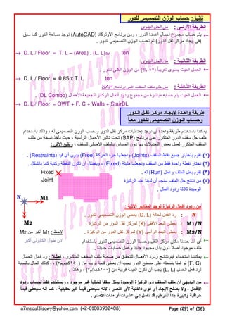 ‫اليدوى‬ ‫الحل‬ ‫من‬
←←←←
→→→→ D. L / Floor = T. L −−−− (Area) . (L. L)av ton
‫اليدوى‬ ‫الحل‬ ‫من‬
. ‫للدور‬ ‫الكلى‬ ‫الوزن‬ ‫من‬ (% ٨٥) ‫تقريبا‬ ‫يساوى‬ ‫الميت‬ ‫الحمل‬ً ←←←←
→→→→ D. L / Floor ≈≈≈≈ 0.85 x T. L ton
SAP ‫برنامج‬ ‫على‬ ‫السقف‬ ‫ملف‬ ‫حل‬ ‫من‬
. (DL Combo) ‫األحمال‬ ‫لتجميعة‬ ‫الركائز‬ ‫أفعال‬ ‫ردود‬ ‫مجموع‬ ‫من‬ ‫مباشرة‬ ‫حسابه‬ ‫يتم‬ ‫الميت‬ ‫الحمل‬ ←←←←
→→→→ D. L / Floor = OWT + F. C + Walls + StairDL
. (Restraints) ‫قيد‬ ‫أى‬ ‫بدون‬ (Free) ‫الحركة‬ ‫حرة‬ ‫ونجعلھا‬ (Joints) ‫السقف‬ ‫نقاط‬ ‫جميع‬ ‫باختيار‬ ‫نقوم‬ (١)
. ‫بالشكل‬ ‫كما‬ ‫ركنية‬ ‫النقطة‬ ‫تكون‬ ‫أن‬ ‫ويفضل‬ ،ّ (Fixed) ‫مثبتة‬ ‫ونجعلھا‬ ‫السقف‬ ‫من‬ ‫فقط‬ ‫واحدة‬ ‫نقطة‬ ‫نختار‬ (٢)
. ‫له‬ (Run) ‫وعمل‬ ‫الملف‬ ‫بحل‬ ‫نقوم‬ (٣)
‫الركيزة‬ ‫عند‬ ‫لدينا‬ ‫أن‬ ‫سنجد‬ ‫الملف‬ ‫حل‬ ‫نتائج‬ ‫من‬ (٤)
. ‫أفعال‬ ‫ردود‬ ‫ثالثة‬ ‫الوحيدة‬
N M1
: ‫اآلتية‬ ‫المقادير‬ ‫نوجد‬ ‫الركيزة‬ ‫أفعال‬ ‫ردود‬ ‫من‬
. ‫للدور‬ ‫التصميمى‬ ‫الوزن‬ ‫يعطى‬ (D. L) ‫لحالة‬ ‫الفعل‬ ‫رد‬ :
M2 . ‫الركيزة‬ ‫من‬ ‫الدور‬ ‫ثقل‬ ‫لمركز‬ (X) ‫األفقى‬ ‫البعد‬ ‫يعطى‬ : M1/N
M2 ‫من‬ ‫أكبر‬ M1 : ‫الحظ‬ . ‫الركيزة‬ ‫من‬ ‫الدور‬ ‫ثقل‬ ‫لمركز‬ (Y) ‫الرأسى‬ ‫البعد‬ ‫يعطى‬ : M2/N
‫أكبر‬ ‫الكابولى‬ ‫طول‬ ‫ألن‬ ←←←←
←←←←
←←←←
‫الـدور‬ ‫ثقـل‬ ‫مركـز‬ ‫إليجـاد‬ ‫واحـدة‬ ‫طريقة‬
‫معـا‬ ‫للـدور‬ ‫التصميـمى‬ ‫الـوزن‬ ‫وحسـاب‬ً
: ‫األولــى‬ ‫الطريقة‬
‫سبق‬ ‫كما‬ ‫الدور‬ ‫مساحة‬ ‫نوجد‬ (AutoCAD) ‫األوتوكاد‬ ‫برنامج‬ ‫ومن‬ ، ‫الدور‬ ‫أعمدة‬ ‫أحمال‬ ‫مجموع‬ ‫حساب‬ ‫يتم‬
. ‫للدور‬ ‫التصميمى‬ ‫الوزن‬ ‫نحسب‬ ‫ثم‬ (‫الدور‬ ‫ثقل‬ ‫مركز‬ ‫إيجاد‬ ‫)فى‬
: ‫الثـانيـة‬ ‫الطريقة‬
Fixed
: ‫الثـالثـة‬ ‫الطريقة‬
‫باستخدام‬ ‫وذلك‬ ، ‫له‬ ‫التصميمى‬ ‫الوزن‬ ‫ونحسب‬ ‫الدور‬ ‫ثقل‬ ‫مركز‬ ‫إحداثيات‬ ‫نوجد‬ ‫أن‬ ‫واحدة‬ ‫طريقة‬ ‫باستخدام‬ ‫يمكننا‬
‫ملف‬ ‫من‬ ‫نسخة‬ ‫نأخذ‬ ‫حيث‬ ، ‫الرأسية‬ ‫األحمال‬ ‫تأثير‬ ‫تحت‬ (SAP) ‫برنامج‬ ‫على‬ ‫المتكرر‬ ‫الدور‬ ‫سقف‬ ‫حل‬ ‫ملف‬
: ‫اآلتى‬ ‫ويتبع‬ُ ، ‫للسقف‬ ‫األصلى‬ ‫بالملف‬ ‫المساس‬ ‫دون‬ ‫بھا‬ ‫التعديالت‬ ‫بعض‬ ‫لعمل‬ ‫المتكرر‬ ‫السقف‬
Joint
‫للدور‬ ‫التصميمى‬ ‫الوزن‬ ‫حساب‬ : ‫ثانيا‬ً
‫باستخدام‬ ‫للدور‬ ‫التصميمى‬ ‫الوزن‬ ‫وحسبنا‬ ‫الثقل‬ ‫مركز‬ ‫مكان‬ ‫حددنا‬ ‫أننا‬ ‫أى‬
. ‫جديدة‬ ‫حسابات‬ ‫وعمل‬ ‫جديد‬ ‫مجھود‬ ‫بذل‬ ‫دون‬ ‫أصال‬ ‫موجود‬ ‫ملف‬ً
‫الحمـل‬ ‫فعـل‬ ‫رد‬ : ‫فمثـال‬ً ، ‫المتكـرر‬ ‫السقـف‬ ‫ملف‬ ‫صحـة‬ ‫من‬ ‫للتحقـق‬ ‫األفعــال‬ ‫ردود‬ ‫نتائـج‬ ‫قيم‬ ‫استخـدام‬ ‫يمكننـا‬
‫بالنسبة‬ ‫الحال‬ ‫وكذلك‬ ، (٢‫)٠٥١كجم/م‬ ‫من‬ ‫قريبة‬ ‫قيمة‬ ‫يعطى‬ ‫أن‬ ‫يجب‬ ‫الدور‬ ‫مسطح‬ ‫على‬ ‫بقسمته‬ ‫قمنا‬ ‫لو‬ (F. C)
. ‫وھكذا‬ ، (٢‫)٠٠٢كجم/م‬ ‫من‬ ‫قريبة‬ ‫القيمة‬ ‫تكون‬ ‫أن‬ ‫يجب‬ (L. L) ‫الحمل‬ ‫فعل‬ ‫لرد‬
‫ردود‬ ‫لحساب‬ ‫فقط‬ ‫ويستخدم‬ ، ‫موجود‬ ‫غير‬ ‫تخيليا‬ ‫سقفا‬ ‫يمثل‬ ‫الوحيدة‬ ‫الركيزة‬ ‫ذى‬ ‫السقف‬ ‫ملف‬ ‫أن‬ ‫البديھى‬ ‫من‬ُ ً ً
‫قيما‬ ‫سيعطى‬ ‫أنه‬ ‫كما‬ ، ‫حقيقية‬ ‫غير‬ ‫قيما‬ ‫سيعطى‬ ‫ألنه‬ ، ‫عنصر‬ ‫ألى‬ ‫داخلية‬ ‫قوى‬ ‫أى‬ ‫إليجاد‬ ‫يصلح‬ ‫وال‬ ، ‫األفعال‬ً ً
. ‫األمتار‬ ‫مئات‬ ‫أو‬ ‫عشرات‬ ‫إلى‬ ‫تصل‬ ‫قد‬ ‫للترخيم‬ ‫جدا‬ ‫وكبيرة‬ ‫خرافية‬ً
N
a7medal3isawy@yahoo.com (+2-01003932408) Page (29) of (58)
 