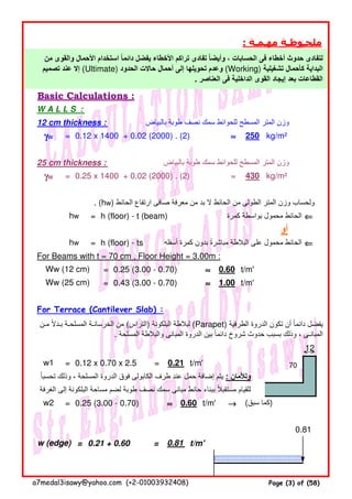 : ‫مھـمـة‬ ‫ملحـوظـة‬
Basic Calculations :
W A L L S :
12 cm thickness : ‫بالبياض‬ ‫طوبة‬ ‫نصف‬ ‫سمك‬ ‫للحوائط‬ ‫المسطح‬ ‫المتر‬ ‫وزن‬
= 0.12 x 1400 + 0.02 (2000) . (2) ≈≈≈≈ kg/m²
25 cm thickness : ‫بالبياض‬ ‫طوبة‬ ‫سمك‬ ‫للحوائط‬ ‫المسطح‬ ‫المتر‬ ‫وزن‬
= 0.25 x 1400 + 0.02 (2000) . (2) = kg/m²
. (hw) ‫الحائط‬ ‫ارتفاع‬ ‫صافى‬ ‫معرفة‬ ‫من‬ ‫بد‬ ‫ال‬ ‫الحائط‬ ‫من‬ ‫الطولى‬ ‫المتر‬ ‫وزن‬ ‫ولحساب‬
= h (floor) - t (beam) ‫كمرة‬ ‫بواسطة‬ ‫محمول‬ ‫الحائط‬ ⇐⇐⇐⇐
= h (floor) - ts ‫أسفله‬ ‫كمرة‬ ‫بدون‬ ‫مباشرة‬ ‫البالطة‬ ‫على‬ ‫محمول‬ ‫الحائط‬ً ⇐⇐⇐⇐
For Beams with t = 70 cm , Floor Height = 3.00m :
= 0.25 (3.00 - 0.70) ≈≈≈≈ t/m'
= 0.43 (3.00 - 0.70) ≈≈≈≈ t/m'
For Terrace (Cantilever Slab) :
12
= 0.12 x 0.70 x 2.5 = t/m'
‫تحسبا‬ ‫وذلك‬ ، ‫المسلحة‬ ‫الدروة‬ ‫فوق‬ ‫الكابولى‬ ‫طرف‬ ‫عند‬ ‫حمل‬ ‫إضافة‬ ‫يتم‬ً : ‫ولألمان‬
‫الغرفة‬ ‫إلى‬ ‫البلكونة‬ ‫مساحة‬ ‫لضم‬ ‫طوبة‬ ‫نصف‬ ‫سمك‬ ‫مبانى‬ ‫حائط‬ ‫ببناء‬ ‫مستقبال‬ ‫للقيام‬ً
= 0.25 (3.00 - 0.70) ≈≈≈≈ t/m' →→→→
= 0.21 + 0.60 = t/m'
Ww (25 cm) 1.00
γγγγw 250
‫من‬ ‫والقوى‬ ‫األحمال‬ ‫استخدام‬ ‫دائما‬ ‫يفضل‬ ‫األخطاء‬ ‫تراكم‬ ‫تفادى‬ ‫وأيضا‬ ، ‫الحسابات‬ ‫فى‬ ‫أخطاء‬ ‫حدوث‬ ‫لتفادى‬ً ً
‫تصميم‬ ‫عند‬ ‫إال‬ (Ultimate) ‫الحدود‬ ‫حاالت‬ ‫أحمال‬ ‫إلى‬ ‫تحويلھا‬ ‫وعدم‬ (Working) ‫تشغيلية‬ ‫كأحمال‬ ‫البداية‬
. ‫العناصر‬ ‫فى‬ ‫الداخلية‬ ‫القوى‬ ‫إيجاد‬ ‫بعد‬ ‫القطاعات‬
hw
γγγγw 430
Ww (12 cm) 0.60
70w1 0.21
‫مـن‬ ‫بـدال‬ ‫المسلحـة‬ ‫الخرسانـة‬ ‫من‬ً (‫)التراس‬ ‫البلكونة‬ ‫لبالطة‬ (Parapet) ‫الطرفية‬ ‫الدروة‬ ‫تكون‬ ‫أن‬ ‫دائما‬ ‫يفضل‬ً
. ‫المسلحة‬ ‫والبالطة‬ ‫المبانى‬ ‫الدروة‬ ‫بين‬ ‫دائما‬ ‫شروخ‬ ‫حدوث‬ ‫بسبب‬ ‫وذلك‬ ، ‫المبانـى‬ً
hw
(‫سبق‬ ‫)كما‬
w (edge) 0.81
w2 0.60
0.81
‫أو‬
a7medal3isawy@yahoo.com (+2-01003932408) Page (3) of (58)
 
