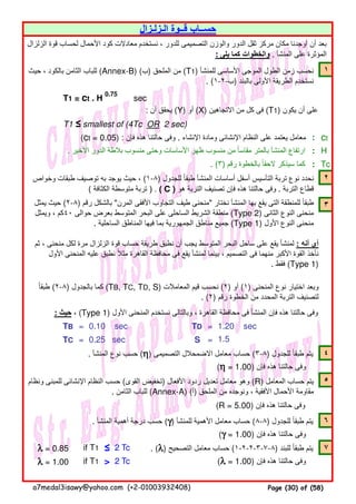 ١
T1 = ct . H
0.75
sec
: ‫أن‬ ‫يحقق‬ (Y) ‫أو‬ (X) ‫االتجاھين‬ ‫من‬ ‫كل‬ ‫فى‬ (T1) ‫يكون‬ ‫أن‬ ‫على‬
T1 ≤ smallest of (4Tc OR 2 sec)
(ct = 0.05) : ‫فإن‬ ‫ھذه‬ ‫حالتنا‬ ‫وفى‬ . ‫اإلنشاء‬ ‫ومادة‬ ‫اإلنشائى‬ ‫النظام‬ ‫على‬ ‫يعتمد‬ ‫معامل‬ : ct
. ‫األخير‬ ‫الدور‬ ‫بالطة‬ ‫منسوب‬ ‫وحتى‬ ‫األساسات‬ ‫ظھر‬ ‫منسوب‬ ‫من‬ ‫مقاسا‬ ‫بالمتر‬ ‫المنشأ‬ ‫ارتفاع‬ً : H
. (٣) ‫رقم‬ ‫بالخطوة‬ ‫الحقا‬ ‫سيذكر‬ ‫كما‬ً : Tc
٢
٣
: ‫حيث‬ ، (Type 1) ‫األول‬ ‫المنحنى‬ ‫نستخدم‬ ‫وبالتالى‬ ، ‫القاھرة‬ ‫محافظة‬ ‫فى‬ ‫المنشأ‬ ‫فإن‬ ‫ھذه‬ ‫حالتنا‬ ‫وفى‬
TB = 0.10 sec TD = 1.20 sec
TC = 0.25 sec S =
. ‫المنشأ‬ ‫نوع‬ ‫حسب‬ (ηηηη) ‫التصميمى‬ ‫االضمحالل‬ ‫معامل‬ ‫حساب‬ (٣-٨) ‫للجدول‬ ‫طبقا‬ ‫يتم‬ً ٤
(ηηηη = 1.00) ‫فإن‬ ‫ھذه‬ ‫حالتنا‬ ‫وفى‬
٥
(R = 5.00) ‫فإن‬ ‫ھذه‬ ‫حالتنا‬ ‫وفى‬
. ‫المنشأ‬ ‫أھمية‬ ‫درجة‬ ‫حسب‬ (γγγγ) ‫للمنشأ‬ ‫األھمية‬ ‫معامل‬ ‫حساب‬ (٨-٨) ‫للجدول‬ ‫طبقا‬ ‫يتم‬ً ٦
(γγγγ = 1.00) ‫فإن‬ ‫ھذه‬ ‫حالتنا‬ ‫وفى‬
λλλλ = 0.85 if T1 ≤ 2 Tc . (λλλλ) ‫التصحيح‬ ‫معامل‬ ‫حساب‬ (١-٢-٢-٣-٧-٨) ‫للبند‬ ‫طبقا‬ ‫يتم‬ً ٧
λλλλ = 1.00 if T1 > 2 Tc (λλλλ = 1.00) ‫فإن‬ ‫ھذه‬ ‫حالتنا‬ ‫وفى‬
‫ثم‬ ، ‫منحنى‬ ‫لكل‬ ‫مرة‬ ‫الزلزال‬ ‫قوة‬ ‫حساب‬ ‫طريقة‬ ‫نطبق‬ ‫أن‬ ‫يجب‬ ‫المتوسط‬ ‫البحر‬ ‫ساحل‬ ‫على‬ ‫يقع‬ ‫لمنشأ‬ : ‫أنه‬ ‫أى‬
‫األول‬ ‫المنحنى‬ ‫عليه‬ ‫نطبق‬ ‫مثال‬ ‫القاھرة‬ ‫محافظة‬ ‫فى‬ ‫يقع‬ ‫لمنشأ‬ ‫بينما‬ ، ‫التصميم‬ ‫فى‬ ‫منھما‬ ‫األكبر‬ ‫القوة‬ ‫نأخذ‬ً
. ‫فقط‬ (Type 1)
‫طبقا‬ً (٢-٨) ‫بالجدول‬ ‫كما‬ (TB, TC, TD, S) ‫المعامالت‬ ‫قيم‬ ‫نحسب‬ (٢) ‫أو‬ (١) ‫المنحنى‬ ‫نوع‬ ‫اختيار‬ ‫وبعد‬
. (٢) ‫رقم‬ ‫الخطوة‬ ‫من‬ ‫المحدد‬ ‫التربة‬ ‫لتصنيف‬
1.5
‫يمثل‬ ‫حيث‬ (٢-٨) ‫رقم‬ ‫بالشكل‬ "‫المرن‬ ‫األفقى‬ ‫التجاوب‬ ‫طيف‬ ‫"منحنى‬ ‫نختار‬ ‫المنشأ‬ ‫بھا‬ ‫يقع‬ ‫التى‬ ‫للمنطقة‬ ‫طبقا‬ً
‫ويمثل‬ ، ‫٠٤كم‬ ‫حوالى‬ ‫بعرض‬ ‫المتوسط‬ ‫البحر‬ ‫على‬ ‫الساحلى‬ ‫الشريط‬ ‫منطقة‬ (Type 2) ‫الثانى‬ ‫النوع‬ ‫منحنى‬
. ‫الساحلية‬ ‫المناطق‬ ‫فيھا‬ ‫بما‬ ‫الجمھورية‬ ‫مناطق‬ ‫جميع‬ (Type 1) ‫األول‬ ‫النوع‬ ‫منحنى‬
‫حيث‬ ، ‫بالكود‬ ‫الثامن‬ ‫للباب‬ (Annex-B) (‫)ب‬ ‫الملحق‬ ‫من‬ (T1) ‫للمنشأ‬ ‫األساسى‬ ‫الموجى‬ ‫الطول‬ ‫زمن‬ ‫نحسب‬
. (١-٢-‫)ب‬ ‫بالبند‬ ‫األولى‬ ‫الطريقة‬ ‫نستخدم‬
‫وخواص‬ ‫طبقات‬ ‫توصيف‬ ‫به‬ ‫يوجد‬ ‫حيث‬ ، (١-٨) ‫للجدول‬ ‫طبقا‬ ‫المنشأ‬ ‫أساسات‬ ‫أسفل‬ ‫التأسيس‬ ‫تربة‬ ‫نوع‬ ‫نحدد‬ً
( ‫الكثافة‬ ‫متوسطة‬ ‫تربة‬ ) . ( C ) ‫ھو‬ ‫التربة‬ ‫تصنيف‬ ‫فإن‬ ‫ھذه‬ ‫حالتنا‬ ‫وفى‬ . ‫التربة‬ ‫قطاع‬
‫الـزلـزال‬ ‫قــوة‬ ‫حســاب‬
‫الزلزال‬ ‫قوة‬ ‫لحساب‬ ‫األحمال‬ ‫كود‬ ‫معادالت‬ ‫نستخدم‬ ، ‫للدور‬ ‫التصميمى‬ ‫والوزن‬ ‫الدور‬ ‫ثقل‬ ‫مركز‬ ‫مكان‬ ‫أوجدنا‬ ‫أن‬ ‫بعد‬
: ‫يلى‬ ‫كما‬ ‫والخطوات‬ . ‫المنشأ‬ ‫على‬ ‫المؤثرة‬
‫ونظام‬ ‫للمبنى‬ ‫اإلنشائى‬ ‫النظام‬ ‫حسب‬ (‫القوى‬ ‫)تخفيض‬ ‫األفعال‬ ‫ردود‬ ‫تعديل‬ ‫معامل‬ ‫وھو‬ (R) ‫المعامل‬ ‫حساب‬ ‫يتم‬
. ‫الثامن‬ ‫للباب‬ (Annex-A) (‫)أ‬ ‫الملحق‬ ‫من‬ ‫ونوجده‬ ، ‫األفقية‬ ‫األحمال‬ ‫مقاومة‬
a7medal3isawy@yahoo.com (+2-01003932408) Page (30) of (58)
 