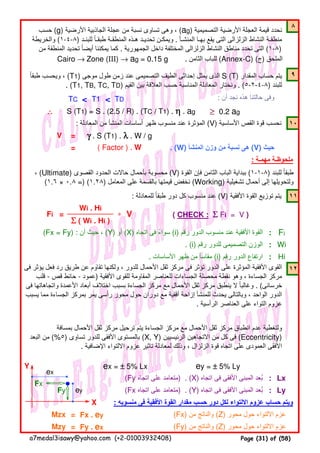 ٨
٩
TC < T1 < TD : ‫أن‬ ‫نجد‬ ‫ھذه‬ ‫حالتنا‬ ‫وفى‬
∴∴∴∴ ≥≥≥≥ 0.2 ag
: ‫المعادلة‬ ‫من‬ ‫المنشأ‬ ‫أساسات‬ ‫ظھر‬ ‫منسوب‬ ‫عند‬ ‫المؤثرة‬ (V) ‫األساسية‬ ‫القص‬ ‫قوة‬ ‫نحسب‬ ١٠
V =
= . (W) ‫المنشأ‬ ‫وزن‬ ‫من‬ ‫نسبة‬ ‫ھى‬ (V) ‫حيث‬
: ‫مھمـة‬ ‫ملحوظـة‬
: ‫للمعادلة‬ ‫طبقا‬ ‫دور‬ ‫كل‬ ‫منسوب‬ ‫عند‬ً (V) ‫األفقية‬ ‫القوة‬ ‫توزيع‬ ‫يتم‬ ١١
(Fx = Fy) : ‫أن‬ ‫حيث‬ ، (Y) ‫أو‬ (X) ‫اتجاه‬ ‫فى‬ ‫سواء‬ً (i) ‫رقم‬ ‫الدور‬ ‫منسوب‬ ‫عند‬ ‫األفقية‬ ‫القوة‬ : Fi
. (i) ‫رقم‬ ‫للدور‬ ‫التصميمى‬ ‫الوزن‬ : Wi
. ‫األساسات‬ ‫ظھر‬ ‫من‬ ‫مقاسأ‬ (i) ‫رقم‬ ‫الدور‬ ‫ارتفاع‬ : Hi
١٢
Y ex = ±±±± 5% Lx ey = ±±±± 5% Ly
(Fy ‫اتجاه‬ ‫على‬ ‫)متعامد‬ . (X) ‫اتجاه‬ ‫فى‬ ‫األفقى‬ ‫المبنى‬ ‫بعد‬ُ : Lx
Fy (Fx ‫اتجاه‬ ‫على‬ ‫)متعامد‬ . (Y) ‫اتجاه‬ ‫فى‬ ‫األفقى‬ ‫المبنى‬ ‫بعد‬ُ : Ly
X : ‫منسوبه‬ ‫فى‬ ‫األفقية‬ ‫القوة‬ ‫مقدار‬ ‫حسب‬ ‫دور‬ ‫لكل‬ ‫االلتواء‬ ‫عزوم‬ ‫حساب‬ ‫ويتم‬
Mzx = Fx . ey (Fx) ‫من‬ ‫والناتج‬ (Z) ‫محور‬ ‫حول‬ ‫االلتواء‬ ‫عزم‬
Mzy = Fy . ex (Fy) ‫من‬ ‫والناتج‬ (Z) ‫محور‬ ‫حول‬ ‫االلتواء‬ ‫عزم‬
ΣΣΣΣ ( Wi . Hi )
( CHECK : ΣΣΣΣ Fi = V )
Wi . Hi
∗ V
ey
ex
S (T1) = S . (2.5 / R) . (TC / T1) . ηηηη . ag
‫فى‬ ‫يؤثر‬ ‫فعل‬ ‫رد‬ ‫طريق‬ ‫عن‬ ‫تقاوم‬ ‫ولكنھا‬ ، ‫للدور‬ ‫األحمال‬ ‫ثقل‬ ‫مركز‬ ‫فى‬ ‫تؤثر‬ ‫الدور‬ ‫على‬ ‫المؤثرة‬ ‫األفقية‬ ‫القوى‬َ
‫قلب‬ - ‫قص‬ ‫حائط‬ - ‫)عمود‬ ‫األفقية‬ ‫للقوى‬ ‫المقاومة‬ ‫للعناصر‬ ‫الجساءات‬ ‫محصلة‬ ‫نقطة‬ ‫وھو‬ ، ‫الجساءة‬ ‫مركز‬
‫فى‬ ‫واتجاھاتھا‬ ‫األعمدة‬ ‫أبعاد‬ ‫اختالف‬ ‫بسبب‬ ‫الجساءة‬ ‫مركز‬ ‫مع‬ ‫األحمال‬ ‫ثقل‬ ‫مركز‬ ‫ينطبق‬ ‫ال‬ ‫وغالبا‬ً . (‫خرسانى‬
‫يسبب‬ ‫مما‬ ‫الجساءة‬ ‫بمركز‬ ‫يمر‬ ‫رأسى‬ ‫محور‬ ‫حول‬ ‫دوران‬ ‫مع‬ ‫أفقية‬ ‫إزاحة‬ ‫للمنشأ‬ ‫يحدث‬ ‫وبالتالى‬ ، ‫الواحد‬ ‫الدور‬
. ‫الرأسية‬ ‫العناصر‬ ‫على‬ ‫التواء‬ ‫عزوم‬
‫بمسافة‬ ‫األحمال‬ ‫ثقل‬ ‫مركز‬ ‫ترحيل‬ ‫يتم‬ ‫الجساءة‬ ‫مركز‬ ‫مع‬ ‫األحمال‬ ‫ثقل‬ ‫مركز‬ ‫انطباق‬ ‫عدم‬ ‫ولتغطية‬
‫البعد‬ ‫من‬ (%٥) ‫تساوى‬ ‫للدور‬ ‫األفقى‬ ‫بالمستوى‬ (X, Y) ‫الرئيسيين‬ ‫االتجاھين‬ ‫من‬ ‫كل‬ ‫فى‬ (Eccentricity)
. ‫اإلضافية‬ ‫االلتواء‬ ‫عزوم‬ ‫تاثير‬ ‫لمعادلة‬ ‫وذلك‬ ، ‫الزلزال‬ ‫قوة‬ ‫اتجاه‬ ‫على‬ ‫العمودى‬ ‫األفقى‬
=
‫حسب‬ (g) ‫األرضية‬ ‫الجاذبية‬ ‫عجلة‬ ‫من‬ ‫نسبة‬ ‫تساوى‬ ‫وھى‬ ، (ag) ‫التصميمية‬ ‫األرضية‬ ‫العجلة‬ ‫قيمة‬ ‫نحدد‬
‫والخريطة‬ (١-٤-٨) ‫للبنـد‬ ‫طبقـا‬ ‫المنطقـة‬ ‫ھـذه‬ ‫تحديـد‬ ‫ويمكـن‬ً . ‫المنشـأ‬ ‫بھـا‬ ‫يقع‬ ‫التى‬ ‫الزلزالى‬ ‫النشاط‬ ‫منطقـة‬
‫من‬ ‫المنطقة‬ ‫تحديد‬ ‫أيضا‬ ‫يمكننا‬ ‫كما‬ً . ‫الجمھورية‬ ‫داخل‬ ‫المختلفة‬ ‫الزلزالى‬ ‫النشاط‬ ‫مناطق‬ ‫تحدد‬ ‫التى‬ (١-٨)
Cairo → Zone (III) → ag = 0.15 g . ‫الثامن‬ ‫للباب‬ (Annex-C) (‫)ج‬ ‫الملحق‬
‫طبقا‬ ‫ويحسب‬ ،ً (T1) ‫موجى‬ ‫طول‬ ‫زمن‬ ‫عند‬ ‫التصميمى‬ ‫الطيف‬ ‫إحداثى‬ ‫يمثل‬ ‫الذى‬ S (T) ‫المقدار‬ ‫حساب‬ ‫يتم‬
. (T1, TB, TC, TD) ‫القيم‬ ‫بين‬ ‫العالقة‬ ‫حسب‬ ‫المناسبة‬ ‫المعادلة‬ ‫ونختار‬ . (٥-٢-٤-٨) ‫للبند‬
، (Ultimate) ‫القصوى‬ ‫الحدود‬ ‫حاالت‬ ‫بأحمال‬ ‫محسوبة‬ (V) ‫القوة‬ ‫فإن‬ ‫الثامن‬ ‫الباب‬ ‫ببداية‬ (١-١-٨) ‫للبند‬ ‫طبقا‬ً
(١.٦ × ٠.٨ =) (١.٢٨) ‫المعامل‬ ‫على‬ ‫بالقسمة‬ ‫قيمتھا‬ ‫نخفض‬ (Working) ‫تشغيلية‬ ‫أحمال‬ ‫إلى‬ ‫ولتحويلھا‬
γγγγ . S (T1) . λλλλ . W / g
( Factor ) . W
Fi
Fx
a7medal3isawy@yahoo.com (+2-01003932408) Page (31) of (58)
 