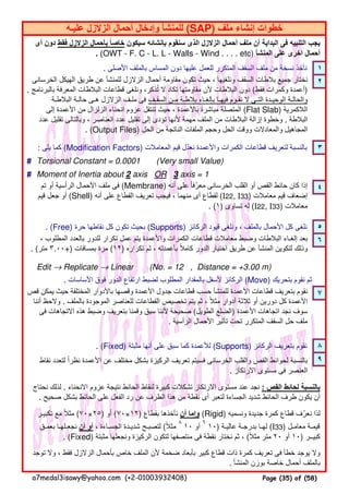 . ‫األصلى‬ ‫بالملف‬ ‫المساس‬ ‫دون‬ ‫عليھا‬ ‫للعمل‬ ‫المتكرر‬ ‫السقف‬ ‫ملف‬ ‫من‬ ‫نسخة‬ ‫نأخذ‬ ١
٢
: ‫يلى‬ ‫كما‬ (Modification Factors) ‫المعامالت‬ ‫قيم‬ ‫نعدل‬ ‫واألعمدة‬ ‫الكمرات‬ ‫قطاعات‬ ‫لتعريف‬ ‫بالنسبة‬ّ ٣
# Torsional Constant = 0.0001 (Very small Value)
# Moment of Inertia about 2 axis OR 3 axis = 1
٤
. (Free) ‫حرة‬ ‫نقاطھا‬ ‫كل‬ ‫تكون‬ ‫بحيث‬ (Supports) ‫الركائز‬ ‫قيود‬ ‫ونلغى‬ ، ‫بالملف‬ ‫األحمال‬ ‫كل‬ ‫نلغى‬ ٥
٦
Edit → Replicate → Linear (No. = 12 , Distance = +3.00 m)
. ‫األساسات‬ ‫فوق‬ ‫الدور‬ ‫ارتفاع‬ ‫لضبط‬ ‫المطلوب‬ ‫بالمقدار‬ ‫ألسفل‬ ‫الركائز‬ (Move) ‫بتحريك‬ ‫نقوم‬ ‫ثم‬
٧
. (Fixed) ‫مثبتة‬ ‫أنھا‬ ‫على‬ ‫سبق‬ ‫كما‬ ‫لألعمدة‬ (Supports) ‫الركائز‬ ‫بتعريف‬ ‫نقوم‬ ٨
٩
، ‫المطلوب‬ ‫بالعدد‬ ‫للدور‬ ‫تكرار‬ ‫عمل‬ ‫يتم‬ ‫واألعمدة‬ ‫الكمرات‬ ‫قطاعات‬ ‫معامالت‬ ‫وضبط‬ ‫البالطات‬ ‫إلغـاء‬ ‫بعد‬
. (‫متر‬ ٣.٠٠+) ‫بمسافات‬ ‫مرة‬ (١٢) ‫تكراره‬ ‫ثم‬ ، ‫بأعمدته‬ ‫كامال‬ ‫الدور‬ ‫اختيار‬ ‫طريق‬ ‫عن‬ ‫المنشأ‬ ‫لتكوين‬ ‫وذلك‬ً
‫أى‬ ‫دون‬ ‫فقط‬ ‫الزالزل‬ ‫بأحمال‬ ‫خاصا‬ً ‫سيكون‬ ‫بإنشائه‬ ‫سنقوم‬ ‫الذى‬ ‫الزالزل‬ ‫أحمال‬ ‫ملف‬ ‫أن‬ ‫البداية‬ ‫فى‬ ‫التنبيه‬ ‫يجب‬
. (OWT - F. C - L. L - Walls - Wind . . . . etc) ‫المنشأ‬ ‫على‬ ‫اخرى‬ ‫أحمال‬
‫تم‬ ‫أو‬ ‫الرأسية‬ ‫األحمال‬ ‫ملف‬ ‫فى‬ (Membrane) ‫أنه‬ ‫على‬ ‫معرفا‬ ‫الخرسانى‬ ‫القلب‬ ‫أو‬ ‫القص‬ ‫حائط‬ ‫كان‬ ‫إذا‬ً ّ
‫قيم‬ ‫جعل‬ ‫أو‬ (Shell) ‫أنه‬ ‫على‬ ‫القطاع‬ ‫تعريف‬ ‫فيجب‬ ، ‫منھما‬ ‫أى‬ ‫لقطاع‬ (I22, I33) ‫معامالت‬ ‫قيم‬ ‫إضعاف‬
. (١) ‫تساوى‬ ‫له‬ (I22, I33) ‫معامالت‬
‫تكبيـر‬ ‫مع‬ ‫مثال‬ً (٧٠×٢٥) ‫أو‬ (٧٠×١٢) ‫بقطاع‬ ‫نأخذھا‬ ‫أن‬ ‫وإما‬ (Rigid) ‫ونسميه‬ ‫جديدة‬ ‫كمرة‬ ‫قطاع‬ ‫نعرف‬ ‫لذا‬ّ
‫بعمـق‬ ‫نجعـلھـا‬ ‫أن‬ ‫أو‬ ، ‫الجسـاءة‬ ‫شديـدة‬ ‫لتصبـح‬ (‫مثال‬ً ٨
١٠ ‫أو‬
٦
١٠) ‫عاليـة‬ ‫بدرجـة‬ ‫لھـا‬ (I33) ‫معامـل‬ ‫قيمـة‬
. (Fixed) ‫مثبتة‬ ‫ونجعلھا‬ ‫الركيزة‬ ‫لتكون‬ ‫منتصفھا‬ ‫فى‬ ‫نقطة‬ ‫نختار‬ ‫ثم‬ ، (‫مثال‬ ‫متر‬ً ٢٠ ‫أو‬ ١٠) ‫كبيــر‬
‫توجد‬ ‫وال‬ ، ‫فقط‬ ‫الزالزل‬ ‫بأحمال‬ ‫خاص‬ ‫الملف‬ ‫ألن‬ ‫ضخمة‬ ‫بأبعاد‬ ‫كبير‬ ‫قطاع‬ ‫ذات‬ ‫كمرة‬ ‫تعريف‬ ‫فى‬ ‫خطأ‬ ‫يوجد‬ ‫وال‬
. ‫المنشأ‬ ‫بوزن‬ ‫خاصة‬ ‫أحمال‬ ‫بالملف‬
‫الخرسانى‬ ‫الھيكل‬ ‫طريق‬ ‫عن‬ ‫للمنشأ‬ ‫الزالزل‬ ‫أحمال‬ ‫مقاومة‬ ‫تكون‬ ‫حيث‬ ، ‫ونلغيھا‬ ‫السقف‬ ‫بالطات‬ ‫جميع‬ ‫نختار‬
. ‫بالبرنامج‬ ‫المعرفة‬ ‫البالطات‬ ‫قطاعات‬ ‫ونلغى‬ ،‫تذكر‬ ‫ال‬ ‫تكاد‬ ‫مقاومتھا‬ ‫ألن‬ ‫البالطات‬ ‫دون‬ُ (‫فقط‬ ‫وكمرات‬ ‫)أعمدة‬
‫البالطـة‬ ‫حالـة‬ ‫ھـى‬ ‫الزالزل‬ ‫ملـف‬ ‫فى‬ ‫السقـف‬ ‫مـن‬ ‫بالطـة‬ ‫بإلغـاء‬ ‫فيھـا‬ ‫نقـوم‬ ‫ال‬ ‫التـى‬ ‫الوحيـدة‬ ‫والحالـة‬
‫إلى‬ ‫األعمدة‬ ‫من‬ ‫الزلزال‬ ‫انحناء‬ ‫عزوم‬ ‫تنتقل‬ ‫حيث‬ ، ‫باألعمدة‬ ‫مباشرة‬ ‫المتصلة‬ً (Flat Slab) ‫الالكمرية‬
‫عدد‬ ‫تقليل‬ ‫وبالتالى‬ ، ‫العناصر‬ ‫عدد‬ ‫تقليل‬ ‫إلى‬ ‫تؤدى‬ ‫ألنھا‬ ‫مھمة‬ ‫الملف‬ ‫من‬ ‫البالطات‬ ‫إزالة‬ ‫وخطوة‬ . ‫البالطة‬
. (Output Files) ‫الحل‬ ‫من‬ ‫الناتجة‬ ‫الملفات‬ ‫وحجم‬ ‫الحل‬ ‫ووقت‬ ‫والمعادالت‬ ‫المجاھيل‬
‫نقاط‬ ‫لتعدد‬ ‫نظرا‬ ‫األعمدة‬ ‫عن‬ ‫مختلف‬ ‫بشكل‬ ‫الركيزة‬ ‫تعريف‬ ‫فسيتم‬ ‫الخرسانى‬ ‫والقلب‬ ‫القص‬ ‫لحوائط‬ ‫بالنسبة‬ً
. ‫االرتكاز‬ ‫مستوى‬ ‫فى‬ ‫العنصر‬
‫نحتاج‬ ‫لذلك‬ . ‫االنحناء‬ ‫عزوم‬ ‫نتيجة‬ ‫الحائط‬ ‫لنقاط‬ ‫كبيرة‬ ‫تشكالت‬ ‫االرتكاز‬ ‫مستوى‬ ‫عند‬ ‫نجد‬ : ‫القص‬ ‫لحائط‬ ‫بالنسبة‬
. ‫صحيح‬ ‫بشكل‬ ‫الحائط‬ ‫على‬ ‫الفعل‬ ‫رد‬ ‫عن‬ ‫الطرف‬ ‫ھذا‬ ‫من‬ ‫نقطة‬ ‫أى‬ ‫لتعبر‬ ‫الجساءة‬ ‫شديد‬ ‫الحائط‬ ‫طرف‬ ‫يكون‬ ‫أن‬
‫قص‬ ‫يمكن‬ ‫حيث‬ ‫المختلفة‬ ‫باألدوار‬ ‫وقصھا‬ ‫األعمدة‬ ‫جدول‬ ‫قطاعات‬ ‫حسب‬ ‫للمنشأ‬ ‫األعمدة‬ ‫قطاعات‬ ‫بتعريف‬ ‫نقوم‬
‫أننا‬ ‫والحظ‬ . ‫بالملف‬ ‫الموجودة‬ ‫للعناصر‬ ‫القطاعات‬ ‫تخصيص‬ ‫يتم‬ ‫ثم‬ ، ‫مثال‬ ‫أدوار‬ ‫ثالثة‬ ‫أو‬ ‫دورين‬ ‫كل‬ ‫األعمدة‬ً
‫فى‬ ‫االتجاھات‬ ‫ھذه‬ ‫وضبط‬ ‫بتعريف‬ ‫وقمنا‬ ‫سبق‬ ‫ألننا‬ ‫صحيحة‬ (‫الطويل‬ ‫)الضلع‬ ‫األعمدة‬ ‫اتجاھات‬ ‫نجد‬ ‫سوف‬
. ‫الرأسية‬ ‫األحمال‬ ‫تأثير‬ ‫تحت‬ ‫المتكرر‬ ‫السقف‬ ‫حل‬ ‫ملف‬
‫عليـه‬ ‫الزالزل‬ ‫أحمال‬ ‫وإدخال‬ ‫للمنشأ‬ (SAP) ‫ملف‬ ‫إنشاء‬ ‫خطوات‬
a7medal3isawy@yahoo.com (+2-01003932408) Page (35) of (58)
 