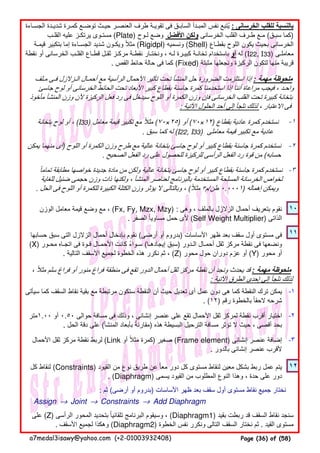-١
-٢
-٣
١٠
١١
-١
-٢
-٣
١٢
: ‫ثم‬ (‫أرضى‬ ‫أو‬ ‫)بدروم‬ ‫األساسات‬ ‫ظھر‬ ‫بعد‬ ‫سقف‬ ‫أول‬ ‫مستوى‬ ‫نقاط‬ ‫جميع‬ ‫نختار‬
Assign → Joint → Constraints → Add Diaphragm
‫كل‬ ‫لنقاط‬ (Constraints) ‫القيود‬ ‫من‬ ‫نوع‬ ‫طريق‬ ‫عن‬ ‫معا‬ ‫دور‬ ‫كل‬ ‫مستوى‬ ‫لنقاط‬ ‫معين‬ ‫بشكل‬ ‫ربط‬ ‫عمل‬ ‫يتم‬ً
. (Diaphragm) ‫يسمى‬ ‫القيود‬ ‫من‬ ‫المطلوب‬ ‫النوع‬ ‫وھذا‬ ، ‫حدة‬ ‫على‬ ‫دور‬
‫مـلف‬ ‫فـى‬ ‫الـزالزل‬ ‫أحمـال‬ ‫مع‬ ‫الرأسية‬ ‫األحمال‬ ‫تأثير‬ ‫تحت‬ ‫المنشأ‬ ‫حل‬ ‫الضرورة‬ ‫استلزمت‬ ‫إذا‬ : ‫مھمة‬ ‫ملحوظة‬
‫جاسئ‬ ‫لوح‬ ‫أو‬ ‫الخرسانى‬ ‫الحائط‬ ‫تحت‬ ‫األبعاد‬ ‫كبير‬ ‫بقطاع‬ ‫جاسئة‬ ‫كمرة‬ ‫استخدمنا‬ ‫إذا‬ ‫أننا‬ ‫مراعاة‬ ‫فيجب‬ ، ‫واحـد‬
‫مأخوذ‬ ‫المنشأ‬ ‫وزن‬ ‫ألن‬ ‫الركيزة‬ ‫فعل‬ ‫رد‬ ‫فى‬ ‫سيدخل‬ ‫اللوح‬ ‫أو‬ ‫الكمرة‬ ‫وزن‬ ‫فإن‬ ‫الخرسانى‬ ‫القلب‬ ‫تحت‬ ‫كبيرة‬ ‫بتخانة‬
: ‫اآلتية‬ ‫الحلول‬ ‫أحد‬ ‫إلى‬ ‫نلجأ‬ ‫لذلك‬ ، ‫االعتبار‬ ‫فى‬
، ‫مثال‬ ‫سلم‬ ‫فراغ‬ ‫أو‬ ‫منور‬ ‫فراغ‬ ‫منطقة‬ ‫فى‬ ‫تقع‬ ‫الدور‬ ‫أحمال‬ ‫ثقل‬ ‫مركز‬ ‫نقطة‬ ‫أن‬ ‫ونجد‬ ‫يحدث‬ ‫قد‬ً : ‫مھمة‬ ‫ملحوظة‬
: ‫اآلتية‬ ‫الطرق‬ ‫إحدى‬ ‫إلى‬ ‫نلجأ‬ ‫لذلك‬
‫حسابھا‬ ‫سبق‬ ‫التى‬ ‫الزالزل‬ ‫أحمال‬ ‫بإدخال‬ ‫نقوم‬ (‫أرضى‬ ‫أو‬ ‫)بدروم‬ ‫األساسات‬ ‫ظھر‬ ‫بعد‬ ‫سقف‬ ‫أول‬ ‫مستوى‬ ‫فى‬
(X) ‫محـور‬ ‫اتجـاه‬ ‫فى‬ ‫قـوة‬ ‫األحمـال‬ ‫كانت‬ ‫سـواء‬ً (‫إيجادھـا‬ ‫)سبق‬ ‫الـدور‬ ‫أحمـال‬ ‫ثقل‬ ‫مركز‬ ‫نقطة‬ ‫فى‬ ‫ونضعھا‬
. ‫التالية‬ ‫األسقف‬ ‫لجميع‬ ‫الخطوة‬ ‫ھذه‬ ‫نكرر‬ ‫ثم‬ ، (Z) ‫محور‬ ‫حول‬ ‫دوران‬ ‫عزم‬ ‫أو‬ (Y) ‫محور‬ ‫أو‬
‫سيأتى‬ ‫كما‬ ‫السقف‬ ‫نقاط‬ ‫بقية‬ ‫مع‬ ‫مرتبطة‬ ‫ستكون‬ ‫النقطة‬ ‫أن‬ ‫حيث‬ ‫تعديل‬ ‫أى‬ ‫عمل‬ ‫دون‬ ‫ھى‬ ‫كما‬ ‫النقطة‬ ‫ترك‬ ‫يمكن‬
. (١٢) ‫رقم‬ ‫بالخطوة‬ ‫الحقا‬ ‫شرحه‬ً
‫الوزن‬ ‫معامل‬ ‫قيمة‬ ‫وضع‬ ‫مع‬ ، (Fx, Fy, Mzx, Mzy) : ‫وھى‬ ، ‫بالملف‬ ‫الزالزل‬ ‫أحمال‬ ‫بتعريف‬ ‫نقوم‬
. ‫الصفر‬ ‫مساويا‬ ‫حمل‬ ‫ألى‬ً (Self Weight Multiplier) ‫الذاتى‬
‫تماما‬ ‫مطابقة‬ ‫خواصھا‬ ‫جديدة‬ ‫مادة‬ ‫من‬ ‫ولكن‬ ‫عالية‬ ‫بتخانة‬ ‫جاسئ‬ ‫لوح‬ ‫أو‬ ‫كبير‬ ‫بقطاع‬ ‫جاسئة‬ ‫كمرة‬ ‫نستخدم‬ً
‫للغاية‬ ‫ضئيل‬ ‫حجمى‬ ‫وزن‬ ‫ذات‬ ‫ولكنھا‬ ، ‫المنشأ‬ ‫لعناصر‬ ‫بالبرنامج‬ ‫المستخدمة‬ ‫المسلحة‬ ‫الخرسانة‬ ‫لخواص‬
. ‫الحل‬ ‫فى‬ ‫اللوح‬ ‫أو‬ ‫للكمرة‬ ‫الكبيرة‬ ‫الكتلة‬ ‫وزن‬ ‫يؤثر‬ ‫ال‬ ‫وبالتالى‬ ، (‫مثال‬ً ٣‫م‬/‫طن‬ ٠.٠٠٠١) ‫إھماله‬ ‫ويمكن‬
‫بتخانة‬ ‫لوح‬ ‫أو‬ ، (I33) ‫معامل‬ ‫قيمة‬ ‫تكبير‬ ‫مع‬ ‫مثال‬ً (٧٠×٢٥) ‫أو‬ (٧٠×١٢) ‫بقطاع‬ ‫عادية‬ ‫كمرة‬ ‫نستخدم‬
. ‫سبق‬ ‫كما‬ ‫له‬ (I22, I33) ‫معاملى‬ ‫قيمة‬ ‫تكبير‬ ‫مع‬ ‫عادية‬
‫يمكن‬ ‫منھما‬ ‫أى‬) ‫اللوح‬ ‫أو‬ ‫الكمرة‬ ‫وزن‬ ‫طرح‬ ‫مع‬ ‫عالية‬ ‫بتخانة‬ ‫جاسئ‬ ‫لوح‬ ‫أو‬ ‫كبير‬ ‫بقطاع‬ ‫جاسئة‬ ‫كمرة‬ ‫نستخدم‬
. ‫الصحيح‬ ‫الفعل‬ ‫رد‬ ‫على‬ ‫للحصول‬ ‫للركيزة‬ ‫الرأسى‬ ‫الفعل‬ ‫رد‬ ‫قوة‬ ‫من‬ (‫حسابه‬
‫الجسـاءة‬ ‫شديـدة‬ ‫كمـرة‬ ‫توضـع‬ ‫حيـث‬ ‫العنصـر‬ ‫طرف‬ ‫تقويـة‬ ‫فى‬ ‫السابـق‬ ‫المبـدأ‬ ‫نفس‬ ‫يتبع‬ُ : ‫الخرسانى‬ ‫للقلب‬ ‫بالنسبة‬
‫القلـب‬ ‫عليه‬ ‫يرتكـز‬ ‫مستـوى‬ (Plate) ‫لـوح‬ ‫وضع‬ ‫األفضل‬ ‫ولكن‬ ‫الخرسانى‬ ‫القلب‬ ‫طـرف‬ ‫مـع‬ (‫سبـق‬ ‫)كما‬
‫قيمـة‬ ‫بتكبير‬ ‫إما‬ ‫الجسـاءة‬ ‫شديد‬ ‫ويكـون‬ ‫مثال‬ً (Rigidpl) ‫ونسميه‬ (Shell) ‫بقطـاع‬ ‫اللوح‬ ‫يكون‬ ‫بحيث‬ ‫الخرسانى‬
‫نقطة‬ ‫أو‬ ‫الخرسانى‬ ‫القلـب‬ ‫قطـاع‬ ‫ثقـل‬ ‫مركـز‬ ‫نقطـة‬ ‫ونختـار‬ ، ‫لـه‬ ‫كبيـرة‬ ‫تخانـة‬ ‫باستخدام‬ ‫أو‬ ‫له‬ (I22, I33) ‫معاملـى‬
. ‫القص‬ ‫حائط‬ ‫حالة‬ ‫فى‬ ‫كما‬ (Fixed) ‫مثبتة‬ ‫ونجعلھا‬ ‫الركيزة‬ ‫لتكون‬ ‫منھا‬ ‫قريبة‬
‫٠٠.١متر‬ ‫أو‬ ٠.٥٠ ‫حوالى‬ ‫مسافة‬ ‫فى‬ ‫وذلك‬ ، ‫إنشائى‬ ‫عنصر‬ ‫على‬ ‫تقع‬ ‫األحمال‬ ‫ثقل‬ ‫لمركز‬ ‫نقطة‬ ‫أقرب‬ ‫اختيار‬
. ‫الحل‬ ‫دقة‬ ‫على‬ (‫المنشأ‬ ‫بأبعاد‬ ‫مقارنة‬ً ) ‫ھذه‬ ‫البسيطة‬ ‫الترحيل‬ ‫مسافة‬ ‫تؤثر‬ ‫ال‬ ‫حيث‬ ، ‫أقصى‬ ‫بحد‬
‫األحمال‬ ‫ثقل‬ ‫مركز‬ ‫نقطة‬ ‫لربط‬ (Link ‫أو‬ ‫مثال‬ ‫كمرة‬ً ) ‫صغير‬ (Frame element) ‫إنشائى‬ ‫عنصر‬ ‫إضافة‬
. ‫بالدور‬ ‫إنشائى‬ ‫عنصر‬ ‫ألقرب‬
‫على‬ (Z) ‫الرأسى‬ ‫المحور‬ ‫بتحديد‬ ‫تلقائيا‬ ‫البرنامج‬ ‫وسيقوم‬ ،ً (Diaphragm1) ‫بقيد‬ ‫ربطت‬ ‫قد‬ ‫السقف‬ ‫نقاط‬ ‫سنجد‬
. ‫األسقف‬ ‫لجميع‬ ‫وھكذا‬ (Diaphragm2) ‫الخطوة‬ ‫نفس‬ ‫ونكرر‬ ‫التالى‬ ‫السقف‬ ‫نختار‬ ‫ثم‬ . ‫القيد‬ ‫مستوى‬
a7medal3isawy@yahoo.com (+2-01003932408) Page (36) of (58)
 