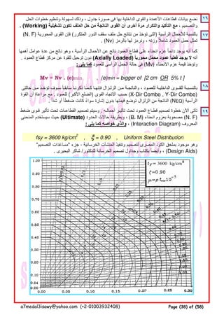 ١٦
١٧
Mv = Nv . (e)min , (e)min = bigger of [2 cm OR 5% t ]
١٨
١٩
‫حالتى‬ ‫مـن‬ ‫تؤخـذ‬ ‫سـوف‬ ‫سابقـا‬ ‫ذكرنـا‬ ‫كـمـا‬ ‫فإنھـا‬ ‫الزلـزال‬ ‫مـن‬ ‫والناتجـة‬ ، ‫للعمـود‬ ‫الداخليـة‬ ‫للقــوى‬ ‫بالنسـبـة‬ً
‫القوة‬ ‫أن‬ ‫مراعاة‬ ‫مع‬ . ‫للعمود‬ (‫األكبر‬ ‫)الضلع‬ ‫القوى‬ ‫االتجاه‬ ‫حسب‬ (X-Dir Combo , Y-Dir Combo)
. ‫شدا‬ ‫أو‬ ‫ضغطا‬ ‫كانت‬ ‫سواء‬ ‫إشارة‬ ‫بدون‬ ‫قيمتھا‬ ‫توضع‬ ‫الزلزال‬ ‫من‬ ‫الناتجة‬ً ً ً (NEQ) ‫الرأسية‬
‫ضغط‬ ‫قـوى‬ ‫تأثير‬ ‫تحت‬ ‫القطاعـات‬ ‫تصميم‬ ‫وسيتم‬ . ‫أحمالـه‬ ‫تأثيـر‬ ‫تحت‬ ‫العمود‬ ‫قطـاع‬ ‫تصميم‬ ‫خطوة‬ ‫اآلن‬ ‫تأتى‬
‫المنحنى‬ ‫سيستخدم‬ ‫حيث‬ (Ultimate) ‫الحدود‬ ‫حاالت‬ ‫وبطريقة‬ ، (B. M) ‫انحناء‬ ‫بعزوم‬ ‫مصحوبة‬ (N. F)
: ‫يلى‬ ‫كما‬ ‫خواصه‬ ‫والذى‬ ، (Interaction Diagram) ‫المعروف‬
fsy = 3600 kg/cm2
, ξξξξ = 0.90 , Uniform Steel Distribution
"‫التصميم‬ ‫"مساعدات‬ ‫جزء‬ - ‫الخرسانية‬ ‫المنشآت‬ ‫وتنفيذ‬ ‫لتصميم‬ ‫المصرى‬ ‫الكود‬ ‫بملحق‬ ‫موجود‬ ‫وھو‬
. ‫البحيرى‬ ‫شاكر‬ /‫للدكتور‬ ‫الخرسانة‬ ‫تصميم‬ ‫وجداول‬ ‫بكتاب‬ ‫وأيضا‬ ،ً (Design Aids)
‫الحل‬ ‫خطوات‬ ‫وتنظيم‬ ‫لسھولة‬ ‫وذلك‬ ، ‫جدول‬ ‫صورة‬ ‫فى‬ ‫بھا‬ ‫الداخلية‬ ‫والقوى‬ ‫األعمدة‬ ‫قطاعات‬ ‫بيانات‬ ‫نضع‬
. (Working) ‫تشغيلية‬ ‫تكون‬ ‫الملف‬ ‫حل‬ ‫من‬ ‫الناتجة‬ ‫القوى‬ ‫أن‬ ‫أخرى‬ ‫مرة‬ ‫والتكرار‬ ‫التأكيد‬ ‫مع‬ ، ‫والتصميم‬
(N. F) ‫المحورية‬ ‫القوى‬ ‫فإن‬ (‫المتكرر‬ ‫الدور‬ ‫سقف‬ ‫ملف‬ ‫حل‬ ‫نتائج‬ ‫من‬ ‫تؤخذ‬ ‫)التى‬ ‫الرأسية‬ ‫لألحمال‬ ‫بالنسبة‬
. (Nv) ‫بالرمز‬ ‫لھا‬ ‫ونرمز‬ ، ‫وزنه‬ ‫شامال‬ ‫العمود‬ ‫حمل‬ ‫تمثل‬ً
‫أھمھا‬ ‫عوامل‬ ‫عدة‬ ‫من‬ ‫ناتج‬ ‫وھو‬ ، ‫الرأسية‬ ‫األحمال‬ ‫عن‬ ‫ناتج‬ ‫العمود‬ ‫قطاع‬ ‫على‬ ‫انحناء‬ ‫عزم‬ ‫دائما‬ ‫يوجد‬ ‫أنه‬ ‫كما‬ً
. ‫العمود‬ ‫قطاع‬ ‫مركز‬ ‫عن‬ ‫للقوة‬ ‫ترحيل‬ ‫دون‬ (Axially Loaded) ‫محوريا‬ ‫محمل‬ ‫عمود‬ ‫فعليا‬ ‫يوجد‬ ‫ال‬ً ًّ ‫أنه‬
: ‫يلى‬ ‫كما‬ ‫للعمود‬ ‫الرأسى‬ ‫الحمل‬ ‫حالة‬ ‫فى‬ (Mv) ‫االنحناء‬ ‫عزم‬ ‫قيمة‬ ‫وتؤخذ‬
a7medal3isawy@yahoo.com (+2-01003932408) Page (38) of (58)
 
