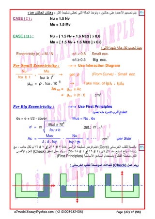 : ‫ھما‬ ‫الحالتان‬ ‫وھاتان‬ ، ‫أكثر‬ ‫تسليحا‬ ‫تعطى‬ ‫التى‬ ‫الحالة‬ ‫وتؤخذ‬ ، ‫حالتين‬ ‫على‬ ‫األعمدة‬ ‫تصميم‬ ‫يتم‬ً ٢٠
CASE ( I ) : Nu = 1.5 Nv
Mu = 1.5 Mv
CASE ( II ) : Nu = [ 1.5 Nv + 1.6 NEQ ] x 0.8
Mu = [ 1.5 Mv + 1.6 MEQ ] x 0.8
: ‫اآلتى‬ ‫منھما‬ ‫حالة‬ ‫لكل‬ ‫نحسب‬ ‫حيث‬
Eccentricity (e) = M / N e/t < 0.5 Small ecc.
e/t ≥≥≥≥ 0.5 Big ecc.
For Small Eccentricity : Use Interaction Diagram
µµµµtot = ρρρρ . fcu . 10
-5
Take max. of (µ)(µ)(µ)(µ)I , (µ)(µ)(µ)(µ)II
As tot = µµµµtot x Ac
= µµµµtot x (b . t) cm2
For Big Eccentricity : Use First Principles
‫لعمود‬ ‫منه‬ ‫لكمرة‬ ‫أقرب‬ ‫القطاع‬
es = e + t/2 - cover Mus = Nu . es
٢١
: ‫الخرسانى‬ ‫للقلب‬ ‫الموضحة‬ ‫للحاالت‬ (Check) ‫عمل‬ ‫ويتم‬
→→→→→→→→
→→→→→→→→
‫مع‬ ، ‫جانب‬ ‫لكل‬ ‫٦١/م‬ # ٧ ‫أو‬ ‫٢١/م‬ # ٧ ‫عادة‬ ‫الرأسى‬ ‫تسليحه‬ ‫فرض‬ ‫فيتم‬ً (Core) ‫الخرسانى‬ ‫للقلب‬ ‫بالنسبة‬
‫األقصى‬ ‫للعزم‬ (Check) ‫تحقق‬ ‫عمل‬ ‫ويتم‬ ، (‫مثال‬ً ١٨ # ٤ ‫أو‬ ١٦ # ٤) ‫األركان‬ ‫عند‬ ‫تسليح‬ ‫أسياخ‬ ‫زيادة‬
. (First Principles) ‫األساسية‬ ‫المبادئ‬ ‫باستخدام‬ ‫القطاع‬ ‫يتحمله‬ ‫الذى‬
d = c1
Mus x 105
fcu x b
get : c1 , J
cm2
per Side
Nu
fsy / γγγγs
→→→→
(From Curve) - Small ecc.get ρρρρ
As =
J . d . fsy
Mus
- = - - -
fcu b t
→→→→,
fcu b t
2
MuNu
a7medal3isawy@yahoo.com (+2-01003932408) Page (39) of (58)
 
