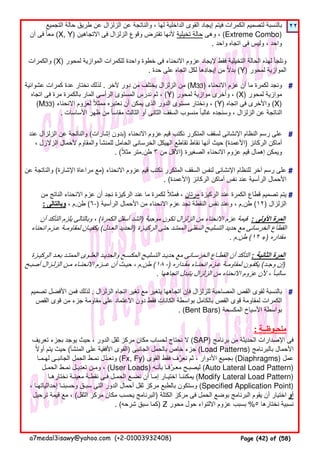 ٢٢
#
#
#
#
#
‫تعريف‬ ‫بجزء‬ ‫يوجد‬ ‫حيث‬ ، ‫الدور‬ ‫ثقل‬ ‫مركز‬ ‫مكان‬ ‫لحساب‬ ‫نحتاج‬ ‫ال‬ (SAP) ‫برنامج‬ ‫من‬ ‫الحديثة‬ ‫اإلصدارات‬ ‫فى‬
‫أوال‬ ‫يتم‬ ‫حيث‬ً (‫المنشأ‬ ‫على‬ ‫األفقية‬ ‫)القوى‬ ‫الجانبى‬ ‫بالحمل‬ ‫خاص‬ ‫جزء‬ (Load Patterns) ‫بالبرنامج‬ ‫األحمال‬
‫لھـمـا‬ ‫الجانبـى‬ ‫الحمل‬ ‫نمـط‬ ‫ونعـدل‬ّ (Fx, Fy) ‫القوى‬ ‫فقط‬ ‫نعرف‬ ‫ثم‬ ، ‫األدوار‬ ‫بجميع‬ّ (Diaphragms) ‫عمل‬
‫الحمـل‬ ‫نمـط‬ ‫تعديـل‬ ‫ومـن‬ ، (User Loads) ‫بأنـه‬ ‫معـرفـا‬ ‫ليصبـح‬ّ (Auto Lateral Load Pattern)
‫نختارھـا‬ ‫معينـة‬ ‫نقطـة‬ ‫فـى‬ ‫الحمـل‬ ‫نضـع‬ ‫أن‬ ‫إمـا‬ ‫اختيـار‬ ‫يمكننـا‬ (Modify Lateral Load Pattern)
، ‫إحداثياتھـا‬ ‫وحسبنـا‬ ‫سبـق‬ ‫التى‬ ‫الدور‬ ‫أحمال‬ ‫ثقل‬ ‫مركز‬ ‫بالطبع‬ ‫وستكون‬ (Specified Application Point)
‫ترحيل‬ ‫قيمة‬ ‫مع‬ ، (‫الثقل‬ ‫مركز‬ ‫مكان‬ ‫يحسب‬ ‫)البرنامج‬ ‫الكتلة‬ ‫مركز‬ ‫فى‬ ‫الحمل‬ ‫بوضع‬ ‫البرنامج‬ ‫يقوم‬ ‫أن‬ ‫اختيار‬ ‫أو‬
. (‫شرحه‬ ‫سبق‬ ‫)كما‬ Z ‫محور‬ ‫حول‬ ‫االلتواء‬ ‫عزوم‬ ‫بسبب‬ %٥ ‫نختارھا‬ ‫نسبية‬
‫تصميم‬ ‫األفضل‬ ‫فمن‬ ‫لذلك‬ . ‫الزلزال‬ ‫اتجاه‬ ‫تغير‬ ‫مع‬ ‫يتغير‬ ‫اتجاھھا‬ ‫فإن‬ ‫للزلزال‬ ‫المصاحبة‬ ‫القص‬ ‫لقوى‬ ‫بالنسبة‬
‫القص‬ ‫قوى‬ ‫من‬ ‫جزء‬ ‫مقاومة‬ ‫على‬ ‫االعتماد‬ ‫دون‬ ‫فقط‬ ‫الكانات‬ ‫بواسطة‬ ‫بالكامل‬ ‫القص‬ ‫قوى‬ ‫لمقاومة‬ ‫الكمرات‬
. (Bent Bars) ‫المكسحة‬ ‫األسياخ‬ ‫بواسطة‬
‫عن‬ ‫والناتجة‬ (‫اإلشارة‬ ‫مراعاة‬ ‫)مع‬ ‫االنحناء‬ ‫عزوم‬ ‫قيم‬ ‫نكتب‬ ‫المتكرر‬ ‫السقف‬ ‫لنفس‬ ‫اإلنشائى‬ ‫للنظام‬ ‫آخر‬ ‫رسم‬ ‫على‬
. (‫)األعمدة‬ ‫الركائز‬ ‫أماكن‬ ‫نفس‬ ‫عند‬ ‫الرأسية‬ ‫األحمال‬
‫من‬ ‫الناتج‬ ‫االنحناء‬ ‫عزم‬ ‫أن‬ ‫نجد‬ ‫الركيزة‬ ‫عند‬ ‫ما‬ ‫لكمرة‬ ‫فمثال‬ ،ً ‫مرتان‬ ‫الركيزة‬ ‫عند‬ ‫الكمرة‬ ‫قطاع‬ ‫تصميم‬ ‫يتم‬
: ‫وبالتالى‬ ، ‫طن.م‬ (٦-) ‫الرأسية‬ ‫األحمال‬ ‫من‬ ‫االنحناء‬ ‫عزم‬ ‫نجد‬ ‫النقطة‬ ‫نفس‬ ‫وعند‬ ، ‫طن.م‬ (١٢) ‫الزلزال‬
‫الركيـزة‬ ‫بعـد‬ ‫الممتـد‬ ‫العلـوى‬ ‫والحديـد‬ ‫المكسـح‬ ‫التسليـح‬ ‫حديـد‬ ‫مع‬ ‫الخرسـانى‬ ‫القطـاع‬ ‫أن‬ ‫التأكد‬ : ‫الثانية‬ ‫المرة‬
‫أصبـح‬ ‫الزلـزال‬ ‫مـن‬ ‫االنحنـاء‬ ‫عــزم‬ ‫أن‬ ‫حيـث‬ ، ‫م‬.‫طن‬ (١٨ -) ‫مقـداره‬ ‫انحنـاء‬ ‫عـزم‬ ‫لمقاومـة‬ ‫يكفـون‬ (‫وجـد‬ ‫إن‬)
. ‫اتجاھھا‬ ‫يتبدل‬ ‫الزلزال‬ ‫من‬ ‫االنحناء‬ ‫عزوم‬ ‫ألن‬ ، ‫سالبـا‬ً
‫والكمرات‬ (X) ‫لمحور‬ ‫الموازية‬ ‫للكمرات‬ ‫واحدة‬ ‫خطوة‬ ‫فى‬ ‫االنحناء‬ ‫عزوم‬ ‫إليجاد‬ ‫فقط‬ ‫التخيلية‬ ‫الحالة‬ ‫لھذه‬ ‫ونلجأ‬
. ‫حدة‬ ‫على‬ ‫اتجاه‬ ‫لكل‬ ‫إيجادھا‬ ‫من‬ ‫بدال‬ً (Y) ‫لمحور‬ ‫الموازية‬
‫عشوائية‬ ‫كمرات‬ ‫عدة‬ ‫نختار‬ ‫لذلك‬ . ‫آلخر‬ ‫دور‬ ‫من‬ ‫يختلف‬ ‫الزلزال‬ ‫من‬ (M33) ‫االنحناء‬ ‫عزم‬ ‫أن‬ ‫ما‬ ‫لكمرة‬ ‫ونجد‬
‫اتجاه‬ ‫فى‬ ‫مرة‬ ‫بالكمرة‬ ‫المار‬ ‫الرأسى‬ ‫المستوى‬ ‫ندرس‬ ‫ثم‬ ، (Y) ‫لمحور‬ ‫موازية‬ ‫وأخرى‬ ، (X) ‫لمحور‬ ‫موازية‬
(M33) ‫االنحناء‬ ‫لعزوم‬ ‫ممثال‬ ‫نعتبره‬ ‫أن‬ ‫يمكن‬ ‫الذى‬ ‫الدور‬ ‫مستوى‬ ‫ونختار‬ ،ً (Y) ‫اتجاه‬ ‫فى‬ ‫واألخرى‬ (X)
. ‫األساسات‬ ‫ظھر‬ ‫من‬ ‫مقاسا‬ ‫الثالث‬ ‫أو‬ ‫الثانى‬ ‫السقف‬ ‫منسوب‬ ‫غالبا‬ ‫وسنجده‬ ، ‫الزلزال‬ ‫عن‬ ‫الناتجة‬ً ً
‫عند‬ ‫الزلزال‬ ‫عن‬ ‫والناتجة‬ (‫إشارات‬ ‫)بدون‬ ‫االنحناء‬ ‫عزوم‬ ‫قيم‬ ‫نكتب‬ ‫المتكرر‬ ‫لسقف‬ ‫اإلنشائى‬ ‫النظام‬ ‫رسم‬ ‫على‬
، ‫الزالزل‬ ‫ألحمال‬ ‫والمقاوم‬ ‫للمنشأ‬ ‫الحامل‬ ‫الخرسانى‬ ‫الھيكل‬ ‫تقاطع‬ ‫نقاط‬ ‫أنھا‬ ‫حيث‬ (‫)األعمدة‬ ‫الركائز‬ ‫أماكن‬
. (‫مثال‬ ‫متر‬ً .‫طن‬ ٣ ‫من‬ ‫)األقل‬ ‫الصغيرة‬ ‫االنحناء‬ ‫عزوم‬ ‫قيم‬ ‫إھمال‬ ‫ويمكن‬
‫أن‬ ‫التأكد‬ ‫يلزم‬ ‫وبالتالى‬ ، (‫الكمرة‬ ‫أسفل‬ ‫الشد‬) ‫موجبة‬ ‫تكون‬ ‫الزلزال‬ ‫من‬ ‫االنحناء‬ ‫عزم‬ ‫قيمة‬ : ‫األولى‬ ‫المرة‬
‫انحناء‬ ‫عـزم‬ ‫لمقاومـة‬ ‫يكفيـان‬ (‫العـدل‬ ‫الحديد‬) ‫الركيـزة‬ ‫حتى‬ ‫الممتـد‬ ‫السفلى‬ ‫التسليـح‬ ‫حديد‬ ‫مع‬ ‫الخرسانى‬ ‫القطاع‬
. ‫م‬.‫طن‬ (١٢ +) ‫مقداره‬
‫التجميع‬ ‫حالة‬ ‫طريق‬ ‫عن‬ ‫الزلزال‬ ‫عن‬ ‫والناتجة‬ ، ‫لھا‬ ‫الداخلية‬ ‫القوى‬ ‫إيجاد‬ ‫فيتم‬ ‫الكمرات‬ ‫لتصميم‬ ‫بالنسبة‬
‫آن‬ ‫فى‬ ‫معا‬ً (X, Y) ‫االتجاھين‬ ‫فى‬ ‫الزلزال‬ ‫وقوع‬ ‫تفترض‬ ‫ألنھا‬ ‫تخيلية‬ ‫حالة‬ ‫وھى‬ ، (Extreme Combo)
. ‫واحد‬ ‫اتجاه‬ ‫فى‬ ‫وليس‬ ، ‫واحد‬
: ‫ملحـوظــة‬
a7medal3isawy@yahoo.com (+2-01003932408) Page (42) of (58)
 