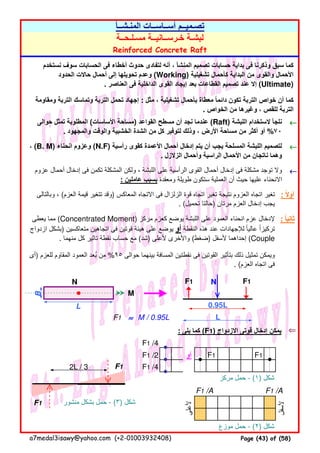 ←←←←
←←←←
←←←←
N F1 N F1
B
M
F1 ≈≈≈≈ M / 0.95L
: ‫يلى‬ ‫كما‬ (F1) ‫االزدواج‬ ‫قوتى‬ ‫إدخال‬ ‫يمكن‬ ⇐⇐⇐⇐
‫أو‬ F1 F1
F1
‫مركز‬ ‫حمل‬ - (١) ‫شكل‬
F1 /A F1 /A
F1 ‫منشور‬ ‫بشكل‬ ‫حمل‬ - (٣) ‫شكل‬
‫موزع‬ ‫حمل‬ - (٢) ‫شكل‬
‫ألسفل‬
F1 /2
2L / 3 F1 /4
‫ألعلى‬
L 0.95L
L
F1 /4
‫يعطى‬ ‫مما‬ (Concentrated Moment) ‫مركز‬ ‫كعزم‬ ‫يوضع‬ ‫اللبشة‬ ‫على‬ ‫العمود‬ ‫انحناء‬ ‫عزم‬ ‫إلدخال‬
‫ازدواج‬ ‫)بشكل‬ ‫متعاكسين‬ ‫اتجاھين‬ ‫فى‬ ‫قوتين‬ ‫ھيئة‬ ‫على‬ ‫يوضع‬ ‫أو‬ ‫النقطة‬ ‫ھذه‬ ‫عند‬ ‫لإلجھادات‬ ‫عاليا‬ ‫تركيزا‬ً ً
. ‫منھما‬ ‫كل‬ ‫تاثير‬ ‫نقطة‬ ‫حساب‬ ‫مع‬ (‫)شد‬ ‫ألعلى‬ ‫واألخرى‬ (‫)ضغط‬ ‫ألسفل‬ ‫إحداھما‬ (Couple
: ‫ثانيا‬ً
‫)أى‬ ‫للعزم‬ ‫المقاوم‬ ‫العمود‬ ‫بعد‬ ‫من‬ُ %٩٥ ‫حوالى‬ ‫بينھما‬ ‫المسافة‬ ‫نقطتين‬ ‫فى‬ ‫القوتين‬ ‫بتأثير‬ ‫ذلك‬ ‫تمثيل‬ ‫ويمكن‬
. (‫العزم‬ ‫اتجاه‬ ‫فى‬
، (B. M) ‫انحناء‬ ‫وعزوم‬ (N.F) ‫رأسية‬ ‫كقوى‬ ‫األعمدة‬ ‫أحمال‬ ‫إدخال‬ ‫يتم‬ ‫أن‬ ‫يجب‬ ‫المسلحة‬ ‫اللبشة‬ ‫لتصميم‬
. ‫الزالزل‬ ‫وأحمال‬ ‫الراسية‬ ‫األحمال‬ ‫من‬ ‫ناتجان‬ ‫وھما‬
‫عزوم‬ ‫أحمال‬ ‫إدخال‬ ‫فى‬ ‫تكمن‬ ‫المشكلة‬ ‫ولكن‬ ، ‫اللبشة‬ ‫على‬ ‫الرأسية‬ ‫القوى‬ ‫أحمال‬ ‫إدخال‬ ‫فى‬ ‫مشكلة‬ ‫توجد‬ ‫وال‬
: ‫عاملين‬ ‫بسبب‬ ‫ومعقدة‬ ‫طويلة‬ ‫ستكون‬ ‫العملية‬ ‫أن‬ ‫حيث‬ ‫عليھا‬ ‫االنحناء‬
‫وبالتالى‬ ، (‫العزم‬ ‫قيمة‬ ‫تتغير‬ ‫)وقد‬ ‫المعاكس‬ ‫االتجاه‬ ‫فى‬ ‫الزلزال‬ ‫قوة‬ ‫اتجاه‬ ‫تغير‬ ‫نتيجة‬ ‫العزوم‬ ‫اتجاه‬ ‫تغير‬
. (‫تحميل‬ ‫)حالتا‬ ‫مرتان‬ ‫العزم‬ ‫إدخال‬ ‫يجب‬
: ‫أوال‬ً
Reinforced Concrete Raft
‫نستخدم‬ ‫سوف‬ ‫الحسابات‬ ‫فى‬ ‫أخطاء‬ ‫حدوث‬ ‫لتفادى‬ ‫أنه‬ ، ‫المنشأ‬ ‫تصميم‬ ‫حسابات‬ ‫بداية‬ ‫فى‬ ‫وذكرنا‬ ‫سبق‬ ‫كما‬
‫الحدود‬ ‫حاالت‬ ‫أحمال‬ ‫إلى‬ ‫تحويلھا‬ ‫وعدم‬ (Working) ‫تشغيلية‬ ‫كأحمال‬ ‫البداية‬ ‫من‬ ‫والقوى‬ ‫األحمال‬
. ‫العناصر‬ ‫فى‬ ‫الداخلية‬ ‫القوى‬ ‫إيجاد‬ ‫بعد‬ ‫القطاعات‬ ‫تصميم‬ ‫عند‬ ‫إال‬ (Ultimate)
‫ومقاومة‬ ‫التربة‬ ‫وتماسك‬ ‫التربة‬ ‫تحمل‬ ‫إجھاد‬ : ‫مثل‬ ، ‫تشغيلية‬ ‫بأحمال‬ ‫معطاة‬ ‫دائما‬ ‫تكون‬ ‫التربة‬ ‫خواص‬ ‫أن‬ ‫كما‬ً
. ‫الخواص‬ ‫من‬ ‫وغيرھا‬ ، ‫للقص‬ ‫التربة‬
‫حوالى‬ ‫تمثل‬ ‫المطلوبة‬ (‫األساسات‬ ‫)مساحة‬ ‫القواعد‬ ‫مسطح‬ ‫أن‬ ‫نجد‬ ‫عندما‬ (Raft) ‫اللبشة‬ ‫الستخدام‬ ‫نلجأ‬
. ‫والمجھود‬ ‫والوقت‬ ‫الخشبية‬ ‫الشدة‬ ‫من‬ ‫كل‬ ‫لتوفير‬ ‫وذلك‬ ، ‫األرض‬ ‫مساحة‬ ‫من‬ ‫أكثر‬ ‫أو‬ %٧٠
‫مسـلـحــة‬ ‫خـرســانيــة‬ ‫لبشـة‬
‫المنـشــأ‬ ‫أســاســات‬ ‫تصـميــم‬
a7medal3isawy@yahoo.com (+2-01003932408) Page (43) of (58)
 