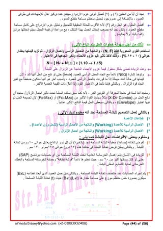 ←←←←
←←←←
: ‫اآلتى‬ ‫اتباع‬ ‫يتم‬ ‫الحل‬ ‫خطوات‬ ‫سھولة‬ ‫أجل‬ ‫من‬ ‫لذلك‬ ⇐⇐⇐⇐
N = [ Nv + NEQ ] x (1.10 →→→→ 1.15)
. ‫اللبشة‬ ‫على‬ ‫الزلزال‬ ‫عن‬ ‫الناتجة‬ ‫االنحناء‬ ‫عزوم‬ ‫قيمة‬ ‫معقول‬ ‫بشكل‬ ‫تغطى‬ ‫الزيادة‬ ‫وھذه‬ ←←←←
←←←←
: ‫اآلتى‬ ‫لدينا‬ ‫معلوم‬ ‫أنه‬ ‫نجد‬ ‫المسلحة‬ ‫للبشة‬ ‫التصميم‬ ‫لعمل‬ ‫وبالتالى‬
‫األعمدة‬ ‫قطاعات‬ (١
. (‫األعمدة‬ ‫وزن‬ ‫)تشمل‬ ‫الرأسية‬ ‫األحمال‬ ‫من‬ ‫والناتجة‬ (Working) ‫لألعمدة‬ ‫الرأسية‬ ‫األحمال‬ (٢
. ‫الزلزال‬ ‫أحمال‬ ‫من‬ ‫والناتجة‬ (Working) ‫لألعمدة‬ ‫الرأسية‬ ‫األحمال‬ (٣
: ‫يلـى‬ ‫كمـا‬ ‫اللبشة‬ ‫لحل‬ ‫االفتراضات‬ ‫ببعض‬ ‫وسنقوم‬
(١
(٢
(٣(BxL) ‫قطاعه‬ ‫أبعاد‬ ‫الذى‬ ‫العمود‬ ‫حمل‬ ‫فإن‬ ‫وبالتالى‬ . ‫المسلحة‬ ‫اللبشة‬ ‫تخانة‬ ‫منتصف‬ ‫عند‬ ‫الحسابات‬ ‫إجراء‬ ‫يتم‬
. ‫المسلحة‬ ‫اللبشة‬ ‫تخانة‬ (t) ‫حيث‬ (B+t)(L+t) ‫مقدارھا‬ ‫مساحة‬ ‫على‬ ‫موزع‬ ‫منتظم‬ ‫حمل‬ ‫بصورة‬ ‫سيكون‬
‫ألن‬ ، ‫شد‬ ‫أنھا‬ ‫الحل‬ ‫من‬ ‫نتج‬ ‫لو‬ ‫حتى‬ (‫)ضغط‬ ‫للعمود‬ ‫الرأسى‬ ‫الحمل‬ ‫اتجاه‬ ‫مع‬ ‫دائما‬ً (NEQ) ‫إشارة‬ ‫وتؤخذ‬
‫تغير‬ ‫مع‬ ‫ضغطا‬ ‫ستكون‬ ‫أنھا‬ ‫ھو‬ ‫آخر‬ ‫ولسبب‬ ، ‫للعمود‬ ‫الرأسى‬ ‫بالحمل‬ ‫قورنت‬ ‫ما‬ ‫إذا‬ ‫مھملة‬ ‫الشد‬ ‫حالة‬ ‫فى‬ ‫قيمتھا‬ً
. ‫األكبر‬ ‫العددية‬ ‫القيمة‬ ‫ذات‬ (NEQ) ‫القوة‬ ‫االعتبار‬ ‫فى‬ ‫نأخذ‬ ‫فإننا‬ ‫وبالتالى‬ . ‫الزلزال‬ ‫قوة‬ ‫اتجاه‬
‫أن‬ ‫سنجد‬ ‫الزالزل‬ ‫احمال‬ ‫تأثير‬ ‫تحت‬ ‫المنشأ‬ ‫بملف‬ ‫سبق‬ ‫كما‬ ‫ألنه‬ ، ‫أكبر‬ ‫القوتين‬ ‫أى‬ ‫لمعرفة‬ ‫حاجة‬ ‫فى‬ ‫لسنا‬ ‫أننا‬ ‫وسنجد‬
‫تم‬ ‫الحل‬ ‫تجميعة‬ ‫ألن‬ (Fx-Mzx) ‫أو‬ (Fx+Mzx) ‫من‬ ‫األكبر‬ ‫القوة‬ ‫سيأخذ‬ ‫مثال‬ً (X-Dir Combo) ‫من‬ ‫الحل‬ ‫ناتج‬
. ‫عدديا‬ ‫األكبر‬ ‫الناتج‬ ‫قيمة‬ ‫الحل‬ ‫سيعطى‬ ‫وبالتالى‬ ،ً (Envelope) ‫اختيار‬ ‫فيھا‬
‫تخانة‬ ‫من‬ ‫٠١سم‬ ‫حوالى‬ ‫يعادل‬ ‫ارتفاع‬ ‫دور‬ ‫كل‬ ‫أن‬ (‫)بالخبرة‬ ‫نجد‬ ‫المسلحة‬ ‫للبشة‬ ‫معقولة‬ (‫)جساءة‬ ‫تخانة‬ ‫لفرض‬
. ‫سم‬ ١٣٠ ‫أو‬ ‫٥٢١سم‬ ‫حوالى‬ (‫دور‬ ١٣) ‫ھذه‬ ‫حالتنا‬ ‫فى‬ ‫اللبشة‬ ‫تخانة‬ ‫فرض‬ ‫يمكن‬ ‫وبالتالى‬ . ‫اللبشة‬
(SAP) ‫ببرنامـج‬ ‫حسابات‬ ‫أى‬ ‫من‬ ‫المسلحـة‬ ‫اللبشة‬ ‫تحت‬ ‫العاديـة‬ ‫الخرسانـة‬ ‫إھمـال‬ ‫يتـم‬ ‫األمـان‬ ‫فى‬ ‫للزيادة‬
‫والغطاء‬ ‫المسلحة‬ ‫للخرسانة‬ ‫وحماية‬ "‫نظافة‬ ‫فرشة‬َ " ‫دائما‬ ‫نعتبرھا‬ ‫حيث‬ ، ‫سم‬ً ٢٠ ‫من‬ ‫أكبر‬ ‫سمكھا‬ ‫كان‬ ‫لو‬ ‫حتـى‬
. ‫للبشة‬ ‫السفلى‬ ‫التسليح‬ ‫لحديد‬ ‫الخرسانى‬
‫طرفى‬ ‫فى‬ ‫لإلجھادات‬ ‫عال‬ ‫تركيز‬ ‫عنه‬ ‫سينتج‬ ‫االزدواج‬ ‫عزم‬ ‫قوتى‬ ‫لتمثيل‬ٍ (٢) ‫و‬ (١) ‫الحلين‬ ‫من‬ ‫أيا‬ ‫أن‬ ‫نجد‬ً
. ‫العمود‬ ‫مقطع‬ ‫مساحة‬ ‫بمعظم‬ ‫تحميل‬ ‫وجود‬ ‫عدم‬ ‫إلى‬ ‫باإلضافة‬ ، ‫العمود‬
‫مساحة‬ ‫كامل‬ ‫على‬ ‫االزدواج‬ ‫عزم‬ ‫وتمثيل‬ ‫للتحميل‬ ‫الحقيقية‬ ‫للحالة‬ ‫األقرب‬ ‫ألنه‬ (٣) ‫رقم‬ ‫الحل‬ ‫ھو‬ ‫الحلول‬ ‫أفضل‬
‫مرتان‬ ‫إدخالھا‬ ‫سيتم‬ ‫الحمل‬ ‫قيمة‬ ‫أن‬ ‫مراعاة‬ ‫مع‬ ، ‫الشكل‬ ‫بھذا‬ ‫الحمل‬ ‫إدخال‬ ‫يصعب‬ ‫أنه‬ ‫نجد‬ ‫ولكن‬ ، ‫العمود‬ ‫مقطع‬
. (‫بعاليه‬ ‫أوال‬ ‫بالبند‬ ‫كما‬ً )
‫بمقدار‬ ‫قيمتھا‬ ‫نزيد‬ ‫ثم‬ ، ‫الزلزال‬ ‫وأحمال‬ ‫الرأسى‬ ‫التحميل‬ ‫من‬ ‫والناتجة‬ ، (N. F) ‫فقط‬ ‫المحورية‬ ‫القوى‬ ‫نستخدم‬
. ‫االعتبار‬ ‫فى‬ ‫اتجاھھا‬ ‫وتغير‬ ‫االنحناء‬ ‫عزوم‬ ‫قيم‬ ‫تأثير‬ ‫ألخذ‬ ‫وذلك‬ ، (% ١٥ - ١٠) ‫حوالى‬
t
B
a7medal3isawy@yahoo.com (+2-01003932408) Page (44) of (58)
 