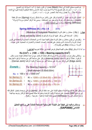 (٤
(٥
Spring Stiffness (K) = Ks x A (t/m)
. (Modulus of Subgrade Reaction) ‫التربة‬ ‫فعل‬ ‫رد‬ ‫معامل‬
. (Area served by Joint) (‫)الركيزة‬ ‫الزنبرك‬ ‫عليھا‬ ‫يرتكز‬ ‫التى‬ ‫المساحة‬
←←←←
: ‫يلى‬ ‫كما‬ ‫تجريبية‬ ‫عالقة‬ ‫من‬ ‫قيمته‬ ‫فرض‬ ‫فيمكن‬ ‫القيمة‬ ‫معلوم‬ (Ks) ‫يكن‬ ‫لم‬ ‫إذا‬ ‫أما‬ ←←←←
Ks (t/m3
) = (100 →→→→ 120) x Bearing capacity (t/m2
)
←←←←
Example : For Bearing Capacity = 12 t/m2
, Shell element (0.50x0.50m) 1
Ks ≈≈≈≈ 100 x 12 = 1200 t/m3
for Spring (1) : K1 = 1200 x (0.50x0.50) = 300 t/m 3 2
for Spring (2) : K2 = 1200 x (0.50x0.25) = 150 t/m
for Spring (3) : K3 = 1200 x (0.25x0.25) = 75 t/m
←←←←
⇐⇐⇐⇐‫التحليل‬ ‫برنامج‬ ‫على‬ ‫للمنشأ‬ ‫المسلحة‬ ‫الخرسانية‬ ‫اللبشة‬ ‫حل‬ ‫كيفية‬ ‫يلى‬ ‫فيما‬ ‫وسنشرح‬
. (SAP2000) ‫اإلنشائى‬
( A )
‫تقرير‬ ‫فى‬ ‫والمعطاة‬ ‫المحسوبة‬ ‫المعامالت‬ ‫من‬ ‫أنه‬ ‫حيث‬ ‫القيمة‬ ‫معلوم‬ ‫التربة‬ ‫فعل‬ ‫رد‬ ‫معامل‬ ‫يكون‬ ‫أن‬ ‫ويفترض‬ُ
‫عينـات‬ ‫علـى‬ ‫المعمليـة‬ ‫واالختبـارات‬ ‫المنفـذة‬ ‫الجسات‬ ‫قطاعات‬ ‫على‬ ‫يشتمل‬ ‫الذى‬ ‫واألساسات‬ ‫التربة‬ ‫أبحاث‬
. (٣‫)طن/م‬ ‫ھى‬ (Ks) ‫ووحدات‬ ، ‫التربـة‬
‫مكان‬ ‫حسب‬ ‫قيمته‬ ‫اختالف‬ ‫مراعـاة‬ ‫مع‬ ‫االرتكـاز‬ ‫نقـاط‬ ‫لكل‬ ‫الزنبـرك‬ ‫مرونة‬ ‫معامـل‬ ‫حسـاب‬ ‫يمكن‬ ‫وبالتالى‬
‫الخارجية‬ ‫الركيزة‬ ‫مساحة‬ ‫من‬ ‫أكبر‬ ‫مساحة‬ ‫على‬ ‫ترتكز‬ (Internal Joint) ‫الداخلية‬ ‫الركيزة‬ ‫فمثال‬ً . ‫الركيزة‬
. (Corner Joint) ‫الركنية‬ ‫الركيزة‬ ‫مساحة‬ ‫من‬ ‫أكبر‬ ‫مساحة‬ ‫على‬ ‫بدورھا‬ ‫ترتكز‬ ‫التى‬ (Edge Joint)
‫كله‬ ‫الشكل‬ ‫باختيار‬ ‫نوجدھا‬ ‫)والتى‬ (Joints) ‫الركائز‬ ‫نقاط‬ ‫عدد‬ ‫على‬ ‫اللبشة‬ ‫مسطح‬ ‫قسمة‬ ‫تقريبية‬ ‫كطريقة‬ ‫ويمكن‬
‫قيمة‬ ‫بھا‬ ‫ونوجد‬ ‫الركائز‬ ‫نقاط‬ ‫لجميع‬ ‫ممثلة‬ ‫ونعتبرھا‬ ‫الواحدة‬ ‫الركيزة‬ ‫مساحة‬ ‫على‬ ‫فنحصل‬ (SAP ‫برنامج‬ ‫فى‬
. (‫ركنية‬ - ‫خارجية‬ - ‫)داخلية‬ ‫اللبشة‬ ‫نقاط‬ ‫لجميع‬ (Stiffness) ‫المرونة‬ ‫لمعامل‬ ‫واحدة‬
‫لتصبح‬ ‫تزيد‬ ‫قد‬ (‫)٠٥×٠٥سم‬ ‫بأبعاد‬ ‫تكون‬ ‫أن‬ ‫يفضل‬ (Mesh) ‫شبكة‬ ‫إلى‬ ‫اللبشة‬ ‫مسطح‬ ‫تقسيم‬ ‫يتم‬
‫قاعدة‬ ‫أو‬ ‫كبيرة‬ ‫)لبشة‬ ‫المطلوبة‬ ‫والدقة‬ ‫األساس‬ ‫أبعاد‬ ‫حسب‬ (‫)٥٢×٥٢سم‬ ‫لتصبح‬ ‫تقل‬ ‫أو‬ (‫)٠٠.١×٠٠.١متر‬
. (‫)٠٠.١×٠٠.١متر‬ ‫عن‬ ‫العنصر‬ ‫أبعاد‬ ‫زيادة‬ ‫يفضل‬ ‫وال‬ . (‫مثال‬ ‫مشتركة‬ً
‫نقطة‬ ‫كل‬ ‫عنـد‬ (Spring) ‫زنبـرك‬ ‫بشـكل‬ ‫مرنـة‬ ‫ركائـز‬ ‫على‬ ‫ترتكز‬ ‫اللبشـة‬ ‫أن‬ ‫اعتبار‬ ‫يتم‬ ‫التربـة‬ ‫لتمثيـل‬
"‫الزنبرك‬ ‫مرونة‬ ‫"معامل‬ ‫الرقم‬ ‫ھذا‬ ‫يسمى‬ ، ‫انضغاطه‬ ‫عن‬ ‫يعبر‬ ‫برقم‬ ‫زنبرك‬ ‫كل‬ ‫تمثيل‬ ‫ويتم‬ ، (Joint)
: ‫التالية‬ ‫المعادلة‬ ‫من‬ ‫ويحسب‬ (Spring Stiffness)
( Ks ) : ‫حيث‬
a7medal3isawy@yahoo.com (+2-01003932408) Page (45) of (58)
 