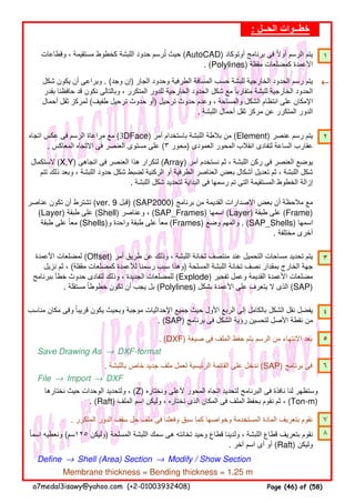 ١
←←←←
٢
٣
٤
. (DXF) ‫صيغة‬ ‫فى‬ ‫الملف‬ ‫حفظ‬ ‫يتم‬ ‫الرسم‬ ‫من‬ ‫االنتھاء‬ ‫بعد‬ ٥
Save Drawing As → DXF-format
. ‫باللبشة‬ ‫خاص‬ ‫جديد‬ ‫ملف‬ ‫لعمل‬ ‫الرئيسية‬ ‫القائمة‬ ‫على‬ ‫ندخل‬ (SAP) ‫برنامج‬ ‫فى‬ ٦
File → Import → DXF
. ‫المتكرر‬ ‫الدور‬ ‫سقف‬ ‫حل‬ ‫ملف‬ ‫فى‬ ‫وفعلنا‬ ‫سبق‬ ‫كما‬ ‫وخواصھا‬ ‫المستخدمة‬ ‫المادة‬ ‫بتعريف‬ ‫نقوم‬ ٧
٨
Define → Shell (Area) Section → Modify / Show Section
Membrane thickness = Bending thickness = 1.25 m
‫مناسب‬ ‫مكان‬ ‫وفى‬ ‫قريبا‬ ‫يكون‬ ‫وبحيث‬ ‫موجبة‬ ‫اإلحداثيات‬ ‫جميع‬ ‫حيث‬ ‫األول‬ ‫الربع‬ ‫إلى‬ ‫بالكامل‬ ‫الشكل‬ ‫نقل‬ ‫يفضل‬ً
. (SAP) ‫برنامج‬ ‫فى‬ ‫الشكل‬ ‫رؤية‬ ‫لتحسين‬ ‫األصل‬ ‫نقطة‬ ‫من‬
‫نختارھا‬ ‫حيث‬ ‫الوحدات‬ ‫ولتحديد‬ ، (Z) ‫ونختاره‬ ‫ألعلى‬ ‫المحور‬ ‫اتجاه‬ ‫لتحديد‬ ‫البرنامج‬ ‫فى‬ ‫نافذة‬ ‫لنا‬ ‫وستظھر‬
. (Raft) ‫الملف‬ ‫اسم‬ ‫وليكن‬ ، ‫نختاره‬ ‫الذى‬ ‫المكان‬ ‫فى‬ ‫الملف‬ ‫بحفظ‬ ‫نقوم‬ ‫ثم‬ ، (Ton-m)
‫اسما‬ ‫ونعطيه‬ً (‫٥٢١سم‬ ‫)وليكن‬ ‫المسلحة‬ ‫اللبشة‬ ‫سمك‬ ‫ھى‬ ‫تخانته‬ ‫وحيد‬ ‫قطاع‬ ‫ولدينا‬ ، ‫اللبشة‬ ‫قطاع‬ ‫بتعريف‬ ‫نقوم‬
. ‫آخر‬ ‫اسم‬ ‫أى‬ ‫أو‬ (Raft) ‫وليكن‬
‫اتجاه‬ ‫عكس‬ ‫فى‬ ‫الرسم‬ ‫مراعاة‬ ‫مع‬ (3DFace) ‫أمر‬ ‫باستخدام‬ ‫اللبشة‬ ‫بالطة‬ ‫من‬ (Element) ‫عنصر‬ ‫رسم‬ ‫يتم‬
. ‫المعاكس‬ ‫االتجاه‬ ‫فى‬ ‫العنصر‬ ‫مستوى‬ ‫على‬ (٣ ‫)محور‬ ‫العمودى‬ ‫المحور‬ ‫انقالب‬ ‫لتفادى‬ ‫الساعة‬ ‫عقارب‬
‫الستكمال‬ (X,Y) ‫اتجاھى‬ ‫فى‬ ‫العنصر‬ ‫ھذا‬ ‫لتكرار‬ (Array) ‫أمر‬ ‫نستخدم‬ ‫ثم‬ ، ‫اللبشة‬ ‫ركن‬ ‫فى‬ ‫العنصر‬ ‫يوضع‬
‫تتم‬ ‫ذلك‬ ‫وبعد‬ ، ‫اللبشة‬ ‫حدود‬ ‫شكل‬ ‫لضبط‬ ‫الركنية‬ ‫أو‬ ‫الطرفية‬ ‫العناصر‬ ‫بعض‬ ‫أشكال‬ ‫تعديل‬ ‫ثم‬ ، ‫اللبشة‬ ‫شكل‬
. ‫اللبشة‬ ‫شكل‬ ‫لتحديد‬ ‫البداية‬ ‫فى‬ ‫رسمھا‬ ‫تم‬ ‫التى‬ ‫المستقيمة‬ ‫الخطوط‬ ‫إزالة‬
‫عناصر‬ ‫تكون‬ ‫أن‬ ‫تشترط‬ (ver. 9 ‫)قبل‬ (SAP2000) ‫برنامج‬ ‫من‬ ‫القديمة‬ ‫اإلصدارات‬ ‫بعض‬ ‫أن‬ ‫مالحظة‬ ‫مع‬
(Layer) ‫طبقة‬ ‫على‬ (Shell) ‫وعناصر‬ ، (SAP_Frames) ‫اسمھا‬ (Layer) ‫طبقة‬ ‫على‬ (Frame)
‫طبقة‬ ‫على‬ ‫معا‬ً (Shells)‫و‬ ‫واحدة‬ ‫طبقة‬ ‫على‬ ‫معا‬ً (Frames) ‫وضع‬ ‫والمھم‬ . (SAP_Shells) ‫اسمھا‬
. ‫مختلفة‬ ‫أخرى‬
‫األعمدة‬ ‫لمضلعات‬ (Offset) ‫أمر‬ ‫طريق‬ ‫عن‬ ‫وذلك‬ ، ‫اللبشة‬ ‫تخانة‬ ‫منتصف‬ ‫عند‬ ‫التحميل‬ ‫مساحات‬ ‫تحديد‬ ‫يتم‬
‫نزيل‬ ‫ثم‬ ، (‫مقفلة‬ ‫كمضلعات‬ ‫لألعمدة‬ ‫رسمنا‬ ‫سبب‬ ‫)وھذا‬ ‫المسلحة‬ ‫اللبشة‬ ‫تخانة‬ ‫نصف‬ ‫بمقدار‬ ‫الخارج‬ ‫جھة‬
‫ببرنامج‬ ‫خطأ‬ ‫حدوث‬ ‫لتفادى‬ ‫وذلك‬ ، ‫الجديدة‬ ‫للمضلعات‬ (Explode) ‫تفجير‬ ‫وعمل‬ ‫القديمة‬ ‫األعمدة‬ ‫مضلعات‬
. ‫مستقلة‬ ‫خطوطا‬ ‫تكون‬ ‫أن‬ ‫يجب‬ ‫بل‬ً (Polylines) ‫بشكل‬ ‫األعمدة‬ ‫على‬ ‫يتعرف‬ ‫ال‬ ‫الذى‬ (SAP)
: ‫الحــل‬ ‫خطــوات‬
‫وقطاعات‬ ، ‫مستقيمة‬ ‫كخطوط‬ ‫اللبشة‬ ‫حدود‬ ‫ترسم‬ ‫حيث‬ُ (AutoCAD) ‫أوتوكاد‬ ‫برنامج‬ ‫فى‬ ‫أوال‬ ‫الرسم‬ ‫يتم‬ً
. (Polylines) ‫مقفلة‬ ‫كمضلعات‬ ‫األعمدة‬
‫شكل‬ ‫يكون‬ ‫أن‬ ‫ويراعى‬ . (‫وجد‬ ‫)إن‬ ‫الجار‬ ‫وحدود‬ ‫الطرفية‬ ‫المسافة‬ ‫حسب‬ ‫للبشة‬ ‫الخارجية‬ ‫الحدود‬ ‫رسم‬ ‫يتم‬
‫بقدر‬ ‫حافظنا‬ ‫قد‬ ‫نكون‬ ‫وبالتالى‬ ، ‫المتكرر‬ ‫للدور‬ ‫الخارجية‬ ‫الحدود‬ ‫شكل‬ ‫مع‬ ‫متقاربا‬ ‫للبشة‬ ‫الخارجية‬ ‫الحدود‬ً
‫أحمال‬ ‫ثقل‬ ‫لمركز‬ (‫طفيف‬ ‫ترحيل‬ ‫حدوث‬ ‫)أو‬ ‫ترحيل‬ ‫حدوث‬ ‫وعدم‬ ، ‫والمساحة‬ ‫الشكل‬ ‫انتظام‬ ‫على‬ ‫اإلمكان‬
. ‫اللبشة‬ ‫أحمال‬ ‫ثقل‬ ‫مركز‬ ‫عن‬ ‫المتكرر‬ ‫الدور‬
a7medal3isawy@yahoo.com (+2-01003932408) Page (46) of (58)
 