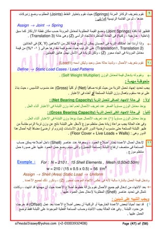 ٩
Assign → Joint → Spring
←←←←
. (Load1) ‫اسمه‬ ‫وليكن‬ ‫وحيد‬ ‫حمل‬ ‫حالة‬ ‫ولدينا‬ ، ‫األحمال‬ ‫بتعريف‬ ‫نقوم‬ ١٠
Define → Static Load Cases / Load Patterns
. (Self Weight Multiplier) ‫الوزن‬ ‫لمعامل‬ ‫قيمة‬ ‫بإدخال‬ ‫له‬ ‫ونقوم‬ ←←←←
: ‫مھمـة‬ ‫ملحوظـة‬
: (Net Bearing Capacity) ‫التربة‬ ‫لتحمل‬ ‫الصافى‬ ‫اإلجھاد‬ ‫حالة‬ ‫فى‬
. ‫الحل‬ ‫أثناء‬ ‫االعتبار‬ ‫فى‬ ‫اللبشة‬ ‫وزن‬ ‫أخذ‬ ‫لعدم‬ ‫األحمال‬ ‫تعريف‬ ‫عند‬ ‫الصفر‬ ‫مساويا‬ ‫الوزن‬ ‫معامل‬ ‫يؤخذ‬ً
: (Gross Bearing Capacity) ‫التربة‬ ‫لتحمل‬ ‫الكلى‬ ‫اإلجھاد‬ ‫حالة‬ ‫فى‬
. ‫الحل‬ ‫أثناء‬ ‫االعتبار‬ ‫فى‬ ‫اللبشة‬ ‫وزن‬ ‫يؤخذ‬ ‫حيث‬ ‫األحمال‬ ‫تعريف‬ ‫عند‬ (١) ‫مساويا‬ ‫الوزن‬ ‫معامل‬ ‫يؤخذ‬ً
١١
Example : For : N = 210 t , 15 Shell Elements , Mesh (0.50x0.50m)
w = 210 / (15 x 0.5 x 0.5) = 56 t/m2
Assign → Shell (Area) Static Load → Uniform
. ‫األعمدة‬ ‫لجميع‬ ‫ذلك‬ ‫ونكرر‬ ، (Z) ‫لمحور‬ ‫الموجب‬ ‫االتجاه‬ ‫عكس‬ ‫فى‬ ‫ألنه‬ ‫سالبة‬ ‫بإشارة‬ ‫الحمل‬ ‫قيمة‬ ‫وندخل‬
←←←←
: ‫شيئين‬ ‫على‬ ‫التنبيه‬ ‫ويجب‬
( ‫أ‬‫خرجت‬ ‫قد‬ (Offset) ‫عمل‬ ‫بعد‬ ‫األعمدة‬ ‫أضالع‬ ‫بعض‬ ‫أن‬ ‫الركنية‬ ‫أو‬ ‫الخارجية‬ ‫األعمدة‬ ‫لبعض‬ ‫أحيانا‬ ‫نجد‬ ‫قد‬ً
‫لوضع‬ ‫فقط‬ ‫اللبشة‬ ‫على‬ ‫الموجودة‬ ‫الفعلية‬ ‫المساحة‬ ‫وحساب‬ ‫االنتباه‬ ‫يجب‬ ‫الحالة‬ ‫ھذه‬ ‫وفى‬ . ‫اللبشة‬ ‫حدود‬ ‫عن‬
. ‫عليھا‬ ‫الحمل‬
: ‫ثانيا‬ً
‫من‬ ‫مقاسة‬ ‫الردم‬ ‫تربة‬ ‫وزن‬ ‫عن‬ ‫ناتج‬ ‫اللبشة‬ ‫على‬ ‫ألسفل‬ ‫موزع‬ ‫منتظم‬ ‫حمل‬ ‫زيادة‬ ‫مراعاة‬ ‫يجب‬ ‫الحالة‬ ‫ھذه‬ ‫وفى‬ً
‫ھذا‬ ‫أحمال‬ ‫إليه‬ ‫مضافا‬ً (‫أرضى‬ ‫أو‬ ‫)بدروم‬ ‫األساسات‬ ‫فوق‬ ‫الذى‬ ‫الدور‬ ‫أرضية‬ ‫منسوب‬ ‫حتى‬ ‫المسلحة‬ ‫اللبشة‬ ‫ظھر‬
. (Floor Cover + Live Loads + Walls) : ‫وھى‬ ‫الدور‬
‫حساب‬ ‫يمكن‬ ‫أضالعه‬ ‫داخل‬ (Shell) ‫عناصر‬ ‫عدد‬ ‫وبمعرفة‬ ، ‫العمود‬ ‫أضالع‬ ‫نختار‬ ‫األعمدة‬ ‫أحمال‬ ‫إلدخال‬
‫حمل‬ ‫صورة‬ ‫على‬ ‫عليھا‬ ‫العمود‬ ‫حمل‬ ‫وضع‬ ‫سيتم‬ ‫والتى‬ (‫التحميل‬ ‫)مساحة‬ ‫اللبشة‬ ‫ارتفاع‬ ‫منتصف‬ ‫فى‬ ‫المساحة‬
. ‫موزع‬ ‫منتظم‬
‫وكانت‬ ، ‫انتھت‬ ‫قد‬ ‫مھمتھا‬ ‫أن‬ ‫حيث‬ ‫األعمدة‬ ‫أضالع‬ ‫خطوط‬ ‫بإزالة‬ ‫نقوم‬ ‫األحمال‬ ‫جميع‬ ‫قيم‬ ‫إدخال‬ ‫من‬ ‫االنتھاء‬ ‫بعد‬
. ‫عليھا‬ ‫العمود‬ ‫حمل‬ ‫إلدخال‬ ‫المطلوبة‬ (Shell) ‫عناصر‬ ‫تحديد‬ ‫فى‬ ‫تتمثل‬
‫سبق‬ ‫كما‬ ‫االرتكاز‬ ‫نقطة‬ ‫مكان‬ ‫حسب‬ ‫المرونة‬ ‫لمعامل‬ ‫المطلوبة‬ ‫القيمة‬ ‫ونضع‬ (Joint Springs) ‫نافذة‬ ‫لنا‬ ‫فتظھر‬
. (Translation 3) ‫خانة‬ ‫وھى‬ (Z) ‫الرأسى‬ ‫لالتجاه‬ ‫المناظرة‬ ‫الخانة‬ ‫فى‬ (‫ركنية‬ - ‫خارجية‬ - ‫)داخلية‬
‫الخانتين‬ ‫فى‬ (X, Y) ‫االتجاھين‬ ‫من‬ ‫لكل‬ ‫قيمة‬ ‫نضع‬ ‫أن‬ ‫يمكن‬ ‫الحسبان‬ ‫فى‬ ‫التربة‬ ‫احتكاك‬ ‫أخذ‬ ‫أردنا‬ ‫وإذا‬
‫قيمة‬ ‫من‬ (%٢ -١ ) ‫حوالى‬ ‫مقدارھا‬ ‫قيمة‬ ‫نضع‬ ‫حيث‬ ‫الترتيب‬ ‫على‬ (Translation1, Translation 2)
. ‫القيمتين‬ ‫ھاتين‬ ‫نھمل‬ ‫األمان‬ ‫فى‬ ‫للزيادة‬ ‫ولكن‬ ، (Z) ‫محور‬ ‫اتجاه‬ ‫فى‬ ‫المرونة‬ ‫معامل‬
‫بناء‬ ‫حيث‬ ، ‫التأسيس‬ ‫منسوب‬ ‫عند‬ً (Gross) ‫كليا‬ ‫أو‬ً (Net) ‫صافيا‬ ‫كونه‬ ‫حيث‬ ‫من‬ ‫التربة‬ ‫تحمل‬ ‫إجھاد‬ ‫تحديد‬ ‫يجب‬ً
. ‫االعتبار‬ ‫فى‬ ‫أخذه‬ ‫أو‬ ‫المسلحة‬ ‫اللبشة‬ ‫وزن‬ ‫بإھمال‬ ‫سنقوم‬ ‫نوعه‬ ‫على‬
: ‫أوال‬ً
‫زنبركات‬ ‫وضع‬ ‫المطلوب‬ (Joints) ‫النقاط‬ ‫باختيار‬ ‫نقوم‬ ‫حيث‬ (Springs) ‫المرنة‬ ‫الركائز‬ ‫بتعريف‬ ‫نقوم‬
: ‫يلى‬ ‫كما‬ ‫الرئيسية‬ ‫القائمة‬ ‫من‬ ‫ثم‬ ، ‫عندھا‬
a7medal3isawy@yahoo.com (+2-01003932408) Page (47) of (58)
 