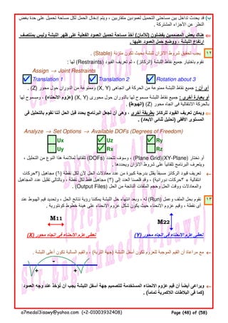(‫ب‬
⇐⇐⇐⇐
. (Stable) ‫متزنة‬ ‫تكون‬ ‫بحيث‬ ‫للبشة‬ ‫االتزان‬ ‫شروط‬ ‫تحقيق‬ ‫يجب‬ ١٢
: ‫لھا‬ (Restraints) ‫القيود‬ ‫تعريف‬ ‫ثم‬ ، (‫)الركائز‬ ‫اللبشة‬ ‫نقاط‬ ‫جميع‬ ‫باختيار‬ ‫نقوم‬
Assign → Joint Restraints
Translation 1 Translation 2 Rotation about 3
. (Z) ‫محور‬ ‫حول‬ ‫الدوران‬ ‫من‬ ‫وممنوعة‬ (X, Y) ‫اتجاھى‬ ‫فى‬ ‫الحركة‬ ‫من‬ ‫ممنوعة‬ ‫اللبشة‬ ‫نقاط‬ ‫جميع‬ : ‫أن‬ ‫أى‬
⇐⇐⇐⇐
Analyze → Set Options → Available DOFs (Degrees of Freedom)
Ux Uz Ry
Uy Rx Rz
←←←←
١٣
(X) ‫محور‬ ‫اتجاه‬ ‫فى‬ ‫االنحناء‬ ‫عزم‬ ‫تعطى‬ (Y) ‫محور‬ ‫اتجاه‬ ‫فى‬ ‫االنحناء‬ ‫عزم‬ ‫تعطى‬
. ‫اللبشة‬ ‫أعلى‬ ‫تكون‬ ‫السالبة‬ ‫والقيم‬ ، (‫التربة‬ ‫)جھة‬ ‫اللبشة‬ ‫أسفل‬ ‫تكون‬ ‫للعزوم‬ ‫الموجبة‬ ‫القيم‬ ‫أن‬ ‫مراعاة‬ ‫مع‬ ←←←←
-
+ +
←←←←
M11
M22
‫العمود‬ ‫وجه‬ ‫عند‬ ‫تؤخذ‬ ‫أن‬ ‫يجب‬ ‫اللبشة‬ ‫أسفل‬ ‫جھة‬ ‫للتصميم‬ ‫المستخدمة‬ ‫االنحناء‬ ‫عزوم‬ ‫قيم‬ ‫أن‬ ‫أيضا‬ ‫ويراعى‬ُ ً
. (‫تماما‬ ‫الالكمرية‬ ‫البالطات‬ ‫فى‬ ‫كما‬ً )
‫فى‬ ‫بالتحليل‬ ‫نقوم‬ ‫أننا‬ ‫الحل‬ ‫قبل‬ ‫يحدد‬ ‫البرنامج‬ ‫نجعل‬ ‫أن‬ ‫وھى‬ ، ‫أخرى‬ ‫بطريقة‬ ‫للركائز‬ ‫القيود‬ ‫تعريف‬ ‫ويمكن‬
. (‫األبعاد‬ ‫ثنائى‬ ‫)تحليل‬ ‫األفقى‬ ‫المستوى‬
، ‫التحليل‬ ‫من‬ ‫النوع‬ ‫ھذا‬ ‫لمالئمة‬ ‫تلقائيا‬ً (DOFs) ‫تتحدد‬ ‫وسوف‬ ، (Plane Grid)(XY-Plane) ‫نختار‬ ‫أو‬
. ‫ويحددھا‬ ‫االتزان‬ ‫شروط‬ ‫على‬ ‫تلقائيا‬ ‫البرنامج‬ ‫ويتعرف‬ً
‫)٣حركات‬ ‫مجاھيل‬ (٦) ‫نقطة‬ ‫لكل‬ ‫ألن‬ ‫الحل‬ ‫معادالت‬ ‫عدد‬ ‫من‬ ‫كبيرة‬ ‫بدرجة‬ ‫يقلل‬ ‫مسبقا‬ ‫الركائز‬ ‫قيود‬ ‫تعريف‬ً
‫المجاھيل‬ ‫عدد‬ ‫تقليل‬ ‫وبالتالى‬ ، ‫نقطة‬ ‫لكل‬ ‫فقط‬ ‫مجاھيل‬ (٣) ‫إلى‬ ‫العدد‬ ‫قلصنا‬ ‫وقد‬ ، (‫دورانية‬ ‫٣حركات‬ + ‫انتقالية‬
. (Output Files) ‫الحل‬ ‫من‬ ‫الناتجة‬ ‫الملفات‬ ‫وحجم‬ ‫الحل‬ ‫ووقت‬ ‫والمعادالت‬
‫عند‬ ‫الھبوط‬ ‫قيم‬ ‫وتحديد‬ ، ‫الحل‬ ‫نتائج‬ ‫رؤية‬ ‫يمكننا‬ ‫اللبشة‬ ‫حل‬ ‫انتھاء‬ ‫وبعد‬ ، ‫له‬ (Run) ‫وعمل‬ ‫الملف‬ ‫بحل‬ ‫نقوم‬
. ‫كونتورية‬ ‫خطوط‬ ‫ھيئة‬ ‫على‬ ‫االنحناء‬ ‫عزوم‬ ‫شكل‬ ‫يكون‬ ‫حيث‬ ‫االنحناء‬ ‫عزوم‬ ‫وقيم‬ ، ‫نقطة‬ ‫أى‬
‫بغض‬ ‫حدة‬ ‫على‬ ‫تحميل‬ ‫مساحة‬ ‫لكل‬ ‫الحمل‬ ‫إدخال‬ ‫ويتم‬ ، ‫متقاربين‬ ‫لعمودين‬ ‫التحميل‬ ‫مساحتى‬ ‫بين‬ ‫تداخل‬ ‫يحدث‬ ‫قد‬
. ‫المشتركة‬ ‫األجزاء‬ ‫عن‬ ‫النظر‬
‫بمنتصف‬ ‫وليس‬ ‫اللبشة‬ ‫ظھر‬ ‫على‬ ‫الفعلية‬ ‫العمود‬ ‫تحميل‬ ‫مساحة‬ ‫أخذ‬ (‫)لألمان‬ ‫يفضلون‬ ‫المصممين‬ ‫بعض‬ ‫ھناك‬
. ‫عليھا‬ ‫العمود‬ ‫حمل‬ ‫ووضع‬ ، ‫اللبشة‬ ‫ارتفاع‬
‫لھا‬ ‫ومسموح‬ ، (‫االنحناء‬ ‫)عزوم‬ (X, Y) ‫محورى‬ ‫حول‬ ‫بالدوران‬ ‫لھا‬ ‫مسموح‬ ‫اللبشة‬ ‫نقاط‬ ‫جميع‬ : ‫أخرى‬ ‫بعبارة‬ ‫أو‬
. (‫)الھبوط‬ (Z) ‫محور‬ ‫اتجاه‬ ‫فى‬ ‫االنتقالية‬ ‫بالحركة‬
a7medal3isawy@yahoo.com (+2-01003932408) Page (48) of (58)
 