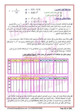 αααα = 0.5 r - 0.15 : ‫المصرى‬ ‫للكود‬ ‫طبقا‬ ‫حيث‬ً
ββββ = 0.35 / r2
(‫الصغير‬ ‫البحر‬ ‫اتجاه‬ ‫)فى‬ αααα
(‫الكبير‬ ‫البحر‬ ‫اتجاه‬ ‫)فى‬ ββββ
αααα = r4
/ (1 + r4
) : ‫جراشوف‬ ‫لمعادلتى‬ ‫وطبقا‬ً
ββββ = 1 / (1 + r4
) = 1 - αααα
#
#
: ‫الحل‬ ‫وتنظيم‬ ‫لسھولة‬ ‫كاآلتى‬ ‫جدول‬ ‫فى‬ ‫االتجاھين‬ ‫ذات‬ ‫البالطات‬ ‫حل‬ ‫تمثيل‬ ‫ويمكن‬
(Working) ‫التشغيل‬ ‫أحمال‬ ‫بطريقة‬ ‫التصميم‬ ‫حالة‬ ‫فى‬
No. L Ls r ts FC LL wall ws αααα ββββ Mα fc k2 Mββββ fc k2
S1
S2
S3
...
(Ultimate) ‫الحدود‬ ‫حاالت‬ ‫أحمال‬ ‫بطريقة‬ ‫التصميم‬ ‫حالة‬ ‫وفى‬
No. L Ls r ts FC LL wall wsu αααα ββββ Mα C1 J Mββββ C1 J
S1
S2
S3
...
#
L
Ls
=r
‫لوضع‬ ‫وذلك‬ ، ‫سم‬ ١٠ ‫عن‬ ‫يقل‬ ‫ال‬ ‫بمقدار‬ ‫منسوبھا‬ ‫تھبيط‬ ‫فيراعى‬ ‫المياه‬ ‫ودورات‬ ‫الحمامات‬ ‫لبالطات‬ ‫بالنسبة‬
‫ردم‬ ‫بـمـقـدار‬ (F. C) ‫حمل‬ ‫زيادة‬ ‫يجب‬ ‫الحالة‬ ‫ھذه‬ ‫وفى‬ . ‫األرضية‬ ‫بالط‬ ‫تحت‬ ‫العزل‬ ‫ومادة‬ ‫الصرف‬ ‫مواسير‬
‫ألن‬ ‫٢١مم‬ ‫عن‬ ‫الحمامات‬ ‫لبالطات‬ ‫الرئيسى‬ ‫التسليح‬ ‫قطر‬ ‫يقل‬ ‫أال‬ ‫ويفضل‬ . (٢
‫كجم/م‬ ١٥٠ ‫)حوالى‬ ‫رمل‬ ‫سم‬ ١٠
‫حدوث‬ ‫احتماالت‬ ‫زيادة‬ ‫إلى‬ ‫يؤدى‬ ‫مما‬ ‫والجفاف‬ ‫البلل‬ ‫وتتابع‬ ‫والرطوبة‬ ‫للمياه‬ ‫باستمرار‬ ‫معرضة‬ ‫المناطق‬ ‫ھذه‬
. ‫التسليح‬ ‫لحديد‬ ‫وتآكل‬ ‫صدأ‬
‫وزن‬ ‫حساب‬ ‫يتم‬ ، ‫أسفله‬ ‫له‬ ‫حاملة‬ ‫كمرة‬ ‫وجود‬ ‫دون‬ ‫البالطة‬ ‫على‬ ‫مباشرة‬ ‫يرتكز‬ ‫مبانى‬ ‫حائط‬ ‫وجود‬ ‫حالة‬ ‫فى‬ً
‫بقطر‬ ‫أسياخ‬ ٤ ‫أو‬ ٣ ‫عدد‬ ‫ووضع‬ ‫البالطة‬ ‫تسليح‬ ‫حساب‬ ‫ثم‬ ، ‫البالطة‬ ‫على‬ (t/m2
) ‫موزع‬ ‫كحمل‬ ‫وإضافته‬ ‫الحائط‬
. ‫البالطة‬ ‫تسليح‬ ‫مع‬ ‫الحائط‬ ‫مكان‬ ‫تحت‬ ‫وتوضع‬ "‫فواتير‬ " ‫تسمى‬ ‫٦١مم‬ ‫أو‬ ١٢
‫علـى‬ ‫مـوزع‬ ‫كحمـل‬ ‫وإضافتـه‬ (١.٥٠) ‫فى‬ ‫الحائط‬ ‫وزن‬ ‫ضرب‬ (‫)لألمان‬ ‫يفضلون‬ ‫المصممين‬ ‫بعض‬ ‫وھناك‬
. ‫أيضا‬ ‫الفواتير‬ ‫إضافة‬ ‫مع‬ ، ‫البالطـة‬ً
‫على‬ ‫البالطة‬ ‫أحمال‬ ‫توزيع‬ ‫يمثل‬ ‫البالطات‬ ‫لتصميم‬ ‫السابقين‬ ‫الجدولين‬ ‫من‬ ‫أى‬ ‫بجوار‬ ‫آخر‬ ‫جدول‬ ‫إضافة‬ ‫ويمكن‬
‫تحويل‬ ‫يتم‬ ‫حيث‬ (‫للعزوم‬ ‫المكافئ‬ ‫الحمل‬ - ‫للقص‬ ‫المكافئ‬ ‫)الحمل‬ ‫ھى‬ ‫األحمال‬ ‫وھذه‬ . ‫بالبالطة‬ ‫المحيطة‬ ‫الكمرات‬
‫إلى‬ ‫بالطبع‬ ‫يؤدى‬ ‫مما‬ ‫الكمرة‬ ‫على‬ ‫موزع‬ (Uniform) ‫منتظم‬ ‫حمل‬ ‫إلى‬ ‫مثلث‬ ‫أو‬ ‫منحرف‬ ‫شبه‬ ‫من‬ ‫الحمل‬ ‫شكل‬
. ‫االنحناء‬ ‫وعزوم‬ ‫القص‬ ‫قوى‬ ‫حساب‬ ‫فى‬ ‫بكثير‬ ‫أكبر‬ ‫سھولة‬
Rft./m' Rft./m'
Rft./m' Rft./m'
a7medal3isawy@yahoo.com (+2-01003932408) Page (5) of (58)
 