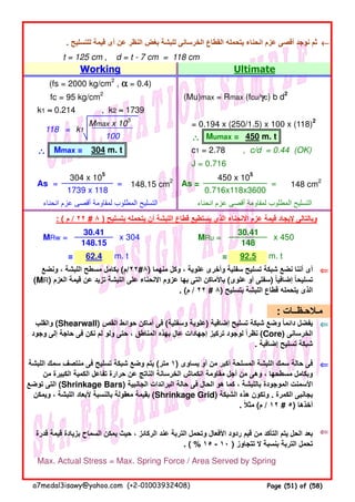 . ‫للتسليح‬ ‫قيمة‬ ‫أى‬ ‫عن‬ ‫النظر‬ ‫بغض‬ ‫للبشة‬ ‫الخرسانى‬ ‫القطاع‬ ‫يتحمله‬ ‫انحناء‬ ‫عزم‬ ‫أقصى‬ ‫نوجد‬ ‫ثم‬ ←←←←
t = 125 cm , d = t - 7 cm = 118 cm
fc = 95 kg/cm2
k1 ≈≈≈≈ 0.214 , k2 ≈≈≈≈ 1739
= 0.194 x (250/1.5) x 100 x (118)2
∴∴∴∴
∴∴∴∴ c1 = 2.78 , c/d = 0.44 (OK)
J = 0.716
: ( ‫م‬ / ٢٢ # ٨ ) ‫بتسليح‬ ‫يتحمله‬ ‫أن‬ ‫اللبشة‬ ‫قطاع‬ ‫يستطيع‬ ‫الذى‬ ‫االنحناء‬ ‫عزم‬ ‫قيمة‬ ‫إليجاد‬ ‫وبالتالى‬
= m. t = m. t
⇐⇐⇐⇐
⇐⇐⇐⇐
⇐⇐⇐⇐
⇐⇐⇐⇐
Max. Actual Stress = Max. Spring Force / Area Served by Spring
‫قدرة‬ ‫قيمة‬ ‫بزيادة‬ ‫السماح‬ ‫يمكن‬ ‫حيث‬ ، ‫الركائز‬ ‫عند‬ ‫التربة‬ ‫وتحمل‬ ‫األفعال‬ ‫ردود‬ ‫قيم‬ ‫من‬ ‫التأكد‬ ‫يتم‬ ‫الحل‬ ‫بعد‬
. ( % ١٥ - ١٠ ) ‫تتجاوز‬ ‫ال‬ ‫بنسبة‬ ‫التربة‬ ‫تحمل‬
30.41
x 450
148.15 148
‫والقلب‬ (Shearwall) ‫القص‬ ‫حوائط‬ ‫أماكن‬ ‫فى‬ (‫وسفلية‬ ‫)علوية‬ ‫إضافية‬ ‫تسليح‬ ‫شبكة‬ ‫وضع‬ ‫دائما‬ ‫يفضل‬ً
‫وجود‬ ‫إلى‬ ‫حاجة‬ ‫فى‬ ‫نكن‬ ‫لم‬ ‫ولو‬ ‫حتى‬ ، ‫المناطق‬ ‫بھذه‬ ‫عال‬ ‫إجھادات‬ ‫تركيز‬ ‫لوجود‬ ‫نظرا‬ٍ ً (Core) ‫الخرسانى‬
. ‫إضافية‬ ‫تسليح‬ ‫شبكة‬
‫اللبشة‬ ‫سمك‬ ‫منتصف‬ ‫فى‬ ‫تسليح‬ ‫شبكة‬ ‫وضع‬ ‫يتم‬ (‫متر‬ ١) ‫يساوى‬ ‫أو‬ ‫من‬ ‫أكبر‬ ‫المسلحة‬ ‫اللبشة‬ ‫سمك‬ ‫حالة‬ ‫فى‬
‫من‬ ‫الكبيرة‬ ‫الكمية‬ ‫تفاعل‬ ‫حرارة‬ ‫عن‬ ‫الناتج‬ ‫الخرسانة‬ ‫انكماش‬ ‫مقاومة‬ ‫أجل‬ ‫من‬ ‫وھى‬ ، ‫مسطحھا‬ ‫وبكامل‬
‫توضع‬ ‫التى‬ (Shrinkage Bars) ‫الجانبية‬ ‫البراندات‬ ‫حالة‬ ‫فى‬ ‫الحال‬ ‫ھو‬ ‫كما‬ ، ‫باللبشة‬ ‫الموجودة‬ ‫األسمنت‬
‫ويمكن‬ ، ‫اللبشة‬ ‫ألبعاد‬ ‫بالنسبة‬ ‫معقولة‬ ‫بقيمة‬ (Shrinkage Grid) ‫الشبكة‬ ‫ھذه‬ ‫وتكون‬ . ‫الكمرة‬ ‫بجانبى‬
. ‫مثال‬ً (‫م‬ / ١٢ # ٥) ‫أخذھا‬
62.4 92.5
‫ونضع‬ ، ‫اللبشة‬ ‫مسطح‬ ‫بكامل‬ (‫)٨#٢٢/م‬ ‫منھما‬ ‫وكل‬ ، ‫علوية‬ ‫وأخرى‬ ‫سفلية‬ ‫تسليح‬ ‫شبكة‬ ‫نضع‬ ‫أننا‬ ‫أى‬
(MR) ‫العزم‬ ‫قيمة‬ ‫عن‬ ‫تزيد‬ ‫اللبشة‬ ‫على‬ ‫االنحناء‬ ‫عزوم‬ ‫بھا‬ ‫التى‬ ‫باألماكن‬ (‫علوى‬ ‫أو‬ ‫)سفلى‬ ‫إضافيا‬ ‫تسليحا‬ً ً
. (‫م‬ / ٢٢ # ٨) ‫بتسليح‬ ‫اللبشة‬ ‫قطاع‬ ‫يتحمله‬ ‫الذى‬
: ‫مـالحـظــات‬
MRw =
30.41
x 304 MRu =
148 cm2
1739 x 118 0.716x118x3600
‫انحناء‬ ‫عزم‬ ‫أقصى‬ ‫لمقاومة‬ ‫المطلوب‬ ‫التسليح‬ ‫انحناء‬ ‫عزم‬ ‫أقصى‬ ‫لمقاومة‬ ‫المطلوب‬ ‫التسليح‬
148.15 cm2
As =
450 x 105
=
Mmax = 304 m. t
As =
304 x 105
=
(fs = 2000 kg/cm2
, αααα = 0.4)
(Mu)max = Rmax (fcu/γγγγc) b d2
118 = k1
Mmax x 105
100 Mumax = 450 m. t
Working Ultimate
a7medal3isawy@yahoo.com (+2-01003932408) Page (51) of (58)
 