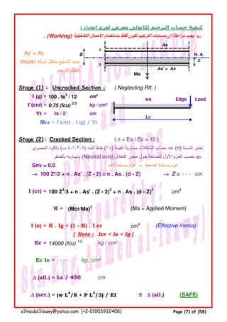 : ‫انحناء‬ ‫لعزم‬ ‫معرض‬ ‫لكابولى‬ ‫الترخيم‬ ‫حساب‬ ‫كيفية‬
. (Working) ‫التشغيلية‬ ‫األحمال‬ ‫باستخدام‬ ‫فقط‬ ‫تكون‬ ‫الترخيم‬ ‫حسابات‬ ‫أن‬ ‫مراعاة‬ ‫يجب‬ ⇐⇐⇐⇐
As' = As
(Hook) ‫شوكة‬ ‫بشكل‬ ‫التسليح‬ ‫حديد‬
‫الترخيم‬ ‫لتقليل‬
Stage (1) : Uncracked Section : ( Neglecting Rft. )
I (g) = 100 . ts3
/ 12 cm4
f (ctr) = 0.75 (fcu) 2/3
kg / cm²
Yt = cm
Mcr = f (ctr) . I (g) / Yt
Stage (2) : Cracked Section : ( n = Es / Ec = 10 )
‫المصرى‬ ‫بالكود‬ (‫)٥-٣-١-٤-ب‬ ‫للبند‬ ‫طبقا‬ً (١٠) ‫القيمة‬ ‫مساوية‬ ‫التشكالت‬ ‫حساب‬ ‫عند‬ً (n) ‫النسبة‬ ‫نعتبر‬
‫بالصفر‬ ‫ونساويه‬ (Neutral axis) ‫التعادل‬ ‫محور‬ ‫حول‬ ‫للمساحة‬ ‫األول‬ ‫العزم‬ ‫نحسب‬ ⇐⇐⇐⇐
Snv = 0.0 ‫الشد‬ ‫مساحة‬ ‫عزم‬ = ‫الضغط‬ ‫مساحة‬ ‫عزم‬
→→→→ 100 Z²/2 + n . As' . (Z - 2) = n . As . (d - Z) →→→→ Z = - - - cm
I (cr) = 100 Z3
/3 + n . As' . (Z - 2)2
+ n . As . (d - Z)2
cm4
K = (Mcr/Ma)3
(Ma = Applied Moment)
I (e) = K . Ig + (1 - K) . I cr cm4
(Effective Inertia)
[ Note : Icr < Ie < Ig ]
Ec = 14000 (fcu) 1/2
kg / cm²
Ec Ie = kg . cm²
∆∆∆∆ (all.) = Lc / 450 cm
∆∆∆∆ (act.) = (w L4
/8 + P L3
/3) / EI ≤ ∆∆∆∆ (all.) (SAFE)
ts / 2
- - -
As
2
ts
N. A.
Z
2
As' = As
Ma
ws Edge Load
Lc
a7medal3isawy@yahoo.com (+2-01003932408) Page (7) of (58)
 