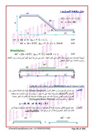 : ‫السـلــم‬ ‫بـالطـة‬ ‫حـل‬
(ΣΣΣΣ L = L1 + L' + L3)
ts ≈≈≈≈ ΣΣΣΣ L / 25
L'
L1 L2 L3
w1 = w3 = ts . γγγγRC + F. C. + L. L. t/m²
w2 = (ts + 0.07) . γγγγRC + F. C. + L. L. Cos θθθθ t/m²
Simplifying :
w2 ' = [(ts + 0.07) . γγγγRC + F. C.] / cos θθθθ + L. L. t/m²
: ‫الطريقتين‬ ‫إحدى‬ ‫استخدام‬ ‫يراعى‬ (Deflection) ‫الترخيم‬ ‫حسابات‬ ‫وإلجراء‬
∆∆∆∆ = (B. M. of B. M.) / E I
+
‫األفعال‬ ‫ردود‬ ‫حساب‬ ‫فى‬ ‫كثيرا‬ ‫أسھل‬ ‫بدورھا‬ ‫ھى‬ ‫التى‬ ، ‫افقية‬ ‫كمرة‬ ‫إلى‬ ‫الكمرة‬ ‫شكل‬ ‫تحويل‬ ‫يتم‬ ‫الحسابات‬ ‫لسھولة‬ً
. ‫الحقيقى‬ ‫الشكل‬ ‫عن‬ ‫االنحناء‬ ‫وعزوم‬
: ‫األولـى‬
: ‫الثانيـة‬‫من‬ ‫بسھولة‬ ‫حسابھما‬ ‫معادالت‬ ‫إيجاد‬ ‫ويمكن‬ ، ‫لھما‬ ‫الترخيم‬ ‫قيمة‬ ‫معروف‬ ‫لشكلين‬ ‫تجميع‬ ‫عمل‬
: ‫يلى‬ ‫كما‬ ‫والشكالن‬ . ‫آخر‬ ‫مرجع‬ ‫أى‬ ‫أو‬ ‫مثال‬ً (‫البحيرى‬ ‫شاكر‬ /‫)د‬ ‫كتاب‬
‫عزم‬ ‫منحنى‬ ‫معاملة‬ ‫تتم‬ ‫حيث‬ (Elastic Reaction) ‫المرن‬ ‫الفعل‬ ‫رد‬ ‫من‬ ‫الترخيـم‬ ‫حساب‬ ‫يتـم‬
‫منطقـة‬ ‫عند‬ ‫االنحناء‬ ‫عزم‬ ‫له‬ ‫ونحسب‬ ، ‫حمل‬ ‫أنه‬ ‫على‬ ‫أسفله‬ ‫والمساحة‬ (B.M.Dm
) ‫االنحناء‬
‫محددة‬ ‫الغير‬ ‫الكمـرات‬ ‫حل‬ ‫طريقـة‬ ‫بخطوات‬ ‫متبـع‬ ‫ھو‬ ‫كمـا‬ ، (‫عزم‬ ‫)أقصى‬ ‫ترخيـم‬ ‫أقصـى‬
(Conjugate Beam Method) ‫باسم‬ ‫والمعروفة‬ ، ‫استاتيكيا‬ً
w2 '
w1 w1
R1 R2
L1 L2 L3
w1
w2
w3
θθθθ
H
w1 w2 ' – w1
a7medal3isawy@yahoo.com (+2-01003932408) Page (8) of (58)
 