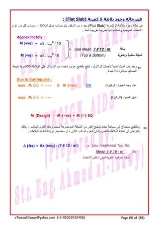 : (Flat Slab) ‫كمرية‬ ‫ال‬ ‫بالطة‬ ‫وجود‬ ‫حالة‬ ‫فى‬
Approximately :
M (+ve) ≈≈≈≈ ws . Lav
2
/ 10
Use Mesh 7 # 12 / m' ‫مثال‬ً
M (-ve) ≈≈≈≈ ws . Lav
2
/ 8 (Top & Bottom) ‫وعلوية‬ ‫سفلية‬ ‫شبكة‬
⇐⇐⇐⇐
Due to Earthquake :
max. M (+) = - - - ≤ M (+ve) OK (‫)الركيزة‬ ‫العمود‬ ‫وجه‬ ‫عند‬
max. M (-) = - - - (‫)الركيزة‬ ‫العمود‬ ‫فوق‬
M (Design) = M (-ve) + M (-) EQ
⇐⇐⇐⇐
∆∆∆∆ (As) = As (req.) - (7 # 12 / m') →→→→ Use Additional Top Rft.
Mesh 4 # 16 / m' ‫مثال‬ً
‫األعمدة‬ ‫أماكن‬ ‫فوق‬ ‫علوية‬ ‫إضافية‬ ‫شبكة‬
‫عزم‬ ‫من‬ ‫كل‬ ‫وحساب‬ ، ‫البالطة‬ ‫حمل‬ ‫حساب‬ ‫يتم‬ ‫السقف‬ ‫من‬ ‫بجزء‬ (Flat Slab) ‫كمرية‬ ‫ال‬ ‫بالطة‬ ‫وجود‬ ‫حالة‬ ‫فى‬
. ‫آمنة‬ ‫تقريبية‬ ‫بطريقة‬ ‫لھا‬ ‫والسالب‬ ‫الموجب‬ ‫االنحناء‬
‫نتيجة‬ ‫الالكمرية‬ ‫البالطة‬ ‫على‬ ‫الزلزال‬ ‫من‬ ‫انحناء‬ ‫عزوم‬ ‫بالطبع‬ ‫تنتج‬ ، ‫الزالزل‬ ‫ألحمال‬ ‫طبقا‬ ‫المنشأ‬ ‫حل‬ ‫وبعد‬ً
. ‫باألعمدة‬ ‫مباشرة‬ ‫اتصالھا‬ً
‫وذلك‬ ، ‫السالب‬ ‫العزم‬ ‫زيادة‬ ‫بسبب‬ ‫الموضوعة‬ ‫الشبكة‬ ‫من‬ ‫أكبر‬ ‫تسليح‬ ‫حديد‬ ‫مساحة‬ ‫إلى‬ ‫سنحتاج‬ ‫وبالطبع‬
. ‫البالطة‬ ‫تخانة‬ ‫لزيادة‬ ‫سنضطر‬ ‫أو‬ ، ‫الكلى‬ ‫السالب‬ ‫العزم‬ ‫بأمان‬ ‫تتحمل‬ ‫البالطة‬ ‫تخانة‬ ‫أن‬ ‫بافتراض‬
a7medal3isawy@yahoo.com (+2-01003932408) Page (9) of (58)
 