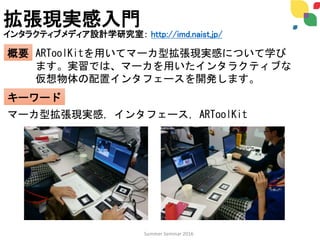 拡張現実感入門
インタラクティブメディア設計学研究室： http://imd.naist.jp/
概要
キーワード
ARToolKitを用いてマーカ型拡張現実感について学び
ます。実習では、マーカを用いたインタラクティブな
仮想物体の配置インタフェースを開発します。
マーカ型拡張現実感，インタフェース，ARToolKit
Summer Seminar 2016
 