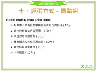 企業社會責任獎項
七、評選方式－團體組
近2年推動環境教育相關工作優良事蹟
 報名表中環境教育事蹟書面資料之完整性（10分）
 環境教育資整合與運用（10分）
 環境教育具體作為（30分）
 推動環境教育成果及效益（30分）
 其他特殊績優事蹟（10分）
 未來展望（10分）
 