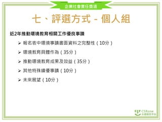 企業社會責任獎項
七、評選方式－個人組
近2年推動環境教育相關工作優良事蹟
 報名表中環境事蹟書面資料之完整性（10分）
 環境教育具體作為（35分）
 推動環境教育成果及效益（35分）
 其他特殊績優事蹟（10分）
 未來展望（10分）
 
