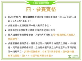 企業社會責任獎項
四、參賽資格
 近2年期間內，推動環境教育具有優良績效事蹟者。(自103年5月1日
起至105年4月30日止）
 參選者當年度僅能選擇一種獎勵項目參加。
 參選者前2年度無違反環境保護法規或自治條例。
 個人組獲獎者其績優事蹟，於3年內不得作為同一任職單位其他個人
參選使用。
 參選者獲得優等獎者，得再參加同一獎勵項目特優獎之評選，如未獲
選，則不重複頒給優等獎，且自再參選年度之次年起三年內不得參選
同一獎勵項目。(如第4屆獲優等，今年可以再來參選，但未獲特優，
則不給獎勵，且6、7、8屆不能再報名參選)。
 
