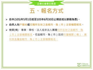 企業社會責任獎項
五、報名方式
 自本(105)年5月1日起至105年6月30日止親送或以郵戳為憑)。
 自然人向戶籍地或任職所在地之直轄市、縣（市）主管機關報名。
 機關(構)、事業、學校、法人或非法人團體向所在地之直轄市、縣
（市）主管機關報名。但直轄市、縣（市）政府所屬機關（構），應
向其直屬直轄市、縣（市）主管機關報名。
 