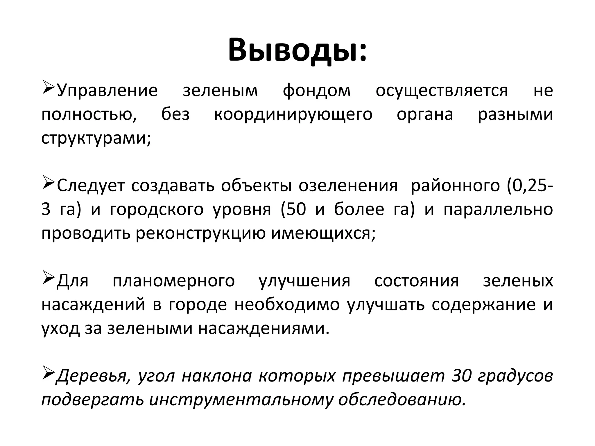 Выводы:
Управление зеленым фондом осуществляется не
полностью, без координирующего органа разными
структурами;
Следует создавать объекты озеленения районного (0,25-
3 га) и городского уровня (50 и более га) и параллельно
проводить реконструкцию имеющихся;
Для планомерного улучшения состояния зеленых
насаждений в городе необходимо улучшать содержание и
уход за зелеными насаждениями.
Деревья, угол наклона которых превышает 30 градусов
подвергать инструментальному обследованию.
 