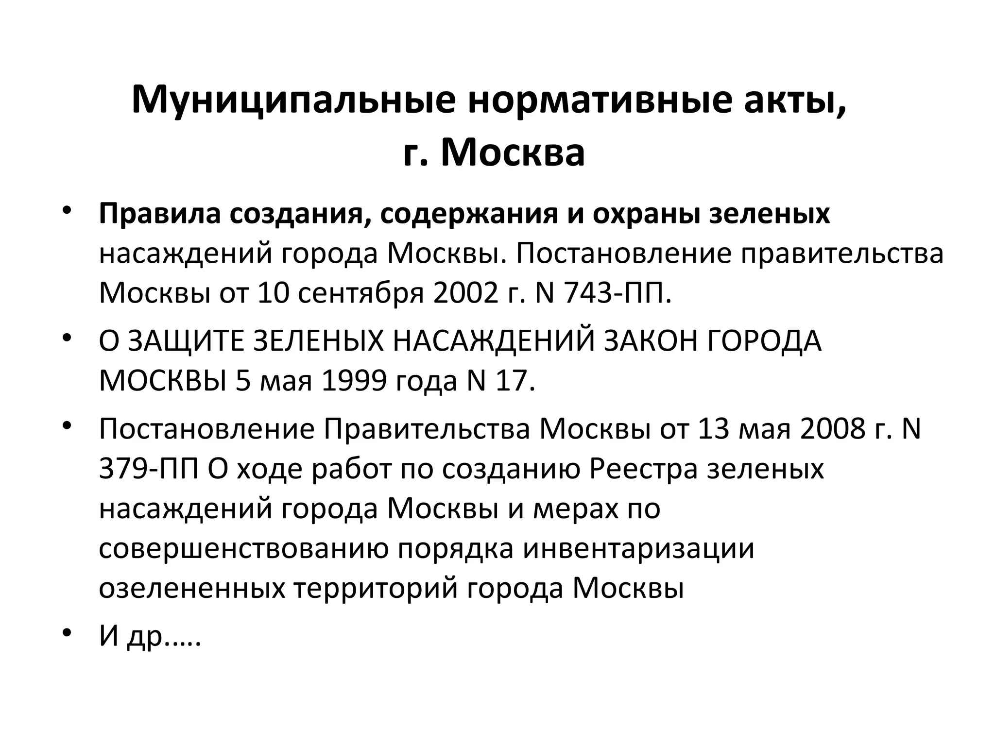 Муниципальные нормативные акты,
г. Москва
• Правила создания, содержания и охраны зеленых
насаждений города Москвы. Постановление правительства
Москвы от 10 сентября 2002 г. N 743-ПП.
• О ЗАЩИТЕ ЗЕЛЕНЫХ НАСАЖДЕНИЙ ЗАКОН ГОРОДА
МОСКВЫ 5 мая 1999 года N 17.
• Постановление Правительства Москвы от 13 мая 2008 г. N
379-ПП О ходе работ по созданию Реестра зеленых
насаждений города Москвы и мерах по
совершенствованию порядка инвентаризации
озелененных территорий города Москвы
• И др.….
 