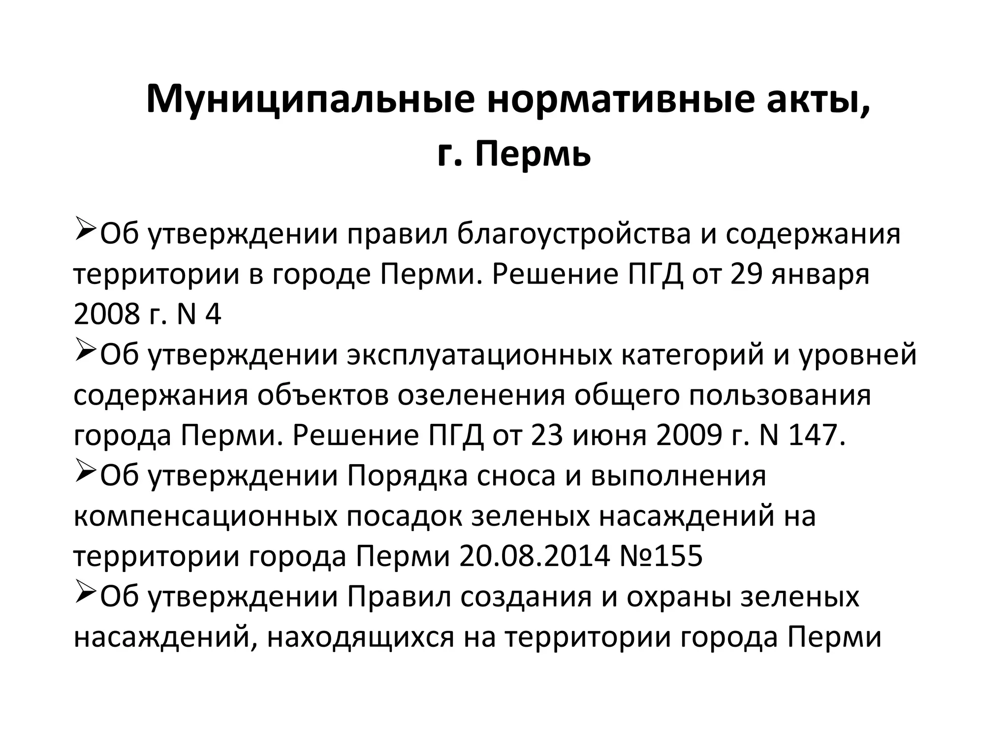 Муниципальные нормативные акты,
г. Пермь
Об утверждении правил благоустройства и содержания
территории в городе Перми. Решение ПГД от 29 января
2008 г. N 4
Об утверждении эксплуатационных категорий и уровней
содержания объектов озеленения общего пользования
города Перми. Решение ПГД от 23 июня 2009 г. N 147.
Об утверждении Порядка сноса и выполнения
компенсационных посадок зеленых насаждений на
территории города Перми 20.08.2014 №155
Об утверждении Правил создания и охраны зеленых
насаждений, находящихся на территории города Перми
 