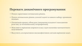 Переваги динамічного програмування:
▪ Пошук гарантовано оптимальних рішень.
▪ Пошук оптимальних рішень для всієї задачі та повного набору проміжних
підзадач.
▪ Оптимізація процесу обчислень (зменшення складності знаходження
розв`язку до поліноміальної/логарифмічної).
▪ Можливість вирішення широкого класу задач економіко-математичного
моделювання.
▪ Відсутність альтернативних високоефективних методів вирішення задач.
 