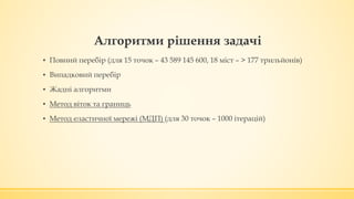 ▪ Повний перебір (для 15 точок – 43 589 145 600, 18 міст – > 177 трильйонів)
▪ Випадковий перебір
▪ Жадні алгоритми
▪ Метод віток та границь
▪ Метод еластичної мережі (МДП) (для 30 точок – 1000 ітерацій)
Алгоритми рішення задачі
 