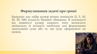 Формулювання задачі про гроші
Банкомат має набір купюр різних номіналів (2, 5, 10,
20, 50, 100) кількість банкнот обмежена. В залежності
від наявності купюр кожного типу визначити
мінімальну їх кількість необхідну для формування
запитуваної суми або те, що суму сформувати не
можна.
 