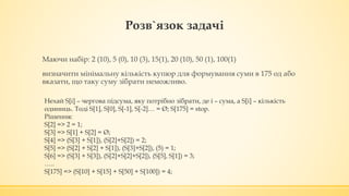 Розв`язок задачі
Маючи набір: 2 (10), 5 (0), 10 (3), 15(1), 20 (10), 50 (1), 100(1)
визначити мінімальну кількість купюр для формування суми в 175 од або
вказати, що таку суму зібрати неможливо.
Нехай S[i] – чергова підсума, яку потрібно зібрати, де i – сума, а S[i] – кількість
одиниць. Тоді S[1], S[0], S[-1], S[-2]… = Ø; S[175] = stop.
Рішення:
S[2] => 2 = 1;
S[3] => S[1] + S[2] = Ø;
S[4] => (S[3] + S[1]), (S[2]+S[2]) = 2;
S[5] => (S[2] + S[2] + S[1]), (S[3]+S[2]), (5) = 1;
S[6] => (S[3] + S[3]), (S[2]+S[2]+S[2]), (S[5], S[1]) = 3;
…..
S[175] => (S[10] + S[15] + S[50] + S[100]) = 4;
 