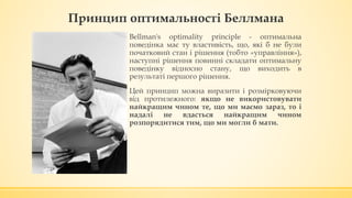 Принцип оптимальності Беллмана
▪ Bellman's optimality principle - оптимальна
поведінка має ту властивість, що, які б не були
початковий стан і рішення (тобто «управління»),
наступні рішення повинні складати оптимальну
поведінку відносно стану, що виходить в
результаті першого рішення.
▪ Цей принцип можна виразити і розмірковуючи
від протилежного: якщо не використовувати
найкращим чином те, що ми маємо зараз, то і
надалі не вдасться найкращим чином
розпорядитися тим, що ми могли б мати.
 