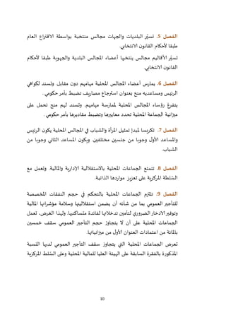 10
‫الفصل‬5.‫العام‬ ‫اع‬‫ر‬‫الاقت‬ ‫بواسطة‬ ‫منتخبة‬ ‫مجالس‬ ‫والجهات‬ ‫البلديات‬ ‫ر‬ّ‫تسي‬
‫الانتخابي‬ ‫ن‬‫القانو‬ ‫ألحكام‬ ‫طبقا‬.
‫ألا‬ ‫ر‬ّ‫تسي‬‫ألحكام‬ ‫طبقا‬ ‫والجهوية‬ ‫البلدية‬ ‫املجالس‬ ‫أعضاء‬ ‫ينتخبها‬ ‫مجالس‬ ‫قاليم‬
‫الانتخابي‬ ‫ن‬‫القانو‬.
‫الفصل‬6.‫لكواهي‬ ‫وتسند‬ .‫مقابل‬ ‫ن‬‫دو‬ ‫مهامهم‬ ‫املحلية‬ ‫املجالس‬ ‫أعضاء‬ ‫س‬‫ر‬‫يما‬
‫حكومي‬‫بأمر‬ ‫تضبط‬ ‫يف‬‫ر‬‫مصا‬ ‫استرجاع‬ ‫بعنوان‬ ‫منح‬ ‫ومساعديه‬ ‫الرئيس‬.
.‫مهامهم‬ ‫سة‬‫ر‬‫ملما‬ ‫املحلية‬ ‫املجالس‬ ‫رؤساء‬ ‫يتفرغ‬‫على‬ ‫تحمل‬ ‫منح‬ ‫لهم‬ ‫وتسند‬
‫املحلية‬ ‫الجماعة‬ ‫انية‬‫ز‬‫مي‬‫تحدد‬‫و‬ ‫معاييرها‬‫تضبط‬‫حكومي‬‫بأمر‬ ‫مقاديرها‬.
‫الفصل‬7.‫الرئيس‬ ‫ن‬‫يكو‬ ‫املحلية‬ ‫املجالس‬ ‫في‬ ‫والشباب‬ ‫أة‬‫ر‬‫امل‬ ‫تمثيل‬ ‫ملبدإ‬ ‫تكريسا‬
‫من‬ ‫وجوبا‬ ‫الثاني‬ ‫املساعد‬ ‫ن‬‫ويكو‬ .‫مختلفين‬ ‫جنسين‬ ‫من‬ ‫وجوبا‬ ‫ل‬‫ألاو‬ ‫واملساعد‬
.‫الشباب‬
‫الفصل‬8.‫تت‬‫وتعمل‬ .‫واملالية‬ ‫ية‬‫ر‬‫إلادا‬ ‫باالستقاللية‬ ‫املحلية‬ ‫الجماعات‬ ‫متع‬‫مع‬
‫على‬ ‫املركزية‬ ‫لطة‬ ّ‫الس‬‫تعزيز‬‫الذاتية‬ ‫دها‬‫ر‬‫موا‬.
‫الفصل‬9.‫املخصصة‬ ‫النفقات‬ ‫حجم‬ ‫في‬ ‫بالتحكم‬ ‫املحلية‬ ‫الجماعات‬ ‫تلتزم‬
‫املالية‬ ‫اتها‬‫ر‬‫مؤش‬ ‫وسالمة‬ ‫استقالليتها‬ ‫يضمن‬ ‫أن‬ ‫شأنه‬ ‫من‬ ‫بما‬ ‫العمومي‬ ‫للتأجير‬
‫الادخ‬‫وتوفير‬‫تعمل‬ ،‫الغرض‬ ‫ولهذا‬ .‫متساكنيها‬ ‫لفائدة‬ ‫تدخالتها‬ ‫لتأمين‬ ‫ي‬‫الضرور‬‫ار‬
‫خمسين‬ ‫سقف‬ ‫العمومي‬ ‫التأجير‬ ‫حجم‬ ‫ز‬‫يتجاو‬ ‫ال‬ ‫أن‬ ‫على‬ ‫املحلية‬ ‫الجماعات‬
‫انياتها‬‫ز‬‫مي‬ ‫من‬ ‫ل‬‫ألاو‬ ‫العنوان‬ ‫اعتمادات‬ ‫من‬ ‫باملائة‬.
‫النسبة‬ ‫لديها‬ ‫العمومي‬ ‫التأجير‬ ‫سقف‬ ‫ز‬‫يتجاو‬ ‫التي‬ ‫املحلية‬ ‫الجماعات‬ ‫تعرض‬
‫بالف‬ ‫املذكورة‬‫املركزية‬ ‫لط‬ ّ‫الس‬ ‫وعلى‬ ‫املحلية‬ ‫للمالية‬ ‫العليا‬ ‫الهيئة‬ ‫على‬ ‫السابقة‬ ‫قرة‬
 