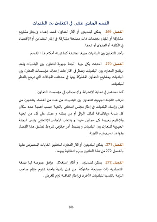 106
‫القسم‬‫الحادي‬.‫عشر‬‫في‬‫البلديات‬ ‫بين‬ ‫ن‬‫التعاو‬
‫الفصل‬269.‫يمكن‬‫لبلديتين‬‫يع‬‫ر‬‫مشا‬ ‫وإنجاز‬ ‫إعداد‬ ‫قصد‬ ‫ن‬‫التعاو‬ ‫أكثر‬ ‫أو‬
‫التضامن‬‫إطار‬ ‫في‬ ‫مشتركة‬ ‫مصلحة‬ ‫ذات‬ ‫بخدمات‬ ‫القيام‬‫أو‬ ‫مشتركة‬‫إلاقتصاد‬ ‫أو‬
‫ى‬‫الجدو‬‫أو‬ ‫الكلفة‬ ‫في‬‫غيرها‬‫أو‬.
‫هذا‬ ‫أحكام‬ ‫تبينه‬ ‫كما‬ ‫مختلفة‬ ‫صيغا‬ ‫البلديات‬ ‫بين‬ ‫ن‬‫التعاو‬ ‫يأخذ‬‫القسم‬.
‫الفص‬‫ل‬271.‫بكل‬ ‫أحدثت‬‫جهة‬‫وتعد‬ ‫البلديات‬ ‫بين‬ ‫ن‬‫للتعاو‬ ‫جهوية‬ ‫لجنة‬
‫بين‬ ‫ن‬‫التعاو‬ ‫مؤسسات‬ ‫إحداث‬ ‫احات‬‫ر‬‫اقت‬ ‫في‬‫وتنظر‬ ‫البلديات‬ ‫بين‬ ‫ن‬‫التعاو‬ ‫برنامج‬
‫بالنظر‬ ‫ترجع‬ ‫التي‬ ‫املجاالت‬ ‫مختلف‬ ‫في‬ ‫بينها‬ ‫املشتركة‬ ‫ن‬‫التعاو‬ ‫يع‬‫ر‬‫ومشا‬ ‫البلديات‬
.‫للبلديات‬
‫وإلانسحاب‬ ‫اط‬‫ر‬‫إلانخ‬ ‫عملية‬ ‫في‬‫تستشار‬ ‫كما‬‫ف‬.‫ن‬‫التعاو‬ ‫مؤسسات‬ ‫ي‬
‫أعضاء‬ ‫من‬ ‫عدد‬ ‫من‬ ‫البلديات‬ ‫بين‬ ‫ن‬‫للتعاو‬ ‫الجهوية‬ ‫اللجنة‬ ‫تتركب‬‫ن‬‫ينتخبو‬‫من‬
‫إطار‬ ‫في‬ ‫البلديات‬ ‫رؤساء‬ ‫قبل‬‫انتخابي‬ ‫مجلس‬‫بالجهة‬‫سكان‬ ‫عدد‬ ‫أهمية‬ ‫حسب‬
‫لذلك‬ ‫وباإلضافة‬ ‫بلدية‬ ‫كل‬‫و‬ ‫يمثله‬ ‫من‬ ‫أو‬ ‫الوالي‬‫الجهة‬ ‫من‬ ‫كل‬ ‫على‬ ‫ممثل‬
‫وإلاقليم‬‫يعينهما‬‫منهما‬ ‫مجلس‬ ‫كل‬‫ينت‬ ‫و‬ .‫اللجنة‬ ‫ئيس‬‫ر‬ ‫إلانتخابي‬ ‫املجلس‬ ‫خب‬
‫و‬ ‫البلديات‬ ‫بين‬ ‫ن‬‫للتعاو‬ ‫الجهوية‬‫حكومي‬‫أمر‬ ‫يضبط‬‫هذا‬ ‫تطبيق‬ ‫شروط‬‫الفصل‬
.‫اللجنة‬ ‫هذه‬‫تسيير‬ ‫وقواعد‬
‫الفصل‬270.‫يمكن‬‫لبلديتين‬‫عليها‬ ‫املنصوص‬ ‫الغايات‬ ‫لتحقيق‬ ‫ن‬‫التعاو‬‫أكثر‬ ‫أو‬
‫بالفصل‬121‫بينهما‬ ‫اتفاقية‬ ‫ام‬‫ر‬‫بإب‬ ‫ن‬‫القانو‬ ‫هذا‬ ‫من‬.
‫الفصل‬272.‫يمكن‬‫لبلد‬‫ي‬‫تين‬‫صبغة‬ ‫لها‬ ‫عمومية‬ ‫افق‬‫ر‬‫م‬ ‫استغالل‬ ‫أكثر‬ ‫أو‬
‫مقام‬ ‫تقوم‬ ‫واحدة‬ ‫بلدية‬ ‫قبل‬ ‫من‬ ‫مشتركة‬ ‫مصلحة‬ ‫ذات‬ ‫اقتصادية‬‫صاحب‬
‫اللزمة‬‫للغرض‬ ‫تبرم‬ ‫اتفاقية‬‫إطار‬ ‫في‬ ‫ى‬‫ألاخر‬ ‫للبلديات‬ ‫بالنسبة‬.
 