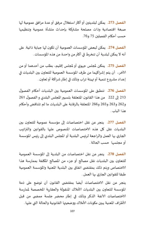 107
‫الفصل‬273.‫لبلد‬ ‫يمكن‬‫ي‬‫لها‬ ‫عمومية‬ ‫افق‬‫ر‬‫م‬ ‫عدة‬‫أو‬ ‫مرفق‬ ‫استغالل‬‫أكثر‬‫أو‬ ‫تين‬
‫ا‬ ‫صبغة‬‫بإحداث‬ ‫مشتركة‬ ‫مصلحة‬ ‫وذات‬ ‫قتصادية‬‫منشأة‬‫وتنظيمها‬ ‫عمومية‬
‫أحكام‬ ‫حسب‬‫الفصلين‬25‫و‬26.
‫الفصل‬274.‫على‬ .‫ذاتية‬ ‫جباية‬ ‫لها‬ ‫ن‬‫تكو‬ ‫أن‬ ‫العمومية‬ ‫املؤسسات‬ ‫لبعض‬ ‫يمكن‬
‫املؤسسات‬ ‫هذه‬ ‫من‬ ‫واحدة‬ ‫من‬‫أكثر‬ ‫في‬ ‫تنخرط‬ ‫أن‬ ‫لبلدية‬ ‫يمكن‬ ‫ال‬ ‫أنه‬.
‫الفصل‬275.‫إقل‬ ‫ملجلس‬ ‫أو‬ ‫ي‬‫جهو‬ ‫ملجلس‬ ‫يمكن‬‫يم‬،‫من‬ ‫أو‬ ‫أحدهما‬ ‫من‬ ‫بطلب‬
‫آلاخر‬،‫في‬ ‫البلديات‬ ‫بين‬ ‫ن‬‫للتعاو‬ ‫العمومية‬ ‫املؤسسة‬ ‫طرف‬ ‫من‬ ‫اكهما‬‫ر‬‫إش‬ ‫يتم‬ ‫أن‬
‫ن‬‫تعاو‬‫أو‬ ‫اكة‬‫ر‬‫ش‬‫إطار‬ ‫في‬ ‫وذلك‬ ‫اب‬‫ر‬‫ت‬ ‫تهيئة‬‫أو‬ ‫تنمية‬ ‫مشروع‬ ‫إعداد‬.
‫الفصل‬276.‫أحكام‬ ‫البلديات‬ ‫بين‬ ‫العمومية‬ ‫املؤسسات‬ ‫على‬ ‫تنطبق‬‫ل‬‫الفصو‬
121‫إلى‬111‫ا‬ ‫ن‬‫القانو‬ ‫هذا‬ ‫من‬‫ل‬‫الفصو‬‫و‬ ‫البلدي‬ ‫املجلس‬‫بتسيير‬ ‫ملتعلقة‬162
‫و‬161‫و‬161‫و‬165‫و‬166‫وأحكام‬ ‫تتناقض‬ ‫لم‬ ‫ما‬ ‫البلديات‬ ‫على‬ ‫بالرقابة‬ ‫املتعلقة‬
‫الباب‬ ‫هذا‬.
‫الفصل‬277.‫بين‬ ‫ن‬‫للتعاو‬ ‫عمومية‬ ‫مؤسسة‬ ‫إلى‬ ‫اختصاصات‬ ‫نقل‬ ‫عن‬ ‫ينجر‬
‫اتيب‬‫ر‬‫والت‬ ‫بالقوانين‬ ‫عليها‬ ‫املنصوص‬ ‫الاختصاصات‬ ‫هذه‬ ‫كل‬ ‫نقل‬ ‫البلديات‬
‫الج‬‫البلدية‬ ‫لرئيس‬ ‫اجعة‬‫ر‬‫وال‬ ‫العمل‬ ‫بها‬ ‫ي‬‫ار‬‫أ‬‫و‬‫املؤسسة‬ ‫ئيس‬‫ر‬ ‫إلى‬ ‫البلدي‬ ‫املجلس‬
‫أ‬‫و‬‫مجلسها‬‫الحالة‬ ‫حسب‬.
‫الفصل‬278.‫العمومية‬ ‫املؤسسة‬ ‫إلى‬ ‫البلدية‬ ‫من‬ ‫اختصاصات‬ ‫نقل‬ ‫عن‬ ‫ينجر‬
‫هذا‬ ‫سة‬‫ر‬‫بمما‬ ‫املكلفة‬ ‫املصالح‬ ‫من‬ ‫جزء‬ ‫أو‬ ‫مصالح‬ ‫نقل‬ ‫البلديات‬ ‫بين‬ ‫ن‬‫للتعاو‬
‫ا‬ ‫ى‬ ‫بمقتض‬ ‫ذلك‬ ‫ويتم‬ ‫الاختصاص‬‫العمومية‬ ‫واملؤسسة‬ ‫املعنية‬ ‫البلدية‬ ‫بين‬ ‫تفاق‬
‫العمل‬ ‫بها‬ ‫ي‬‫الجار‬ ‫للقوانين‬ ‫طبقا‬.
‫ذمة‬ ‫على‬ ‫توضع‬ ‫أن‬ ‫ن‬‫القانو‬ ‫ى‬ ‫بمقتض‬ ‫أيضا‬ ‫الاختصاصات‬ ‫نقل‬ ‫عن‬ ‫ينجر‬
‫البلديات‬ ‫بين‬ ‫ن‬‫للتعاو‬ ‫املؤسسة‬‫ألامالك‬‫ية‬‫ر‬‫والعقا‬ ‫املنقولة‬‫مل‬ ‫املخصصة‬‫سة‬‫ر‬‫ما‬
‫مم‬ ‫جلسة‬ ‫محضر‬ ‫إطار‬ ‫في‬ ‫وذلك‬ ‫الذكر‬ ‫آلانفة‬ ‫الاختصاصات‬‫قبل‬ ‫من‬ ‫ى‬ ‫ض‬
‫مكونات‬ ‫يبين‬ ‫املعنية‬ ‫اف‬‫ر‬‫ألاط‬‫ألامالك‬‫عليها‬ ‫التي‬ ‫والحالة‬ ‫القانونية‬ ‫ووضعيتها‬.
 