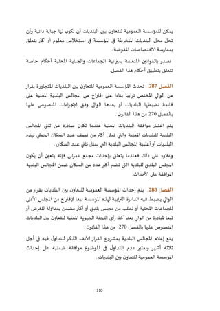110
‫ذاتية‬ ‫جباية‬ ‫لها‬ ‫ن‬‫تكو‬ ‫أن‬ ‫البلديات‬ ‫بين‬ ‫ن‬‫للتعاو‬ ‫العمومية‬ ‫للمؤسسة‬ ‫يمكن‬‫وأن‬
‫يتعلق‬ ‫أكثر‬ ‫أو‬ ‫معلوم‬ ‫استخالص‬ ‫في‬ ‫املؤسسة‬ ‫في‬ ‫املنخرطة‬ ‫البلديات‬ ‫محل‬ ‫تحل‬
‫املفوضة‬ ‫الاختصاصات‬ ‫سة‬‫ر‬‫بمما‬.
‫خاصة‬ ‫أحكام‬ ‫املحلية‬ ‫والجباية‬ ‫الجماعات‬ ‫انية‬‫ز‬‫بمي‬ ‫املتعلقة‬ ‫بالقوانين‬ ‫تصدر‬
‫أحكام‬ ‫بتطبيق‬ ‫تتعلق‬‫هذا‬‫الفصل‬.
‫الفصل‬287.‫البلديا‬ ‫بين‬ ‫ن‬‫للتعاو‬ ‫العمومية‬ ‫املؤسسة‬ ‫تحدث‬‫ار‬‫ر‬‫بق‬ ‫ة‬‫ر‬‫املتجاو‬ ‫ت‬
‫ابيا‬‫ر‬‫ت‬ ‫املختص‬ ‫الوالي‬ ‫من‬‫من‬ ‫اح‬‫ر‬‫اقت‬ ‫على‬ ‫بناءا‬‫على‬ ‫املعنية‬ ‫البلدية‬ ‫املجالس‬
‫قائمة‬‫تضبطها‬‫البلديات‬‫يعدها‬ ‫أو‬‫عليها‬ ‫املنصوص‬ ‫اءات‬‫ر‬‫إلاج‬ ‫وفق‬ ‫الوالي‬
‫بالفصل‬122‫ن‬‫القانو‬ ‫هذا‬ ‫من‬.
‫املجالس‬ ‫ثلثي‬ ‫عن‬ ‫ة‬‫ر‬‫صاد‬ ‫ن‬‫تكو‬ ‫عندما‬ ‫املعنية‬ ‫البلديات‬ ‫موافقة‬ ‫اعتبار‬ ‫يتم‬
‫البل‬‫لهذه‬ ‫الجملي‬ ‫السكان‬ ‫عدد‬ ‫نصف‬ ‫من‬ ‫أكثر‬ ‫تمثل‬ ‫والتي‬ ‫املعنية‬ ‫للبلديات‬ ‫دية‬
‫السكان‬ ‫عدد‬ ‫ثلثي‬ ‫تمثل‬ ‫التي‬ ‫البلدية‬ ‫املجالس‬ ‫أغلبية‬‫أو‬ ‫البلديات‬.
‫بإحداث‬ ‫يتعلق‬ ‫فعندما‬ ‫ذلك‬ ‫على‬ ‫وعالوة‬‫م‬‫ن‬‫يكو‬ ‫أن‬ ‫يتعين‬ ‫فإنه‬ ‫اني‬‫ر‬‫عم‬ ‫جمع‬
‫املجال‬ ‫ضمن‬ ‫السكان‬ ‫من‬ ‫عدد‬‫أكبر‬ ‫تضم‬ ‫التي‬ ‫للبلدية‬ ‫البلدي‬ ‫املجلس‬‫البلدية‬ ‫س‬
‫ألاحداث‬ ‫على‬ ‫املوافقة‬.
‫الفصل‬288.‫من‬ ‫ار‬‫ر‬‫بق‬ ‫البلديات‬ ‫بين‬ ‫ن‬‫للتعاو‬ ‫العمومية‬ ‫املؤسسة‬ ‫إحداث‬ ‫يتم‬
‫تبعا‬ ‫املؤسسة‬ ‫لهذه‬ ‫ابية‬‫ر‬‫الت‬ ‫الدائرة‬ ‫فيه‬ ‫يضبط‬ ‫الوالي‬‫ألاعلى‬ ‫املجلس‬ ‫من‬ ‫اح‬‫ر‬‫إلقت‬
‫أو‬ ‫املحلية‬ ‫للجماعات‬‫أو‬ ‫للغرض‬ ‫بمداولة‬ ‫مضمن‬‫أكثر‬ ‫أو‬ ‫بلدي‬ ‫مجلس‬ ‫من‬ ‫لطلب‬
‫ملباد‬ ‫تبعا‬‫البلديات‬ ‫بين‬ ‫ن‬‫للتعاو‬ ‫املعنية‬ ‫الجهوية‬ ‫اللجنة‬ ‫أي‬‫ر‬ ‫أخذ‬ ‫بعد‬ ‫الوالي‬ ‫من‬ ‫ة‬‫ر‬
‫بالفصل‬ ‫عليها‬ ‫املنصوص‬122‫ن‬‫القانو‬ ‫هذا‬ ‫من‬.
‫ب‬ ‫البلدية‬ ‫املجالس‬ ‫إعالم‬ ‫يقع‬‫مشروع‬‫أجل‬ ‫في‬ ‫فيه‬ ‫ل‬‫للتداو‬ ‫الذكر‬ ‫آلانف‬ ‫ار‬‫ر‬‫الق‬
‫إحداث‬ ‫على‬ ‫ضمنية‬ ‫موافقة‬ ‫املوضوع‬ ‫في‬ ‫ل‬‫التداو‬ ‫عدم‬ ‫ويعتبر‬ ‫أشهر‬ ‫ثالثة‬
‫ا‬ ‫املؤسسة‬‫البلديات‬ ‫بين‬ ‫ن‬‫للتعاو‬ ‫لعمومية‬.
 