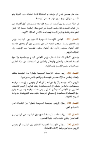 112
‫فإن‬ ‫أعضائه‬ ‫كافة‬ ‫استقالة‬ ‫أو‬ ‫توقيفه‬ ‫أو‬ ‫بلدي‬ ‫مجلس‬ ‫حل‬ ‫عند‬‫يتم‬ ‫النيابة‬
‫املؤسسة‬ ‫في‬ ‫جدد‬ ‫نواب‬ ‫تعيين‬ ‫يخ‬‫ر‬‫تا‬ ‫إلى‬ ‫فيها‬ ‫التمديد‬.
‫شهر‬ ‫أقصاه‬ ‫أجل‬ ‫في‬ ‫تسديده‬ ‫يتم‬ ‫فإنه‬ ‫املؤسسة‬ ‫أعضاء‬ ‫بين‬ ‫من‬ ‫شغور‬ ‫حالة‬ ‫في‬
‫إذا‬ ‫املعنية‬ ‫البلدية‬ ‫يمثل‬ ‫الذي‬ ‫هو‬ ‫البلدية‬ ‫ئيس‬‫ر‬ ‫فإن‬ ‫التسديد‬ ‫غياب‬ ‫وفي‬‫تعلق‬
‫الحاال‬ ‫في‬ ‫ل‬‫ألاو‬ ‫ومساعده‬ ‫البلدية‬ ‫ئيس‬‫ر‬‫و‬ ‫فقط‬‫بعضو‬‫ألامر‬‫ى‬‫ألاخر‬ ‫ت‬.
‫الفصل‬292.‫ملجلس‬‫ئيس‬‫ر‬ ‫البلديات‬ ‫بين‬ ‫ن‬‫للتعاو‬ ‫العمومية‬ ‫املؤسسة‬
‫عددهم‬ ‫يتعدى‬ ‫أن‬ ‫ن‬‫دو‬ ‫للمجلس‬ ‫الداخلي‬ ‫النظام‬ ‫عددهم‬ ‫يضبط‬ ‫ن‬‫ومساعدو‬
‫حتى‬ ‫املجلس‬ ‫سنا‬ ‫املؤسسة‬ ‫مجلس‬ ‫أعضاء‬ ‫أكبر‬ ‫أس‬‫ر‬‫يت‬ .‫املجلس‬ ‫أعضاء‬ ‫ثلث‬
‫الرئيس‬ ‫انتخاب‬.
‫املجلس‬ ‫ئيس‬‫ر‬ ‫بانتخاب‬ ‫املتعلقة‬ ‫ألاحكام‬ ‫وتنطبق‬‫والدعوة‬ ‫ومساعديه‬ ‫البلدي‬
‫ن‬‫القانو‬ ‫هذا‬ ‫من‬ ‫الانتخابات‬ ‫في‬ ‫ن‬‫والطعو‬ ‫وإلاعالم‬ ‫والتعليق‬ ‫الانتخاب‬ ‫لجلسة‬
‫ومساعديه‬ ‫املؤسسة‬ ‫ئيس‬‫ر‬ ‫انتخاب‬ ‫على‬.
‫الفصل‬293.‫مكلف‬ ‫البلديات‬ ‫بين‬ ‫ن‬‫للتعاو‬ ‫العمومية‬ ‫املؤسسة‬ ‫مجلس‬ ‫ئيس‬‫ر‬
‫انيت‬‫ز‬‫ملي‬ ‫بالصرف‬‫آلامر‬‫وهو‬ ‫املؤسسة‬ ‫مجلس‬ ‫مداوالت‬ ‫وتطبيق‬ ‫بإعداد‬‫ها‬.
‫اقبته‬‫ر‬‫م‬ ‫تحت‬ ‫ار‬‫ر‬‫بق‬ ‫يفوض‬ ‫أن‬ ‫له‬ ‫يمكن‬ ‫أنه‬ ‫غير‬ ‫ة‬‫ر‬‫باإلدا‬ ‫وحده‬ ‫مكلف‬ ‫الرئيس‬
‫لألعضاء‬‫التعذر‬‫أو‬ ‫غيابهم‬ ‫وعند‬ ‫مساعديه‬ ‫أحد‬ ‫إلى‬ ‫سلطته‬ ‫من‬ ‫جانبا‬ ‫ومسؤوليته‬
‫ار‬‫ر‬‫بق‬ ‫ومسؤوليته‬ ‫اقبته‬‫ر‬‫م‬ ‫تحت‬ ‫يفوض‬ ‫أن‬ ‫له‬ ‫يمكن‬ ‫كما‬ ‫املجلس‬ ‫من‬ ‫آلاخرين‬
‫وتبقى‬ ‫املؤسسة‬ ‫مصالح‬ ‫في‬ ‫مساعديه‬ ‫إلى‬ ‫إلامضاء‬ ‫حق‬‫ما‬ ‫ية‬‫ر‬‫جا‬ ‫التفويضات‬ ‫هذه‬
‫إلغاؤها‬ ‫يقع‬ ‫لم‬.
‫الفصل‬294.‫لدى‬ ‫البلديات‬ ‫بين‬ ‫ن‬‫للتعاو‬ ‫العمومية‬ ‫املؤسسة‬ ‫الرئيس‬ ‫يمثل‬
‫القضاء‬‫الغير‬‫و‬.
‫الفصل‬295.‫ومن‬ ‫الرئيس‬ ‫من‬ ‫البلديات‬ ‫بين‬ ‫ن‬‫للتعاو‬ ‫املؤسسة‬ ‫مكتب‬ ‫يتركب‬
‫املجلس‬ ‫نيابة‬ ‫بانتهاء‬ ‫نيابته‬ ‫وتنتهي‬ ‫املساعدين‬.
‫الفصل‬296.‫ملجلس‬‫يفوض‬ ‫أن‬ ‫البلديات‬ ‫بين‬ ‫ن‬‫للتعاو‬ ‫العمومية‬ ‫املؤسسة‬
‫املتعلقة‬ ‫تلك‬ ‫إال‬ ‫مهامه‬ ‫من‬ ‫جانبا‬ ‫للرئيس‬:
 