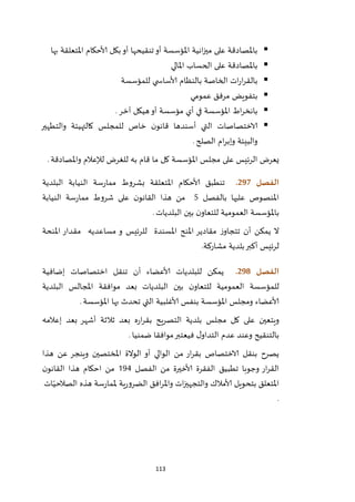113
‫بها‬ ‫املتعلقة‬ ‫ألاحكام‬ ‫بكل‬‫أو‬ ‫تنقيحها‬‫أو‬ ‫املؤسسة‬ ‫انية‬‫ز‬‫مي‬ ‫على‬ ‫باملصادقة‬
‫املالي‬ ‫الحساب‬ ‫على‬ ‫باملصادقة‬
‫للمؤسسة‬ ‫ي‬ ‫ألاساس‬ ‫بالنظام‬ ‫الخاصة‬ ‫ات‬‫ر‬‫ا‬‫ر‬‫بالق‬
‫عمومي‬ ‫مرفق‬ ‫بتفويض‬
‫اط‬‫ر‬‫بانخ‬‫آخر‬ ‫هيكل‬‫أو‬ ‫مؤسسة‬ ‫أي‬ ‫في‬ ‫املؤسسة‬.
‫والتطهير‬ ‫كالتهيئة‬ ‫للمجلس‬ ‫خاص‬ ‫ن‬‫قانو‬ ‫أسندها‬ ‫التي‬ ‫الاختصاصات‬
‫الصلح‬ ‫ام‬‫ر‬‫وإب‬ ‫والبيئة‬.
‫يعرض‬‫ال‬‫رئيس‬‫املؤسسة‬ ‫مجلس‬ ‫على‬‫واملصادقة‬ ‫لإلعالم‬ ‫للغرض‬ ‫به‬ ‫قام‬ ‫ما‬ ‫كل‬.
‫الفصل‬297.‫البلدية‬ ‫النيابة‬ ‫سة‬‫ر‬‫مما‬ ‫بشروط‬ ‫املتعلقة‬ ‫ألاحكام‬ ‫تنطبق‬
‫املنصوص‬‫بالفصل‬ ‫عليها‬5‫النيابة‬ ‫سة‬‫ر‬‫مما‬ ‫شروط‬ ‫على‬ ‫ن‬‫القانو‬ ‫هذا‬ ‫من‬
‫البلديات‬ ‫بين‬ ‫ن‬‫للتعاو‬ ‫العمومية‬ ‫باملؤسسة‬.
‫املسندة‬ ‫املنح‬ ‫مقادير‬ ‫ز‬‫تتجاو‬ ‫أن‬ ‫يمكن‬ ‫ال‬‫مساعديه‬ ‫و‬ ‫للرئيس‬‫املنحة‬ ‫مقدار‬
.‫مشاركة‬ ‫بلدية‬‫أكبر‬ ‫لرئيس‬
‫الفصل‬298.‫إضافية‬ ‫اختصاصات‬ ‫تنقل‬ ‫أن‬ ‫ألاعضاء‬ ‫للبلديات‬ ‫يمكن‬
‫للمؤ‬‫البلدية‬ ‫املجالس‬ ‫موافقة‬ ‫بعد‬ ‫البلديات‬ ‫بين‬ ‫ن‬‫للتعاو‬ ‫العمومية‬ ‫سسة‬
‫املؤسسة‬ ‫بها‬ ‫تحدث‬ ‫التي‬ ‫ألاغلبية‬ ‫بنفس‬ ‫املؤسسة‬ ‫ومجلس‬ ‫ألاعضاء‬.
‫إعالمه‬ ‫بعد‬ ‫أشهر‬ ‫ثالثة‬ ‫بعد‬ ‫ه‬‫ر‬‫ا‬‫ر‬‫بق‬ ‫يح‬‫ر‬‫التص‬ ‫بلدية‬ ‫مجلس‬ ‫كل‬ ‫على‬ ‫ويتعين‬
‫ضمنيا‬ ‫موافقا‬‫فيعتبر‬ ‫ل‬‫التداو‬ ‫عدم‬ ‫وعند‬ ‫بالتنقيح‬.
‫بق‬ ‫الاختصاص‬ ‫بنقل‬ ‫يصرح‬‫الوالي‬ ‫من‬ ‫ار‬‫ر‬‫الوالة‬ ‫أو‬‫املختص‬‫ين‬‫هذا‬ ‫عن‬ ‫وينجر‬
‫تطبيق‬ ‫وجوبا‬ ‫ار‬‫ر‬‫الق‬‫الفصل‬ ‫من‬ ‫ألاخيرة‬ ‫الفقرة‬294‫من‬‫ن‬‫القانو‬ ‫هذا‬ ‫احكام‬
‫ات‬ّ‫الصالحي‬ ‫هذه‬ ‫سة‬‫ر‬‫ملما‬ ‫ية‬‫ر‬‫الضرو‬ ‫افق‬‫ر‬‫وامل‬ ‫ات‬‫ز‬‫والتجهي‬ ‫ألامالك‬ ‫بتحويل‬ ‫املتعلق‬
.
 