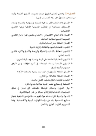 128
‫الفصل‬334.‫والبت‬ ‫الجهوية‬ ‫الشؤون‬ ‫بتصريف‬ ‫مبدئيا‬ ‫ي‬‫الجهو‬ ‫املجلس‬ ‫يختص‬
‫في‬‫يلي‬ ‫في‬ ‫الخصوص‬ ‫وجه‬ ‫على‬ ‫ل‬‫بالتداو‬ ‫ويتعهد‬ .‫ها‬:
‫وإسناد‬ ‫والتسويغ‬ ‫واملعاوضة‬ ‫التفويت‬ ‫فيها‬ ‫بما‬ ‫املالي‬ ‫الطابع‬ ‫ذات‬ ‫املسائل‬
‫يع‬‫ر‬‫املشا‬ ‫وبقية‬ ‫املحلية‬ ‫العمومية‬ ‫املنشآت‬ ‫في‬ ‫واملساهمة‬ ‫الاستغالل‬
،‫الاقتصادية‬
‫يع‬‫ر‬‫املشا‬‫ار‬‫ر‬‫وإق‬ ‫املهن‬‫وتطوير‬ ‫والاجتماعي‬ ‫الاقتصادي‬ ‫الطابع‬ ‫ذات‬ ‫املسائل‬
،‫ها‬‫ز‬‫انجا‬ ‫ومتابعة‬ ‫الجهوية‬ ‫العمومية‬
‫و‬ ‫الجهة‬‫بمقر‬ ‫املتعلقة‬ ‫املسائل‬‫أمالكها‬،
‫بالجهة‬ ‫ائها‬‫ر‬‫وإث‬ ‫والثقافة‬ ‫ن‬‫بالفنو‬ ‫املتعلقة‬ ‫الشؤون‬
‫فاقدي‬ ‫اد‬‫ر‬‫وألاف‬ ‫وألاسرة‬ ‫والرياضة‬ ‫والطفولة‬ ‫بالشباب‬ ‫املتعلقة‬ ‫الشؤون‬
،‫العائلي‬ ‫السند‬
‫ا‬ ‫وجمالية‬ ‫واملحيط‬ ‫البيئة‬ ‫على‬ ‫باملحافظة‬ ‫املتعلقة‬ ‫الشؤون‬،‫ان‬‫ر‬‫لعم‬
‫افق‬‫ر‬‫امل‬ ‫وسير‬ ‫ألاوقات‬ ‫أسرع‬ ‫في‬ ‫الخدمات‬ ‫بإسداء‬ ‫املتعلقة‬ ‫الشؤون‬
‫العمومية‬،‫ق‬‫الطر‬ ‫بأنجع‬
‫املركزية‬ ‫السلطة‬‫و‬ ‫املحلية‬ ‫الجماعات‬ ‫مع‬ ‫ن‬‫بالتعاو‬ ‫املتعلقة‬ ‫املسائل‬
،‫الخارج‬ ‫مع‬ ‫اكة‬‫ر‬‫بالش‬ ‫املتعلقة‬ ‫املسائل‬
،‫بالجهة‬ ‫القطاع‬ ‫وتنظيم‬ ‫بالنقل‬ ‫املتعلقة‬ ‫الشؤون‬
‫يع‬‫ر‬‫مشا‬ ‫في‬‫الاستثمار‬‫ة‬‫ر‬‫وقا‬ ‫ية‬‫ر‬‫دو‬ ‫مداخيل‬ ‫للجهة‬ ‫تضمن‬.
-‫وكل‬‫الشؤون‬‫واملسائل‬‫املرتبطة‬‫باملجاالت‬‫التي‬‫تدخل‬‫في‬‫نطاق‬
‫الصالحيات‬‫الذاتية‬‫واملشتركة‬‫أو‬‫املحالة‬‫من‬‫قبل‬‫الدولة‬‫للجهة‬.
‫إلنجاز‬ ‫الفالحية‬ ‫ي‬ ‫اض‬‫ر‬‫ألا‬ ‫صبغة‬‫تغيير‬ ‫ل‬‫حو‬ ‫أعضائه‬ ‫ثلثي‬ ‫بأغلبية‬ ‫ل‬‫التداو‬
‫ات‬‫ر‬‫املؤث‬ ‫اسة‬‫ر‬‫د‬ ‫على‬ ‫بناء‬ ‫اقتصادية‬ ‫يع‬‫ر‬‫مشا‬‫وفقا‬ ‫والاقتصادية‬ ‫البيئية‬
‫العمل‬ ‫بها‬ ‫ي‬‫الجار‬ ‫اتيب‬‫ر‬‫الت‬‫و‬ ‫للتشريع‬.
 