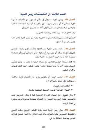 129
‫القسم‬‫ـث‬‫ـ‬‫ل‬‫الثا‬.‫في‬‫ـة‬‫ـ‬‫ـ‬‫ه‬‫الج‬ ‫ـس‬‫ي‬‫ئ‬‫ر‬ ‫ـات‬‫ص‬‫اختصا‬
‫الفصل‬335.‫ة‬ّ‫ي‬‫ر‬‫إلادا‬ ‫املصالح‬ ‫عن‬ ‫ن‬‫القانو‬ ‫نطاق‬ ‫في‬ ‫مسؤول‬ ‫الجهة‬ ‫ئيس‬‫ر‬
‫ة‬ّ‫املحلي‬ ‫للجماعات‬ ‫ة‬ّ‫سمي‬ّ‫الر‬ ‫بالجريدة‬ ‫منشور‬‫ار‬‫ر‬‫بق‬ ‫ض‬ّ‫يفو‬ ‫أن‬ ‫له‬ ‫ويمكن‬ .‫للجهة‬
‫جانبا‬‫الجهويين‬ ‫ين‬‫ر‬‫املستشا‬ ‫أحد‬ ‫إلى‬‫أو‬ ‫مساعديه‬ ‫إلى‬ ‫صالحياته‬ ‫من‬.
‫بها‬ ‫العمل‬ ‫إنهاء‬ ‫يقع‬ ‫لم‬ ‫ما‬ ‫ية‬‫ر‬‫سا‬ ‫التفويضات‬ ‫تبقى‬.
‫حالة‬ ‫في‬ ‫إال‬ ‫الجهة‬ ‫ئيس‬‫ر‬ ‫عن‬ ‫نيابة‬ ‫الترتيبية‬ ‫ات‬‫ر‬‫ا‬‫ر‬‫الق‬ ‫إمضاء‬ ‫للمساعدين‬ ‫يمكن‬ ‫ال‬
‫النهائي‬‫أو‬ ‫الوقتي‬ ‫الشغور‬.
‫الفصل‬336.‫واملستشار‬ ‫ومساعدوه‬ ‫الجهة‬ ‫ئيس‬‫ر‬ ‫يلتزم‬‫املجلس‬ ‫بإعالم‬ ‫ون‬
‫مصالحا‬ ‫ل‬
ّ
‫يمث‬ ‫أن‬ ‫يمكن‬ ‫ما‬ ‫ل‬‫حو‬ ‫شكوكا‬ ‫أو‬ ‫شبهة‬ ‫يثير‬ ‫أن‬ ‫يمكن‬ ‫ما‬ ‫بكل‬ ‫ي‬‫الجهو‬
‫الصالحيات‬ ‫سة‬‫ر‬‫مما‬‫أو‬ ‫الجهة‬‫تسيير‬ ‫عند‬ ‫بة‬‫ر‬‫متضا‬.
‫املجلس‬ ‫ن‬ّ‫يعي‬ ،‫ما‬ ‫ملف‬ ‫في‬ ‫الجهة‬ ‫مصالح‬ ‫مع‬ ‫ض‬‫ر‬‫تتعا‬ ‫الرئيس‬ ‫مصالح‬ ‫كانت‬ ‫إذا‬
‫الجه‬ ‫ولتمثيل‬ ‫امللف‬ ‫ملتابعة‬ ‫أعضائه‬ ‫بين‬ ‫من‬‫آخر‬ ‫عضوا‬ ‫ي‬‫الجهو‬‫املحاكم‬ ‫لدى‬ ‫ة‬
‫العقود‬ ‫ام‬‫ر‬‫إلب‬‫أو‬.
‫الفصل‬337.‫اقبته‬‫ر‬‫م‬ ‫تحت‬ ‫إلامضاء‬ ‫حق‬ ‫ار‬‫ر‬‫بق‬ ‫ض‬ّ‫يفو‬ ‫أن‬ ‫الجهة‬ ‫لرئيس‬
‫إلى‬ ‫مشموالته‬ ‫حدود‬ ‫وفي‬ ‫ومسؤوليته‬:
،‫للجهة‬ ‫العام‬ ‫الكاتب‬
‫بالجهة‬ ‫الوظيفية‬ ‫الخطط‬ ‫إلحدى‬ ‫الشاغلين‬ ‫ألاعوان‬.
‫التفويض‬ ‫يمكن‬ ‫ال‬ ‫كما‬ ‫الترتيبية‬ ‫ات‬‫ر‬‫ا‬‫ر‬‫الق‬ ‫إمضاء‬ ‫حق‬ ‫تفويض‬ ‫يمكن‬ ‫ال‬‫ألحد‬
‫مباشرة‬‫غير‬ ‫أو‬ ‫مباشرة‬ ‫مصلحة‬ ‫له‬ ‫كانت‬ ‫إذا‬ ‫الفصل‬ ‫بهذا‬ ‫إليهم‬‫املشار‬ ‫ألاشخاص‬
‫ما‬‫ار‬‫ر‬‫ق‬ ‫اتخاذ‬ ‫في‬.
‫الفصل‬338.‫للصيغ‬ ‫وطبقا‬ ‫ي‬‫الجهو‬ ‫املجلس‬ ‫قابة‬‫ر‬ ‫تحت‬ ‫الجهة‬ ‫ئيس‬‫ر‬ ‫يتولى‬
‫ات‬‫ر‬‫ا‬‫ر‬‫ق‬ ‫تطبيق‬ ‫العمل‬ ‫بها‬ ‫ي‬‫الجار‬ ‫اتيب‬‫ر‬‫والت‬ ‫بالقوانين‬ ‫عليها‬ ‫املنصوص‬ ‫والشروط‬
‫بما‬ ‫املتعلقة‬ ‫وخاصة‬ ‫املجلس‬‫يلي‬:
 