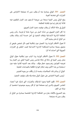 136
‫الفصل‬350.‫على‬ ‫اض‬‫ر‬‫الاعت‬ ‫مصلحة‬ ‫له‬ ‫ممن‬ ‫بطلب‬ ‫أو‬ ‫منه‬ ‫ة‬‫ر‬‫بمباد‬ ‫للوالي‬
‫الجهة‬ ‫تتخذها‬ ‫التي‬ ‫ات‬‫ر‬‫ا‬‫ر‬‫الق‬.
‫م‬ ‫نسخة‬ ‫الجهة‬ ‫ئيس‬‫ر‬ ‫الوالي‬ ‫يبلغ‬‫فيه‬ ‫ن‬‫املطعو‬ ‫ار‬‫ر‬‫الق‬ ‫ضد‬ ‫ى‬‫الدعو‬ ‫عريضة‬ ‫ن‬
‫املحكمة‬ ‫بكتابة‬ ‫إيداعها‬ ‫قبل‬ ‫أيام‬ ‫ثالثة‬.
‫ي‬‫الجهو‬‫ار‬‫ر‬‫الق‬ ‫تنفيذ‬ ‫توقيف‬ ‫يطلب‬ ‫أن‬ ‫التأكد‬ ‫حالة‬ ‫في‬ ‫للوالي‬.
‫ئيس‬‫ر‬ ‫يأذن‬ ،‫فردية‬ ‫أو‬ ‫عامة‬ ‫حرية‬ ‫من‬ ‫النيل‬ ‫شأنه‬ ‫من‬ ‫ي‬‫الجهو‬ ‫ار‬‫ر‬‫الق‬ ‫كان‬ ‫إذا‬
‫خمس‬ ‫أجل‬ ‫في‬ ‫التنفيذ‬ ‫بإيقاف‬ ‫ة‬ّ‫الابتدائي‬ ‫ية‬‫ر‬‫إلادا‬ ‫املحكمة‬‫بطلب‬ ‫وذلك‬ ،‫أيام‬ ‫ة‬
‫ألامر‬ ‫هم‬ ّ‫يهم‬ ‫ن‬ ّ‫مم‬‫أو‬ ‫الوالي‬ ‫من‬.
‫أو‬ ‫طبيعي‬ ‫شخص‬ ‫كل‬ ‫لجوء‬ ‫إمكانية‬ ‫ن‬‫دو‬ ‫الفصل‬ ‫بهذا‬ ‫دة‬‫ر‬‫الوا‬ ‫ألاحكام‬ ‫ل‬‫تحو‬ ‫ال‬
‫ات‬‫ر‬‫ا‬‫ر‬‫الق‬ ‫في‬ ‫الطعن‬ ‫قصد‬ ‫ة‬ّ‫الابتدائي‬ ‫ية‬‫ر‬‫إلادا‬ ‫للمحكمة‬ ‫مباشرة‬ ‫بصفة‬ ‫ي‬‫معنو‬
‫ا‬‫ر‬‫أث‬ ‫له‬ ‫أحدثت‬ ‫التي‬ ‫ة‬ّ‫الجهوي‬.
‫الفصل‬352.‫بهذا‬ ‫دة‬‫ر‬‫الوا‬ ‫ألاحكام‬ ‫ل‬‫تحو‬ ‫ال‬‫الوالي‬ ‫ل‬‫حلو‬ ‫إمكانية‬ ‫ن‬‫دو‬ ‫الباب‬
‫حالة‬ ‫في‬ ‫الجهة‬ ‫ئيس‬‫ر‬ ‫محل‬‫حالة‬ ‫في‬‫القيام‬ ‫عن‬ ‫الحلي‬ ‫الجهة‬ ‫ئيس‬‫ر‬ ‫تقاعس‬‫بما‬
‫القوانين‬ ‫تفرضه‬‫مؤكد‬ ‫خطر‬ ‫وجود‬ ‫غم‬‫ر‬‫بعد‬ ‫وذلك‬ ،‫عل‬ ‫كتابيا‬ ‫التنبيه‬‫يه‬‫ن‬‫دو‬
‫ألاخير‬ ‫هذا‬ ‫من‬ ‫استجابة‬‫إعالم‬ ‫وبعد‬.‫املحلية‬ ‫بالجماعات‬ ‫املكلفة‬ ‫ة‬‫ر‬‫الوزا‬
‫تلك‬‫يباشر‬ ‫أن‬ ‫للوالي‬‫للغرض‬ ‫ينوبه‬ ‫من‬ ‫ف‬
ّ
‫يكل‬ ‫أن‬‫أو‬ ‫بنفسه‬ ‫الصالحيات‬
‫لرئيس‬‫الجهة‬‫محله‬ ‫الوالي‬ ‫ل‬‫حلو‬ ‫على‬ ‫اض‬‫ر‬‫الاعت‬‫طلب‬ ‫وله‬‫توقيف‬‫التنفيذ‬.
‫الفصل‬353.‫أعضاء‬ ‫فيها‬ ‫ك‬‫ر‬‫شا‬ ‫التي‬ ‫ات‬‫ر‬‫ا‬‫ر‬‫والق‬ ‫املداوالت‬ ‫وجوبا‬ ‫الغية‬ ‫ن‬‫تكو‬
‫أو‬ ‫شخصيا‬ ‫موضوعها‬ ‫يهمهم‬ ‫كان‬ ‫أو‬ ‫فيها‬ ‫مصلحة‬ ‫لهم‬ ‫والذين‬ ‫ي‬‫الجهو‬ ‫املجلس‬
‫ا‬ ‫عن‬ ‫نيابة‬‫لغير‬.
‫أو‬ ‫الوالي‬ ‫من‬ ‫ة‬‫ر‬‫بمباد‬ ‫املختصة‬ ‫ية‬‫ر‬‫إلادا‬ ‫املحكمة‬ ‫من‬ ‫ار‬‫ر‬‫بق‬ ‫باإللغاء‬ ‫التصريح‬ ‫يتم‬
‫مصلحة‬ ‫له‬ ‫ممن‬ ‫بطلب‬.
 