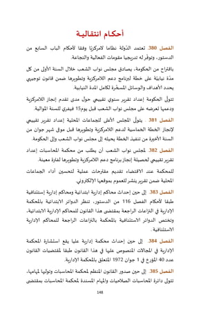 148
‫ـة‬‫ـ‬‫ـ‬‫ـ‬‫ي‬‫انتقال‬ ‫ـام‬‫ـ‬‫ـ‬‫ك‬‫أح‬
‫الفصل‬381.‫من‬ ‫السابع‬ ‫الباب‬ ‫ألحكام‬ ‫وفقا‬ ‫ا‬ّ‫المركزي‬ ‫نظاما‬ ‫ولة‬ ّ‫الد‬ ‫تعتمد‬
‫والنجاعة‬ ‫الفعالية‬ ‫مقومات‬ ‫يجيا‬‫ر‬‫تد‬ ‫له‬‫ر‬
ّ
‫وتوف‬ ،‫الدستور‬.
‫كل‬ ‫من‬ ‫ألاولى‬ ‫السنة‬ ‫خالل‬ ‫الشعب‬ ‫نواب‬ ‫مجلس‬ ‫يصادق‬ ،‫الحكومة‬ ‫من‬ ‫اح‬‫ر‬‫باقت‬
‫توجيهي‬ ‫ن‬‫قانو‬ ‫ضمن‬ ‫وتطويرها‬ ‫الالمركزية‬ ‫دعم‬ ‫لبرنامج‬ ‫خطة‬ ‫على‬ ‫ة‬ّ‫نيابي‬ ‫ة‬ ّ‫مد‬
‫النيابية‬ ‫املدة‬ ‫لكامل‬ ‫رة‬
ّ
‫املسخ‬ ‫والوسائل‬ ‫ألاهداف‬ ‫يحدد‬.
‫الالمرك‬ ‫إنجاز‬ ‫تقدم‬ ‫مدى‬ ‫ل‬‫حو‬ ‫تقييمي‬ ‫ي‬‫سنو‬ ‫تقرير‬ ‫إعداد‬ ‫الحكومة‬ ‫ى‬
ّ
‫تتول‬‫زية‬
‫يوم‬ ‫قبل‬ ‫الشعب‬ ‫نواب‬ ‫مجلس‬ ‫على‬ ‫تعرضه‬ ‫ودعمها‬25‫املوالية‬ ‫للسنة‬ ‫ي‬‫فيفر‬.
‫الفصل‬380.‫تقييمي‬ ‫تقرير‬ ‫إعداد‬ ‫املحلية‬ ‫للجماعات‬ ‫ألاعلى‬ ‫املجلس‬ ‫ى‬
ّ
‫يتول‬
‫إلنجاز‬‫من‬ ‫جوان‬ ‫شهر‬ ‫موفى‬ ‫قبل‬ ‫وتطويرها‬ ‫الالمركزية‬ ‫لدعم‬ ‫الخماسية‬ ‫الخطة‬
‫ا‬ ‫نواب‬ ‫مجلس‬ ‫إلى‬ ‫يحيله‬ ‫الخطة‬ ‫تنفيذ‬ ‫من‬ ‫ألاخيرة‬ ‫السنة‬‫الحكومة‬ ‫وإلى‬ ‫لشعب‬.
‫الفصل‬382.‫إعداد‬ ‫املحاسبات‬ ‫محكمة‬ ‫من‬ ‫يطلب‬ ‫أن‬ ‫الشعب‬ ‫نواب‬ ‫ملجلس‬
‫معينة‬ ‫لفترة‬ ‫وتطويرها‬ ‫الالمركزية‬ ‫دعم‬ ‫برنامج‬‫إنجاز‬ ‫لحصيلة‬ ‫تقييمي‬‫تقرير‬.
‫عملية‬ ‫مقترحات‬ ‫تقديم‬ ‫الاقتضاء‬ ‫عند‬ ‫للمحكمة‬‫الجماعات‬ ‫أداء‬ ‫لتحسين‬
‫إلالكت‬ ‫بموقعها‬ ‫للعموم‬‫ينشر‬‫تقرير‬ ‫ضمن‬ ‫املحلية‬‫روني‬.
‫الفصل‬383.‫إستئنافية‬ ‫ية‬‫ر‬‫إدا‬ ‫ومحاكم‬ ‫ابتدائية‬ ‫ية‬‫ر‬‫إدا‬ ‫محاكم‬ ‫إحداث‬ ‫حين‬ ‫إلى‬
‫الفصل‬ ‫ألحكام‬ ‫طبقا‬226‫باملحكمة‬ ‫الابتدائية‬ ‫الدوائر‬ ‫تنظر‬ ،‫الدستور‬ ‫من‬
،‫الابتدائية‬ ‫ية‬‫ر‬‫إلادا‬ ‫للمحاكم‬ ‫ن‬‫القانو‬ ‫هذا‬ ‫ى‬ ‫بمقتض‬ ‫اجعة‬‫ر‬‫ال‬ ‫اعات‬‫ز‬‫الن‬ ‫في‬ ‫ية‬‫ر‬‫إلادا‬
‫باملحكمة‬ ‫الاستئنافية‬ ‫الدوائر‬ ‫وتختص‬‫ية‬‫ر‬‫إلادا‬ ‫للمحاكم‬ ‫اجعة‬‫ر‬‫ال‬ ‫اعات‬‫ز‬‫بالن‬
‫الاستئنافية‬.
‫الفصل‬384.‫املحكمة‬ ‫ة‬‫ر‬‫استشا‬ ‫يقع‬ ‫عليا‬ ‫ية‬‫ر‬‫إدا‬ ‫محكمة‬ ‫إحداث‬ ‫حين‬ ‫إلى‬
‫ن‬‫القانو‬ ‫ملقتضيات‬ ‫طبقا‬ ‫ن‬‫القانو‬ ‫هذا‬ ‫في‬ ‫عليها‬ ‫املنصوص‬ ‫املجاالت‬ ‫في‬ ‫ية‬‫ر‬‫إلادا‬
‫عدد‬42‫في‬ ‫املؤرخ‬2‫جوان‬2921‫ية‬‫ر‬‫إلادا‬ ‫باملحكمة‬ ‫املتعلق‬.
‫ا‬‫لفصل‬385.‫إل‬،‫ملهامها‬ ‫وتوليها‬ ‫املحاسبات‬ ‫ملحكمة‬ ‫املنظم‬ ‫ن‬‫القانو‬ ‫ر‬‫صدو‬ ‫حين‬ ‫ى‬
‫ى‬ ‫بمقتض‬ ‫املحاسبات‬ ‫ملحكمة‬ ‫املسندة‬ ‫واملهام‬ ‫الصالحيات‬ ‫املحاسبات‬ ‫دائرة‬ ‫تتولى‬
 