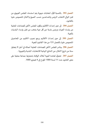 150
‫الفصل‬393.‫من‬ ‫ي‬‫الجهو‬ ‫املجلس‬ ‫استدعاء‬ ‫يتم‬ ‫جهوية‬ ‫انتخابات‬ ‫ل‬‫ألو‬ ‫بالنسبة‬
‫علي‬ ‫املنصوص‬ ‫وآلاجال‬ ‫الصيغ‬ ‫حسب‬ ‫واملساعدين‬ ‫الرئيس‬ ‫النتخاب‬ ‫الوالي‬ ‫قبل‬‫ها‬
‫ن‬‫بالقانو‬.
‫الفصل‬394.‫املحلية‬ ‫للجماعات‬ ‫ألاعلى‬ ‫املجلس‬ ‫ن‬‫يتكو‬ ‫ألاقاليم‬ ‫إحداث‬ ‫حين‬ ‫إلى‬
‫البلديات‬ ‫رؤساء‬ ‫قبل‬ ‫من‬ ‫ينتخب‬ ‫جهة‬ ‫كل‬ ‫عن‬ ‫بلدية‬ ‫ئيس‬‫ر‬‫و‬ ‫الجهات‬ ‫رؤساء‬ ‫من‬
‫بالجهة‬.
‫الفصل‬395.‫املحاصيل‬ ‫من‬ ‫الاقليم‬ ‫نصيب‬ ‫يرجع‬ ‫ألاقاليم‬ ‫إحداث‬ ‫حين‬ ‫إلى‬
‫بالفصل‬ ‫عليها‬ ‫املنصوص‬212‫هذا‬ ‫من‬‫للجهة‬ ‫ن‬‫القانو‬.
‫الفصل‬396.‫ز‬‫يتجاو‬ ‫ال‬ ‫أجل‬ ‫في‬ ‫أعماله‬ ‫املحلية‬ ‫للجماعات‬ ‫ألاعلى‬ ‫املجلس‬‫يباشر‬
‫والجهوية‬ ‫البلدية‬ ‫لالنتخابات‬ ‫النهائية‬ ‫النتائج‬ ‫عن‬ ‫الاعالن‬ ‫يخ‬‫ر‬‫تا‬ ‫من‬ ‫سنة‬.
‫الفصل‬397.‫الجهة‬ ‫لفائدة‬ ‫ل‬ّ‫تتحو‬‫أمالك‬‫على‬ ‫محلية‬ ‫جماعة‬ ‫ها‬‫ر‬‫باعتبا‬ ‫الوالية‬
‫عدد‬ ‫ن‬‫القانو‬ ‫معنى‬22‫لسن‬‫ة‬2979‫في‬ ‫املؤرخ‬4‫ي‬‫فيفر‬2979.
 