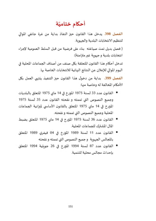 151
‫ة‬ّ‫ختامي‬ ‫أحكام‬
‫ال‬‫فصل‬398.‫املوالي‬ ‫جانفي‬ ‫غرة‬ ‫من‬ ‫بداية‬ ‫النفاذ‬ ‫حيز‬ ‫ن‬‫القانو‬ ‫هذا‬ ‫يدخل‬
‫والجهوية‬ ‫البلدية‬ ‫الانتخابات‬ ‫لتنظيم‬.
(‫اء‬‫ر‬‫إلج‬ ‫العمومية‬ ‫السلط‬ ‫قبل‬ ‫من‬ ‫فرضية‬ ‫على‬ ‫بناء‬ ‫صياغته‬ ‫تمت‬ ‫بديل‬ ‫فصل‬
‫امنة‬‫ز‬‫مت‬‫غير‬ ‫جهوية‬‫و‬ ‫بلدية‬ ‫انتخابات‬:)
‫تدخ‬‫في‬ ‫املحلية‬ ‫الجماعات‬ ‫أصناف‬ ‫من‬ ‫صنف‬ ‫بكل‬ ‫املتعلقة‬ ‫ن‬‫القانو‬ ‫هذا‬ ‫أحكام‬ ‫ل‬
‫بها‬ ‫الخاصة‬ ‫لالنتخابات‬ ‫النهائية‬ ‫النتائج‬ ‫عن‬ ‫لإلعالن‬ ‫املوالي‬ ‫اليوم‬.
‫ال‬‫فصل‬399.‫بكل‬ ‫العمل‬ ‫ينتهي‬ ‫التنفيذ‬ ‫حيز‬ ‫ن‬‫القانو‬ ‫هذا‬ ‫ل‬‫دخو‬ ‫من‬ ‫بداية‬
‫منها‬ ‫وخاصة‬ ‫له‬ ‫املخالفة‬ ‫ألاحكام‬:
‫عدد‬ ‫ن‬‫القانو‬11‫لسنة‬2925‫امل‬‫في‬ ‫ؤرخ‬24‫ماي‬2925‫بالبلديات‬ ‫املتعلق‬
‫عدد‬ ‫ن‬‫القانو‬ ‫نقحته‬ ‫و‬ ‫تممته‬ ‫التي‬ ‫النصوص‬ ‫وجميع‬15‫لسنة‬2925
‫في‬ ‫املؤرخ‬24‫ماي‬2925‫الجماعات‬ ‫انية‬‫ز‬‫ملي‬ ‫ي‬ ‫ألاساس‬ ‫ن‬‫بالقانو‬ ‫املتعلق‬
‫نقحته‬‫و‬ ‫تممته‬ ‫التي‬ ‫النصوص‬ ‫وجميع‬ ‫املحلية‬.
‫عدد‬ ‫ن‬‫القانو‬16‫لسنة‬2925‫في‬ ‫املؤرخ‬24‫ماي‬2925‫املتعلق‬‫بضبط‬
‫املحلية‬ ‫للجماعات‬ ‫املشترك‬ ‫املال‬.
‫عدد‬ ‫ن‬‫القانو‬22‫لسنة‬2979‫في‬ ‫املؤرخ‬24‫ي‬‫فيفر‬2979‫املتعلق‬
‫نقحته‬‫و‬ ‫تممته‬ ‫التي‬ ‫النصوص‬ ‫جميع‬‫و‬ ‫الجهوية‬ ‫باملجالس‬
‫عدد‬ ‫ن‬‫القانو‬72‫لسنة‬2994‫في‬ ‫املؤرخ‬16‫جويلية‬2994‫املتعلق‬
‫للتنمية‬ ‫محلية‬ ‫مجالس‬ ‫بإحداث‬.
 