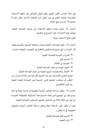 18
‫يمكن‬ ‫القومي‬ ‫باألمن‬ ‫املساس‬ ‫حالة‬ ‫وفي‬‫الاستفتاء‬ ‫تنظيم‬ ‫على‬ ‫اض‬‫ر‬‫الاعت‬ ‫للوالي‬
‫الوالي‬ ‫ار‬‫ر‬‫ق‬ ‫في‬ ‫الطعن‬ ‫املحلية‬ ‫وللجماعة‬‫ال‬ ‫أجل‬ ‫خالل‬ ‫ية‬‫ر‬‫إلادا‬ ‫املحكمة‬ ‫أمام‬
‫ز‬‫يتجاو‬22‫أيام‬‫إعالمه‬ ‫يخ‬‫ر‬‫تا‬ ‫من‬.
‫الفصل‬33..‫املحلية‬ ‫الجماعة‬ ‫انية‬‫ز‬‫مي‬ ‫على‬ ‫الاستفتاء‬ ‫تنظيم‬ ‫نفقات‬ ‫تحمل‬
‫تنظيمها‬ ‫في‬ ‫الشروع‬ ‫قبل‬ ‫الاعتمادات‬‫توفر‬ ‫ن‬ّ‫ويتعي‬.
‫ملزمة‬ ‫الاستفتاء‬ ‫نتائج‬ ‫ن‬‫تكو‬.
‫الفصل‬34.‫وتتخذ‬‫والتسيير‬ ‫التصرف‬ ‫شفافية‬ ‫بضمان‬ ‫املحلية‬ ‫الجماعات‬ ‫تلتزم‬
‫كل‬‫اءات‬‫ر‬‫إلاج‬‫تس‬ ‫التي‬‫املتعلقة‬ ‫املعلومات‬ ‫على‬ ‫باالطالع‬ ‫للمتساكنين‬ ‫مح‬‫خاصة‬‫ب‬‫ـ‬:
‫املحلية‬ ‫للجماعة‬ ‫الترتيبية‬ ‫ات‬‫ر‬‫ا‬‫ر‬‫الق‬
‫املالي‬‫التسيير‬
‫التصرف‬‫ألامالك‬ ‫في‬
‫املحلية‬ ‫الجماعة‬ ‫طرف‬ ‫من‬ ‫املبرمة‬ ‫العقود‬
‫ألاشغال‬‫ات‬‫ر‬‫والاستثما‬‫املحلية‬ ‫الجماعة‬ ‫طرف‬ ‫من‬ ‫ها‬‫ز‬‫انجا‬ ‫املزمع‬
‫ذم‬ ‫على‬ ‫إليها‬‫املشار‬‫ير‬‫ر‬‫التقا‬ ‫توضع‬‫عند‬ ‫وترسل‬ ‫املتاحة‬ ‫الوسائل‬ ‫بكل‬ ‫العموم‬ ‫ة‬
‫املعنية‬ ‫املحلية‬ ‫الجماعة‬ ‫لدى‬ ‫املرسمة‬ ‫املدني‬ ‫املجتمع‬ ‫منظمات‬ ‫إلى‬ ‫الطلب‬
.‫إلالكتروني‬ ‫البريد‬‫عبر‬
‫الفصل‬35.‫مسا‬ ‫يمكن‬‫ء‬‫حال‬ ‫في‬ ‫علنية‬ ‫جلسة‬ ‫في‬ ‫والجهوية‬ ‫البلدية‬ ‫املجالس‬ ‫لة‬
‫والح‬ ‫التشاركية‬ ‫اطية‬‫ر‬‫الديمق‬ ‫لجنة‬ ‫لدى‬ ‫املوضوع‬ ‫في‬ ‫طلب‬ ‫إيداع‬‫املفتوحة‬ ‫وكمة‬
‫ألاقل‬ ‫على‬ ‫قبل‬ ‫من‬%22‫من‬‫املحلية‬ ‫بالجماعة‬ ‫املسجلين‬ ‫املحليين‬ ‫الناخبين‬.
‫والجهوية‬ ‫البلدية‬ ‫املجالس‬ ‫مسائلة‬ ‫ويمكن‬ ‫معلال‬ ‫املسائلة‬ ‫طلب‬ ‫ن‬‫يكو‬ ‫أن‬ ‫يجب‬
‫خصوصا‬‫ب‬ ‫يتعلق‬ ‫ما‬ ‫في‬‫ـ‬:
‫املحلية‬ ‫للجماعة‬ ‫املالي‬‫التسيير‬،
‫العقود‬ ‫ام‬‫ر‬‫إب‬،
 