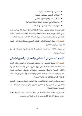 19
‫في‬ ‫التصرف‬‫ألامالك‬‫العمومية‬،
‫ا‬‫املحلية‬ ‫للمجالس‬ ‫الترتيبية‬ ‫ات‬‫ر‬‫ا‬‫ر‬‫لق‬،
‫جي‬‫ر‬‫الخا‬ ‫ن‬‫والتعاو‬ ‫اكة‬‫ر‬‫الش‬ ‫اتفاقيات‬،
‫انية‬‫ر‬‫العم‬ ‫التهيئة‬ ‫وأمثلة‬ ‫التنموية‬ ‫امج‬‫ر‬‫الب‬ ‫اجعة‬‫ر‬‫م‬،
‫في‬ ‫والتصرف‬ ‫الجمعيات‬ ‫تمويل‬‫الهبات‬.
‫أقصاه‬ ‫أجل‬ ‫في‬ ‫املسائلة‬ ‫جلسة‬ ‫بتنظيم‬ ‫املحلية‬ ‫الجماعة‬ ‫تلتزم‬12‫يخ‬‫ر‬‫تا‬ ‫من‬ ‫يوما‬
.‫الطلب‬ ‫إيداع‬‫ويعتبر‬‫اس‬ ‫عدم‬‫تجابة‬‫املحلية‬ ‫الجماعة‬ ‫مجلس‬‫آلاجال‬ ‫انقضاء‬ ‫بعد‬
‫املبينة‬‫ية‬‫ر‬‫إلادا‬ ‫املحكمة‬ ‫أمام‬ ‫املسائلة‬ ‫طلب‬ ‫موضوع‬‫ار‬‫ر‬‫الق‬ ‫إلغاء‬ ‫لطلب‬ ‫موجبا‬.
‫الفصل‬36.‫أقصاه‬ ‫أجل‬ ‫في‬ ‫بممتلكاتهم‬ ‫التصريح‬ ‫املحلية‬ ‫املجالس‬ ‫أعضاء‬ ‫يتولى‬
12‫يخ‬‫ر‬‫تا‬ ‫من‬ ‫يوما‬.‫انتخابهم‬
‫م‬ ‫صورة‬ ‫في‬‫املجالس‬ ‫أعضاء‬ ‫أحد‬ ‫خالفة‬‫املحلي‬‫ة‬‫يتم‬‫تعليق‬‫عضوي‬‫ته‬‫حين‬ ‫إلى‬
.‫وضعيته‬ ‫تسوية‬
‫القسم‬‫السادس‬.‫التضامن‬ ‫في‬‫والتعديل‬‫الايجابي‬‫والتمييز‬
‫الفصل‬37.‫مختلف‬ ‫بين‬ ‫للتضامن‬ ‫تحقيقا‬‫مكونات‬‫اب‬‫ر‬‫الت‬‫الوطني‬‫الدولة‬ ‫تلتزم‬ ،
‫ية‬‫ر‬‫إلادا‬ ‫والاستقاللية‬ ‫املالي‬ ‫ن‬‫التواز‬ ‫بلوغ‬ ‫على‬ ‫املحلية‬ ‫الجماعات‬ ‫بمساعدة‬
‫بوا‬ ‫الفعلية‬ ‫واملالية‬‫تعديل‬ ‫اعتمادات‬ ‫وتحويل‬ ‫ات‬‫ر‬‫استثما‬ ‫تخصيص‬ ‫سطة‬
‫يمنحها‬ ‫خصوصية‬‫الجماعات‬ ‫بين‬ ‫والتضامن‬ ‫والتعديل‬ ‫الالمركزية‬ ‫دعم‬ ‫ق‬‫"صندو‬
‫السنوية‬ ‫املالية‬ ‫لقوانين‬ ‫طبقا‬ ‫ل‬ّ‫املمو‬ "‫املحلية‬.
‫من‬ ‫بداية‬ ‫ترصد‬‫ن‬‫القانو‬ ‫هذا‬ ‫ر‬‫لصدو‬ ‫املوالية‬ ‫السنة‬‫التسوية‬ ‫بعنوان‬ ‫اعتمادات‬
‫لتحق‬ ‫برنامج‬ ‫أساس‬ ‫على‬ ‫والتعديل‬‫تعده‬ ‫الرشيدة‬ ‫والحوكمة‬ ‫املالي‬ ‫ن‬‫التواز‬ ‫يق‬
‫املعنية‬ ‫املحلية‬ ‫الجماعة‬.
‫املعنية‬ ‫املحلية‬ ‫الجماعات‬ ‫قائمة‬ ‫سنة‬ ‫كل‬ ‫املحلية‬ ‫للمالية‬ ‫العليا‬ ‫الهيئة‬ ‫تحدد‬
‫معطيات‬ ‫من‬ ‫للهيئة‬‫يتوفر‬ ‫ما‬ ‫بحسب‬ ‫املالي‬ ‫ن‬‫التواز‬ ‫تحقيق‬ ‫ببرنامج‬.
 