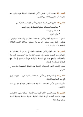 23
‫الفصل‬48.‫يتم‬ ‫ي‬‫إدار‬ ‫جهاز‬ ‫املحلية‬ ‫للجماعات‬ ‫ألاعلى‬ ‫املجلس‬ ‫لدى‬ ‫يحدث‬
‫حكومي‬‫بأمر‬ ‫تنظيمه‬‫املجلس‬ ‫من‬ ‫اح‬‫ر‬‫باقت‬.
‫الفصل‬49.‫من‬ ‫املحلية‬ ‫للجماعات‬ ‫ألاعلى‬ ‫للمجلس‬ ‫املالية‬ ‫د‬‫ر‬‫املوا‬ ‫ن‬‫تتكو‬:
‫املجلس‬ ‫من‬‫ار‬‫ر‬‫بق‬ ‫تضبط‬ ‫املحلية‬ ‫الجماعات‬ ‫مساهمات‬
‫والتبرعات‬ ‫الهبات‬
‫ى‬‫أخر‬ ‫د‬‫ر‬‫موا‬
‫يقرها‬ ‫به‬ ‫خاصة‬ ‫انية‬‫ز‬‫بمي‬ ‫املحلية‬ ‫للجماعات‬ ‫ألاعلى‬ ‫املجلس‬‫تسيير‬ ‫نفقات‬ ‫ن‬ ّ‫ضم‬
ُ
‫ت‬
‫ا‬ ‫ئيس‬‫ر‬ ‫ن‬‫ويكو‬ ‫املجلس‬‫للرقابة‬ ‫املجلس‬ ‫حسابات‬ ‫وتخضع‬ .‫صرفها‬ ‫آمر‬ ‫ملجلس‬
‫املحاسبات‬ ‫ملحكمة‬ ‫الالحقة‬.
‫الفصل‬51.‫بالتنمية‬ ‫املتعلقة‬ ‫املسائل‬ ‫في‬ ‫املحلية‬ ‫للجماعات‬ ‫ألاعلى‬ ‫املجلس‬‫ينظر‬
‫العمومية‬ ‫السياسات‬ ‫بين‬ ‫التناسق‬ ‫ضمان‬ ‫على‬ ‫ويسهر‬ .‫الجهات‬ ‫بين‬ ‫ن‬‫والتواز‬
‫والوط‬ ‫املحلية‬ ‫يع‬‫ر‬‫واملشا‬ ‫امج‬‫ر‬‫والب‬ ‫واملخططات‬‫مع‬ ‫ذلك‬ ‫في‬ ‫التنسيق‬ ‫ويتولى‬ .‫نية‬
‫املعنية‬ ‫الدستورية‬ ‫الهيئات‬.
‫في‬ ‫مقترحات‬ ‫العمومية‬ ‫السلط‬ ‫على‬ ‫املحلية‬ ‫للجماعات‬ ‫ألاعلى‬ ‫املجلس‬ ‫يعرض‬
‫الغرض‬.
‫الفصل‬50.‫القوانين‬ ‫يع‬‫ر‬‫مشا‬ ‫ل‬‫حو‬ ‫املحلية‬ ‫للجماعات‬ ‫ألاعلى‬ ‫املجلس‬ ‫يستشار‬
‫املحلية‬ ‫الجماعات‬ ‫تهم‬ ‫التي‬.
‫امل‬ ‫للجماعات‬ ‫ألاعلى‬ ‫للمجلس‬ ‫يمكن‬‫ة‬‫ر‬‫قا‬ ‫لجان‬ ‫احداث‬ ‫حلية‬‫أو‬‫عند‬ ‫ة‬‫ر‬‫قا‬ ‫غير‬
‫الاقتضاء‬.
‫الفصل‬52.‫شهر‬ ‫خالل‬ ‫سنويا‬ ‫اجتماعا‬ ‫املحلية‬ ‫للجماعات‬ ‫ألاعلى‬ ‫املجلس‬ ‫يعقد‬
‫املالية‬ ‫وضعية‬ ‫اسة‬‫ر‬‫لد‬ ‫املحلية‬ ‫للمالية‬ ‫العليا‬ ‫الهيئة‬ ‫أعضاء‬ ‫بحضور‬ ‫جوان‬
‫وتطوراتها‬ ‫املحلية‬.
 