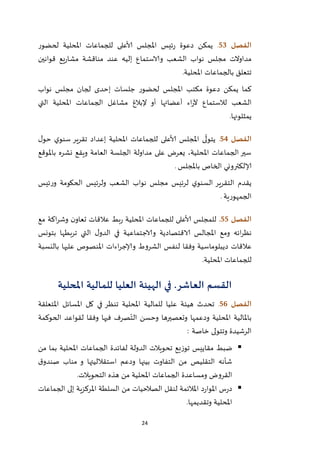 24
‫الفصل‬53.‫امل‬ ‫للجماعات‬ ‫ألاعلى‬ ‫املجلس‬ ‫ئيس‬‫ر‬ ‫دعوة‬ ‫يمكن‬‫لحضور‬ ‫حلية‬
‫قوانين‬ ‫يع‬‫ر‬‫مشا‬ ‫مناقشة‬ ‫عند‬ ‫إليه‬ ‫والاستماع‬ ‫الشعب‬ ‫نواب‬ ‫مجلس‬ ‫مداوالت‬
‫املحلية‬ ‫بالجماعات‬ ‫تتعلق‬.
‫نواب‬ ‫مجلس‬ ‫لجان‬ ‫إحدى‬ ‫جلسات‬ ‫لحضور‬ ‫املجلس‬ ‫مكتب‬ ‫دعوة‬ ‫يمكن‬ ‫كما‬
‫التي‬ ‫املحلية‬ ‫الجماعات‬ ‫مشاغل‬ ‫إلبالغ‬ ‫أو‬ ‫أعضائها‬ ‫اء‬‫ر‬‫آل‬ ‫لالستماع‬ ‫الشعب‬
‫يمثلونها‬.
‫الفصل‬54.‫امل‬ ‫ى‬
ّ
‫يتول‬‫ل‬‫حو‬ ‫ي‬‫سنو‬ ‫تقرير‬ ‫إعداد‬ ‫املحلية‬ ‫للجماعات‬ ‫ألاعلى‬ ‫جلس‬
‫باملوقع‬ ‫نشره‬ ‫ويقع‬ ‫العامة‬ ‫الجلسة‬ ‫مداولة‬ ‫على‬ ‫يعرض‬ ،‫املحلية‬ ‫الجماعات‬ ‫سير‬
‫باملجلس‬ ‫الخاص‬ ‫إلالكتروني‬.
‫ئيس‬‫ر‬‫و‬ ‫الحكومة‬ ‫ولرئيس‬ ‫الشعب‬ ‫نواب‬ ‫مجلس‬ ‫لرئيس‬ ‫ي‬‫السنو‬ ‫التقرير‬ ‫يقدم‬
‫الجمهورية‬.
‫الفصل‬55.‫للجماعات‬ ‫ألاعلى‬ ‫للمجلس‬‫مع‬ ‫اكة‬‫ر‬‫وش‬ ‫ن‬‫تعاو‬ ‫عالقات‬ ‫بط‬‫ر‬ ‫املحلية‬
‫بتونس‬ ‫تربطها‬ ‫التي‬ ‫ل‬‫الدو‬ ‫في‬ ‫والاجتماعية‬ ‫الاقتصادية‬ ‫املجالس‬ ‫ومع‬ ‫ائه‬‫ر‬‫نظ‬
‫بالنسبة‬ ‫عليها‬ ‫املنصوص‬ ‫اءات‬‫ر‬‫وإلاج‬ ‫الشروط‬ ‫لنفس‬ ‫وفقا‬ ‫ديبلوماسية‬ ‫عالقات‬
‫املحلية‬ ‫للجماعات‬.
‫القسم‬‫العاشر‬‫املحلية‬ ‫للمالية‬ ‫العليا‬ ‫الهيئة‬ ‫في‬ .
‫الفصل‬56.‫هيئ‬ ‫تحدث‬‫املتعلقة‬ ‫املسائل‬ ‫كل‬ ‫في‬ ‫تنظر‬ ‫املحلية‬ ‫للمالية‬ ‫عليا‬ ‫ة‬
‫الحوكمة‬ ‫لقواعد‬ ‫وفقا‬ ‫فيها‬ ‫صرف‬ّ‫الت‬ ‫وحسن‬ ‫وتعصيرها‬ ‫ودعمها‬ ‫املحلية‬ ‫باملالية‬
‫خاصة‬ ‫وتتولى‬ ‫الرشيدة‬:
‫من‬ ‫بما‬ ‫املحلية‬ ‫الجماعات‬ ‫لفائدة‬ ‫الدولة‬ ‫تحويالت‬ ‫توزيع‬ ‫مقاييس‬ ‫ضبط‬
‫استقالليتها‬ ‫ودعم‬ ‫بينها‬ ‫التفاوت‬ ‫من‬ ‫التقليص‬ ‫شأنه‬‫و‬‫ق‬‫صندو‬ ‫مناب‬
‫التحويالت‬ ‫هذه‬ ‫من‬ ‫املحلية‬ ‫الجماعات‬ ‫ومساعدة‬ ‫القروض‬.
‫الجماعات‬ ‫إلى‬ ‫املركزية‬ ‫السلطة‬ ‫من‬ ‫الصالحيات‬ ‫لنقل‬ ‫املالئمة‬ ‫د‬‫ر‬‫املوا‬ ‫س‬‫ر‬‫د‬
‫املحلية‬‫وتقديم‬‫ها‬.
 